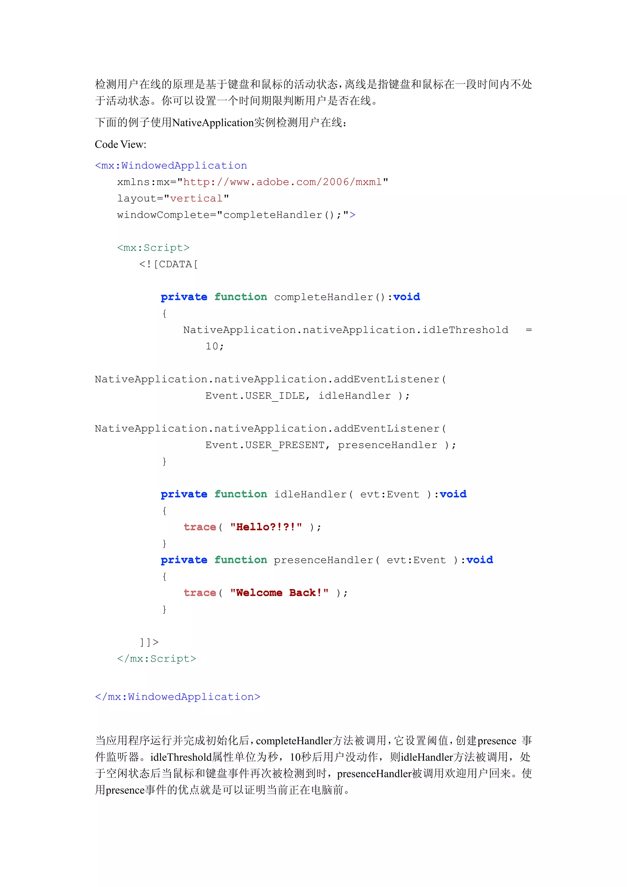 检测用户在线的原理是基于键盘和鼠标的活动状态，离线是指键盘和鼠标在一段时间内不处
于活动状态。你可以设置一个时间期限判断用户是否在线。
下面的例子使用NativeApplication实例检测用户在线：
Code View:
<mx:WindowedApplication
   xmlns:mx="http://www.adobe.com/2006/mxml"
   layout="vertical"
   windowComplete="completeHandler();">

    <mx:Script>
       <![CDATA[

                                                void
             private function completeHandler():void
             {
                NativeApplication.nativeApplication.idleThreshold   =
                    10;

NativeApplication.nativeApplication.addEventListener(
                 Event.USER_IDLE, idleHandler );

NativeApplication.nativeApplication.addEventListener(
                 Event.USER_PRESENT, presenceHandler );
          }

             private function idleHandler( evt:Event ):void
                                                       void
             {
                trace(
                trace "Hello?!?!" );
             }
                                                            void
             private function presenceHandler( evt:Event ):void
             {
                trace(
                trace "Welcome Back!" );
             }

       ]]>
    </mx:Script>


</mx:WindowedApplication>



当应用程序运行并完成初始化后，       completeHandler方法被调用，它设置阈值，创建presence 事
件监听器。idleThreshold属性单位为秒，10秒后用户没动作，则idleHandler方法被调用，处
于空闲状态后当鼠标和键盘事件再次被检测到时，presenceHandler被调用欢迎用户回来。使
用presence事件的优点就是可以证明当前正在电脑前。
 