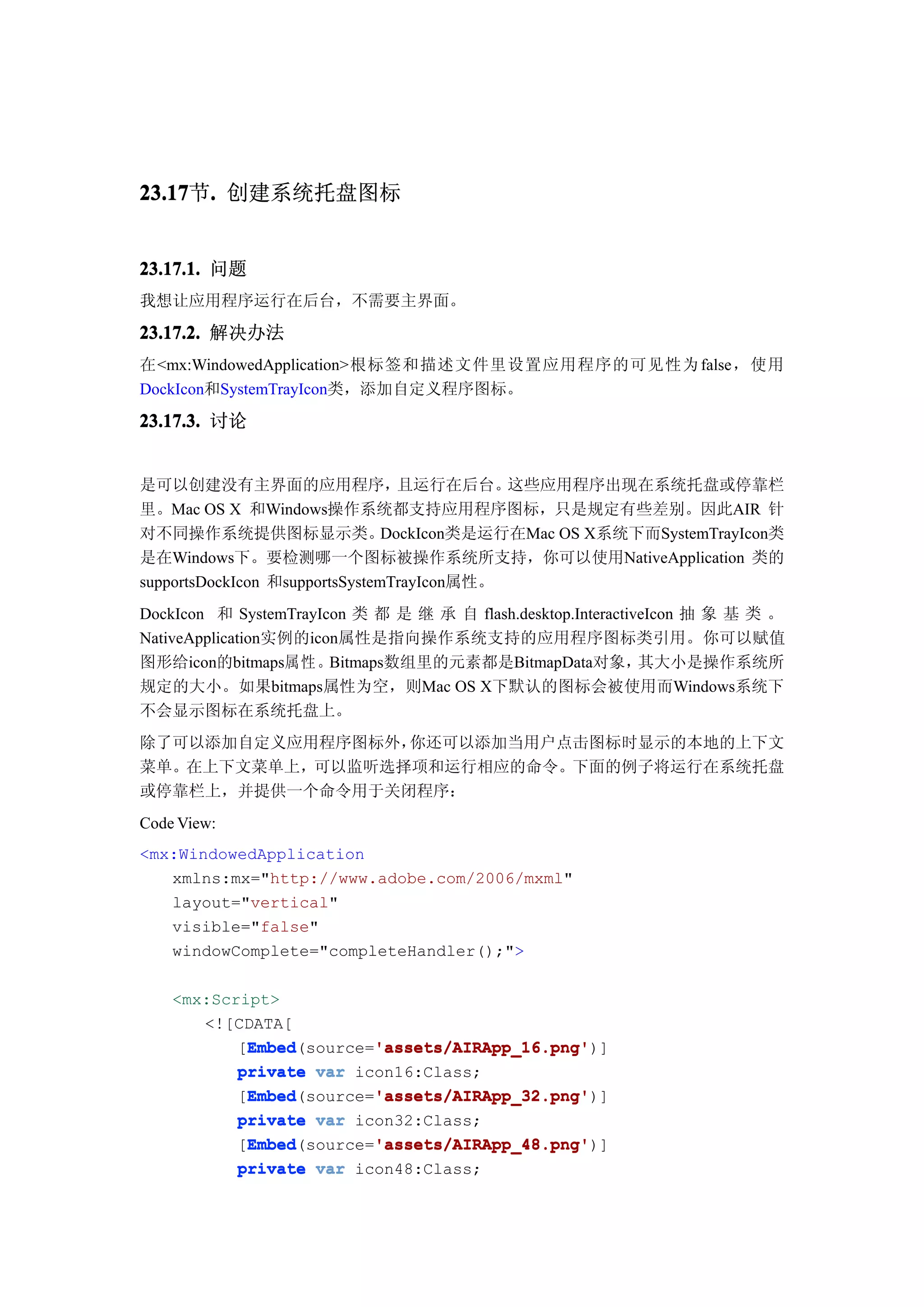 23.17 . 创建系统托盘图标
23.17节.


23.17.1. 问题
我想让应用程序运行在后台，不需要主界面。

23.17.2. 解决办法
在<mx:WindowedApplication>根标签和描述文件里设置应用程序的可见性为 false，使用
DockIcon和SystemTrayIcon类，添加自定义程序图标。

23.17.3. 讨论


是可以创建没有主界面的应用程序，                  且运行在后台。   这些应用程序出现在系统托盘或停靠栏
里。Mac OS X 和Windows操作系统都支持应用程序图标，只是规定有些差别。因此AIR 针
对不同操作系统提供图标显示类。                 DockIcon类是运行在Mac OS X系统下而SystemTrayIcon类
是在Windows下。要检测哪一个图标被操作系统所支持，你可以使用NativeApplication 类的
supportsDockIcon 和supportsSystemTrayIcon属性。
DockIcon 和 SystemTrayIcon 类 都 是 继 承 自 flash.desktop.InteractiveIcon 抽 象 基 类 。
NativeApplication实例的icon属性是指向操作系统支持的应用程序图标类引用。你可以赋值
图形给icon的bitmaps属性。Bitmaps数组里的元素都是BitmapData对象，                其大小是操作系统所
规定的大小。如果bitmaps属性为空，则Mac OS X下默认的图标会被使用而Windows系统下
不会显示图标在系统托盘上。
除了可以添加自定义应用程序图标外，你还可以添加当用户点击图标时显示的本地的上下文
菜单。在上下文菜单上，可以监听选择项和运行相应的命令。下面的例子将运行在系统托盘
或停靠栏上，并提供一个命令用于关闭程序：
Code View:
<mx:WindowedApplication
   xmlns:mx="http://www.adobe.com/2006/mxml"
   layout="vertical"
   visible="false"
   windowComplete="completeHandler();">

    <mx:Script>
       <![CDATA[
            Embed        'assets/AIRApp_16.png'
            Embed(source='assets/AIRApp_16.png'
           [Embed        'assets/AIRApp_16.png')]
           private var icon16:Class;
            Embed        'assets/AIRApp_32.png'
            Embed(source='assets/AIRApp_32.png'
           [Embed        'assets/AIRApp_32.png')]
           private var icon32:Class;
            Embed        'assets/AIRApp_48.png'
            Embed(source='assets/AIRApp_48.png'
           [Embed        'assets/AIRApp_48.png')]
           private var icon48:Class;
 