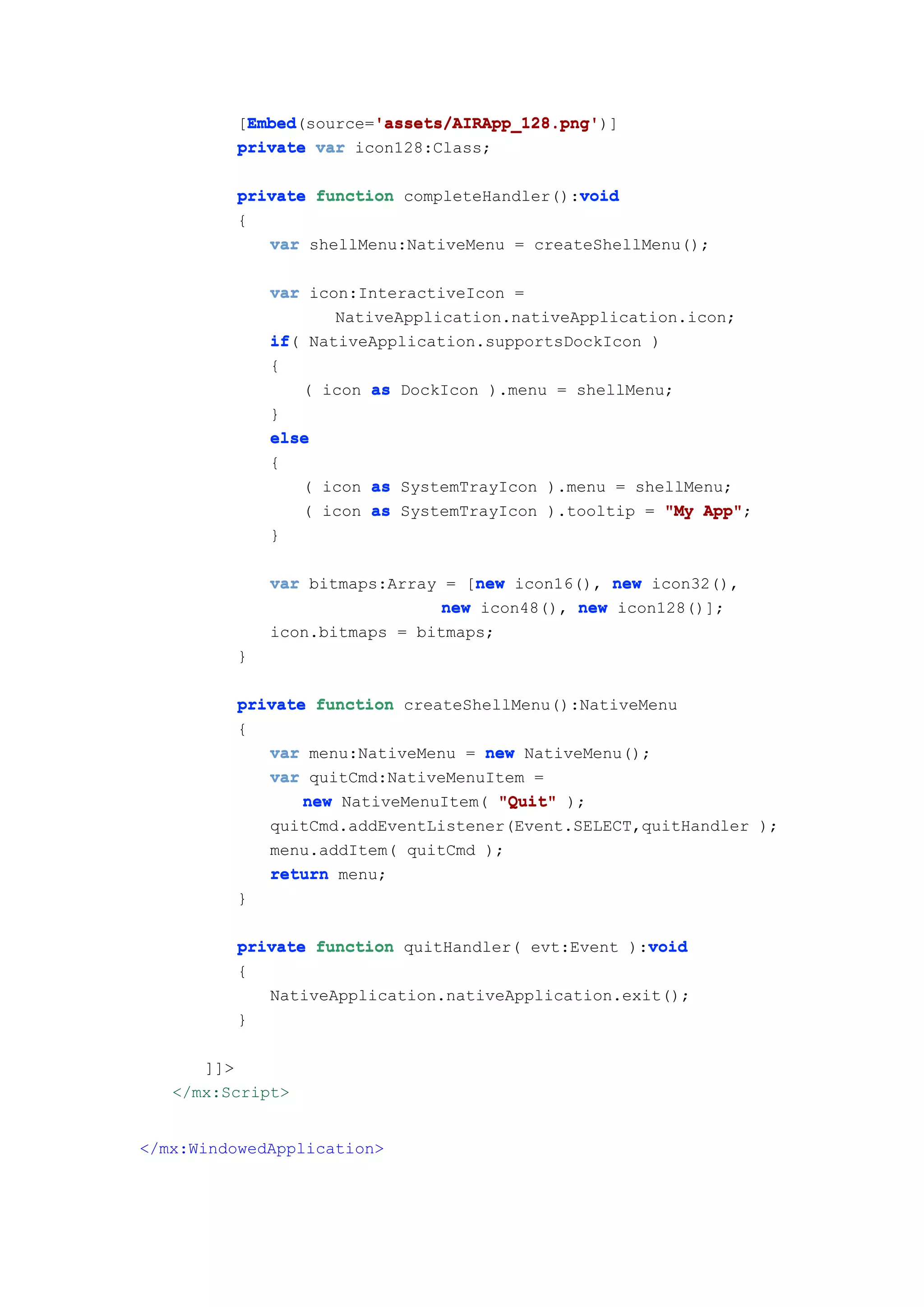 Embed        'assets/AIRApp_128.png'
           Embed(source='assets/AIRApp_128.png'
          [Embed        'assets/AIRApp_128.png')]
          private var icon128:Class;

                                             void
          private function completeHandler():void
          {
             var shellMenu:NativeMenu = createShellMenu();

              var icon:InteractiveIcon =
                     NativeApplication.nativeApplication.icon;
              if(
              if NativeApplication.supportsDockIcon )
              {
                  ( icon as DockIcon ).menu = shellMenu;
              }
              else
              {
                  ( icon as SystemTrayIcon ).menu = shellMenu;
                  ( icon as SystemTrayIcon ).tooltip = "My App"
                                                           App";
              }

                                   new
              var bitmaps:Array = [new icon16(), new icon32(),
                                new icon48(), new icon128()];
              icon.bitmaps = bitmaps;
          }

          private function createShellMenu():NativeMenu
          {
             var menu:NativeMenu = new NativeMenu();
             var quitCmd:NativeMenuItem =
                 new NativeMenuItem( "Quit" );
             quitCmd.addEventListener(Event.SELECT,quitHandler );
             menu.addItem( quitCmd );
             return menu;
          }

                                                    void
          private function quitHandler( evt:Event ):void
          {
             NativeApplication.nativeApplication.exit();
          }

      ]]>
   </mx:Script>


</mx:WindowedApplication>
 