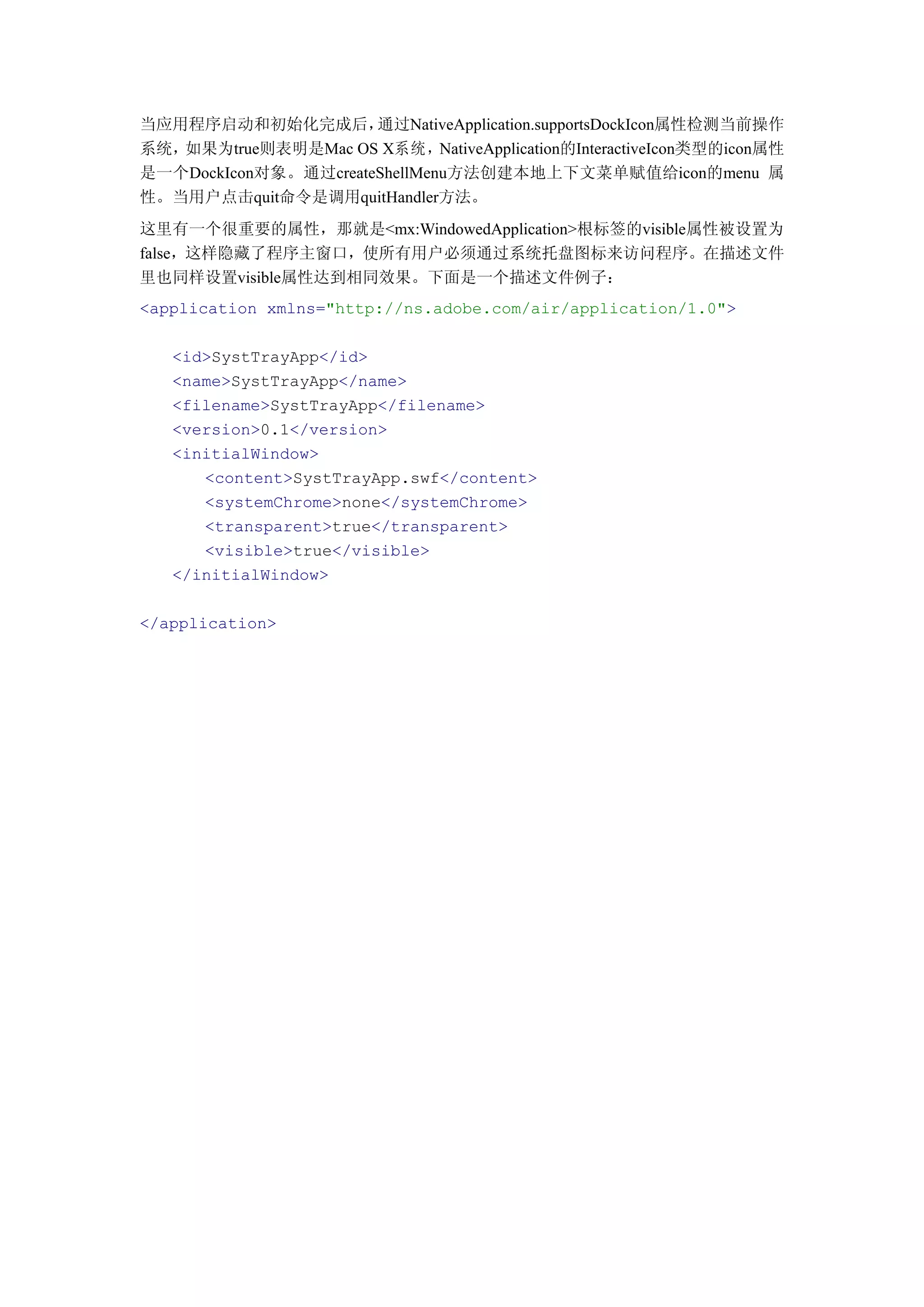 当应用程序启动和初始化完成后，       通过NativeApplication.supportsDockIcon属性检测当前操作
系统，如果为true则表明是Mac OS X系统，NativeApplication的InteractiveIcon类型的icon属性
是一个DockIcon对象。通过createShellMenu方法创建本地上下文菜单赋值给icon的menu 属
性。当用户点击quit命令是调用quitHandler方法。
这里有一个很重要的属性，那就是<mx:WindowedApplication>根标签的visible属性被设置为
false，这样隐藏了程序主窗口，使所有用户必须通过系统托盘图标来访问程序。在描述文件
里也同样设置visible属性达到相同效果。下面是一个描述文件例子：
<application xmlns="http://ns.adobe.com/air/application/1.0">

   <id>SystTrayApp</id>
   <name>SystTrayApp</name>
   <filename>SystTrayApp</filename>
   <version>0.1</version>
   <initialWindow>
      <content>SystTrayApp.swf</content>
      <systemChrome>none</systemChrome>
      <transparent>true</transparent>
      <visible>true</visible>
   </initialWindow>

</application>
 