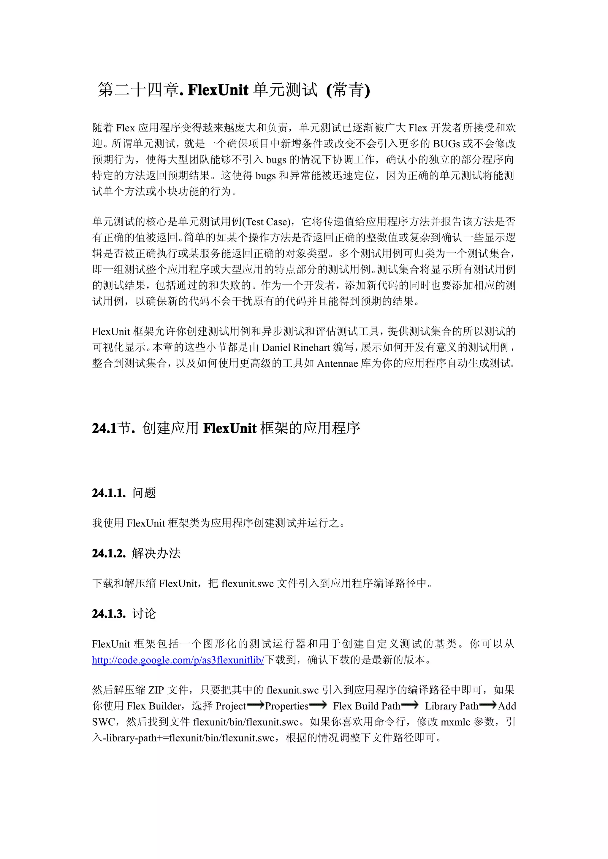 第二十四章. FlexUnit 单元测试 (常青)
      .                  )

随着 Flex 应用程序变得越来越庞大和负责，单元测试已逐渐被广大 Flex 开发者所接受和欢
迎。所谓单元测试，   就是一个确保项目中新增条件或改变不会引入更多的 BUGs 或不会修改
预期行为，使得大型团队能够不引入 bugs 的情况下协调工作，确认小的独立的部分程序向
特定的方法返回预期结果。这使得 bugs 和异常能被迅速定位，因为正确的单元测试将能测
试单个方法或小块功能的行为。

单元测试的核心是单元测试用例(Test Case)，它将传递值给应用程序方法并报告该方法是否
有正确的值被返回。简单的如某个操作方法是否返回正确的整数值或复杂到确认一些显示逻
辑是否被正确执行或某服务能返回正确的对象类型。多个测试用例可归类为一个测试集合，
即一组测试整个应用程序或大型应用的特点部分的测试用例。      测试集合将显示所有测试用例
的测试结果，包括通过的和失败的。作为一个开发者，添加新代码的同时也要添加相应的测
试用例，以确保新的代码不会干扰原有的代码并且能得到预期的结果。

FlexUnit 框架允许你创建测试用例和异步测试和评估测试工具，          提供测试集合的所以测试的
可视化显示。     本章的这些小节都是由 Daniel Rinehart 编写，展示如何开发有意义的测试用例 ，
整合到测试集合，     以及如何使用更高级的工具如 Antennae 库为你的应用程序自动生成测试。




24.1 . 创建应用 FlexUnit 框架的应用程序
24.1节.



24.1.1. 问题

我使用 FlexUnit 框架类为应用程序创建测试并运行之。

24.1.2. 解决办法

下载和解压缩 FlexUnit，把 flexunit.swc 文件引入到应用程序编译路径中。

24.1.3. 讨论

FlexUnit 框架包括一个图形化的测试运行器和用于创建自定义测试的基类。你可以从
http://code.google.com/p/as3flexunitlib/下载到，确认下载的是最新的版本。

然后解压缩 ZIP 文件，只要把其中的 flexunit.swc 引入到应用程序的编译路径中即可，如果
你使用 Flex Builder，选择 Project            Properties Flex Build Path Library Path Add
SWC，然后找到文件 flexunit/bin/flexunit.swc。如果你喜欢用命令行，修改 mxmlc 参数，引
入-library-path+=flexunit/bin/flexunit.swc，根据的情况调整下文件路径即可。
 