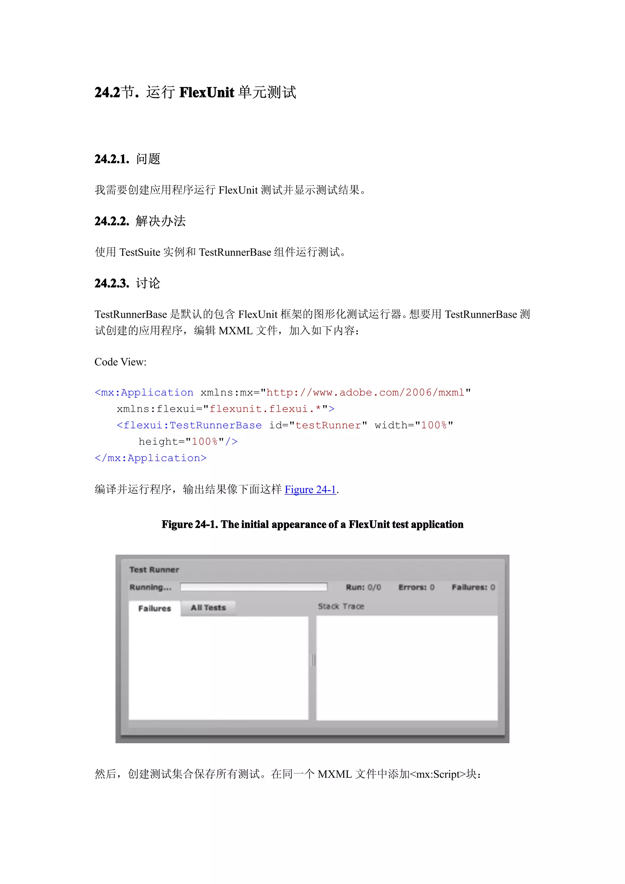 24.2节. 运行 FlexUnit 单元测试
24.2 .



24.2.1. 问题

我需要创建应用程序运行 FlexUnit 测试并显示测试结果。

24.2.2. 解决办法

使用 TestSuite 实例和 TestRunnerBase 组件运行测试。

24.2.3. 讨论

TestRunnerBase 是默认的包含 FlexUnit 框架的图形化测试运行器。想要用 TestRunnerBase 测
试创建的应用程序，编辑 MXML 文件，加入如下内容：

Code View:

<mx:Application xmlns:mx="http://www.adobe.com/2006/mxml"
   xmlns:flexui="flexunit.flexui.*">
   <flexui:TestRunnerBase id="testRunner" width="100%"
       height="100%"/>
</mx:Application>

编译并运行程序，输出结果像下面这样 Figure 24-1.


             Figure 24-1. The initial appearance of a FlexUnit test application




然后，创建测试集合保存所有测试。在同一个 MXML 文件中添加<mx:Script>块：
 