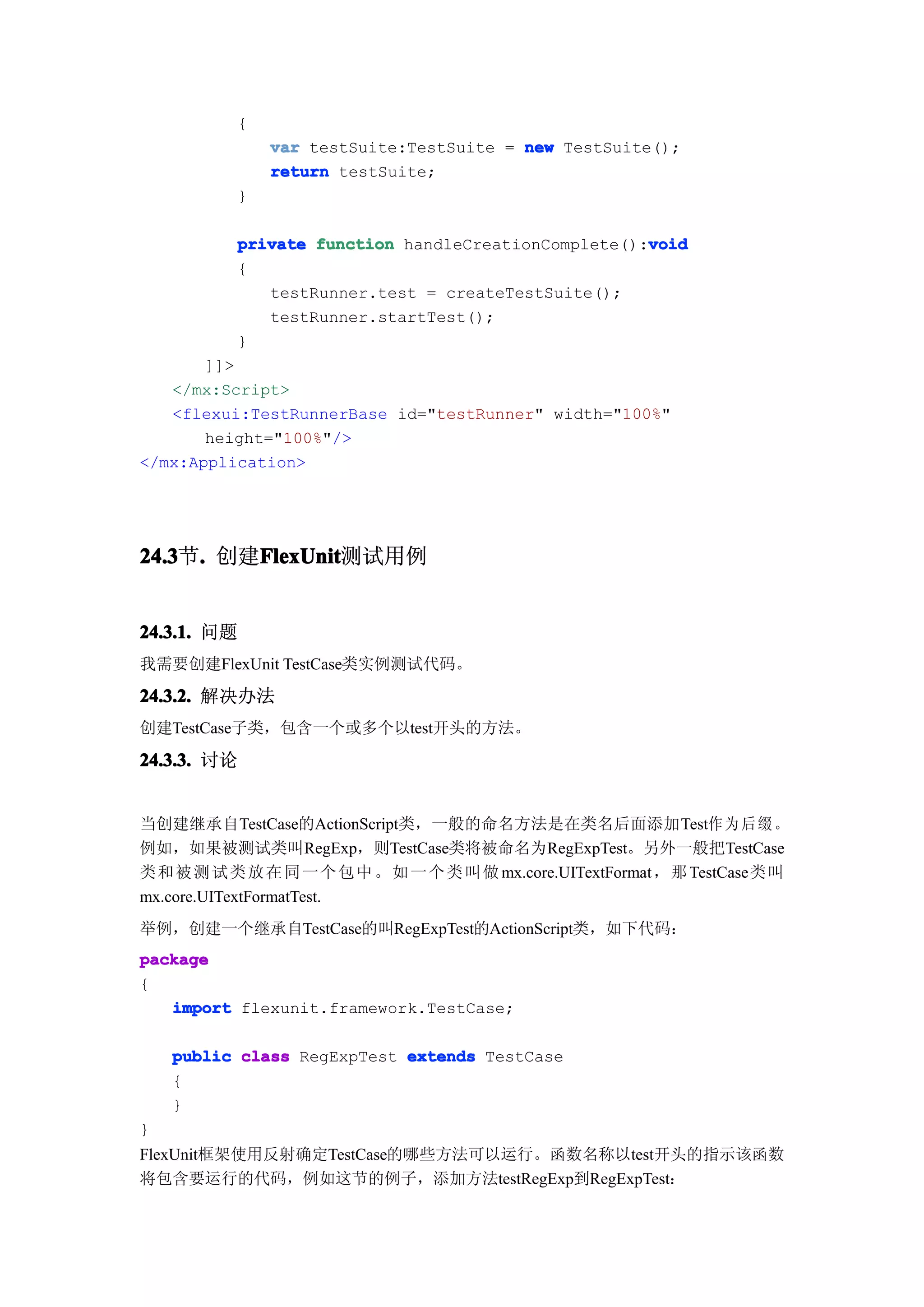 {
              var testSuite:TestSuite = new TestSuite();
              return testSuite;
          }

                                                    void
          private function handleCreationComplete():void
          {
             testRunner.test = createTestSuite();
             testRunner.startTest();
          }
       ]]>
   </mx:Script>
   <flexui:TestRunnerBase id="testRunner" width="100%"
       height="100%"/>
</mx:Application>




24.3 . 创建FlexUnit
24.3节.   FlexUnit
         FlexUnit测试用例


24.3.1. 问题
我需要创建FlexUnit TestCase类实例测试代码。
24.3.2. 解决办法
创建TestCase子类，包含一个或多个以test开头的方法。

24.3.3. 讨论


当创建继承自TestCase的ActionScript类，一般的命名方法是在类名后面添加Test作 为 后 缀 。
例如，如果被测试类叫RegExp，则TestCase类将被命名为RegExpTest。另外一般把TestCase
类和 被 测 试 类 放 在 同 一 个 包 中 。 如 一 个 类 叫 做 mx.core.UITextFormat，那 TestCase类叫
mx.core.UITextFormatTest.
举例，创建一个继承自TestCase的叫RegExpTest的ActionScript类，如下代码：
package
{
   import flexunit.framework.TestCase;

    public class RegExpTest extends TestCase
    {
    }
}
FlexUnit框架使用反射确定TestCase的哪些方法可以运行。函数名称以test开头的指示该函数
将包含要运行的代码，例如这节的例子，添加方法testRegExp到RegExpTest：
 