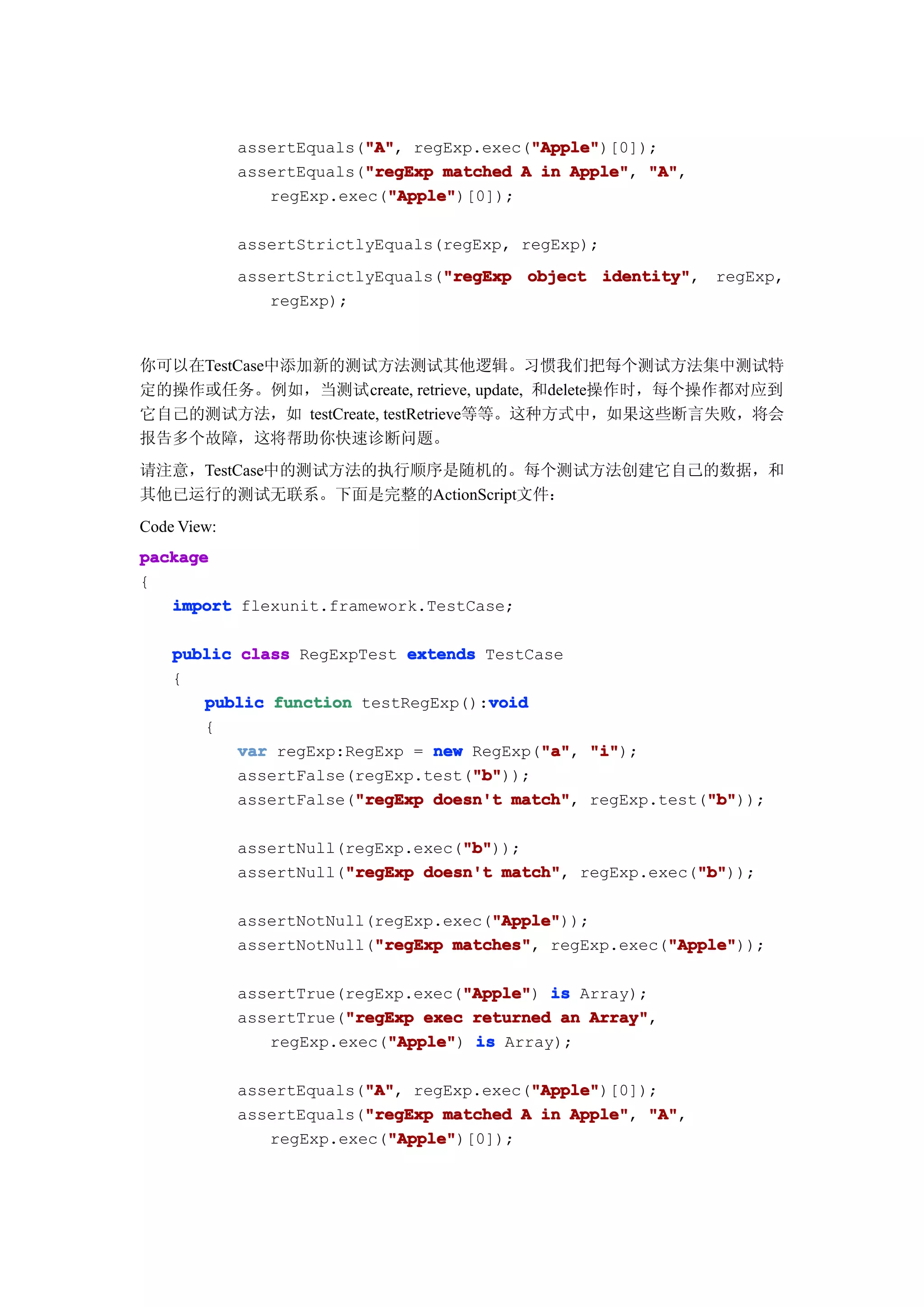 "A"
                          "A",             "Apple"
                                           "Apple")[0]);
             assertEquals("A" regExp.exec("Apple"
                          "regExp
             assertEquals("regExp matched A in Apple" "A"
                                               Apple", "A",
                            "Apple"
                            "Apple")[0]);
                regExp.exec("Apple"

             assertStrictlyEquals(regExp, regExp);
                                  "regExp
             assertStrictlyEquals("regExp object identity"
                                                 identity", regExp,
                regExp);


你可以在TestCase中添加新的测试方法测试其他逻辑。习惯我们把每个测试方法集中测试特
定的操作或任务。例如，当测试create, retrieve, update, 和delete操作时，每个操作都对应到
它自己的测试方法，如 testCreate, testRetrieve等等。这种方式中，如果这些断言失败，将会
报告多个故障，这将帮助你快速诊断问题。
请注意，TestCase中的测试方法的执行顺序是随机的。每个测试方法创建它自己的数据，和
其他已运行的测试无联系。下面是完整的ActionScript文件：
Code View:
package
{
   import flexunit.framework.TestCase;

    public class RegExpTest extends TestCase
    {
                                     void
       public function testRegExp():void
       {
                                          "a" "i");
           var regExp:RegExp = new RegExp("a" "i"
                                          "a",
                                   "b"
                                   "b"));
           assertFalse(regExp.test("b"
                       "regExp                            "b"
           assertFalse("regExp doesn't match" regExp.test("b"
                                       match",            "b"));

                                    "b"
                                    "b"));
             assertNull(regExp.exec("b"
                        "regExp                            "b"
             assertNull("regExp doesn't match" regExp.exec("b"
                                        match",            "b"));

                                       "Apple"
                                       "Apple"));
             assertNotNull(regExp.exec("Apple"
                           "regExp matches",            "Apple"
             assertNotNull("regExp matches" regExp.exec("Apple"
                                                        "Apple"));

                                    "Apple"
             assertTrue(regExp.exec("Apple" is Array);
                                    "Apple")
                        "regExp
             assertTrue("regExp exec returned an Array"
                                                 Array",
                            "Apple"
                regExp.exec("Apple" is Array);
                            "Apple")

                          "A"
                          "A",             "Apple"
                                           "Apple")[0]);
             assertEquals("A" regExp.exec("Apple"
                          "regExp
             assertEquals("regExp matched A in Apple" "A"
                                               Apple", "A",
                            "Apple"
                            "Apple")[0]);
                regExp.exec("Apple"
 