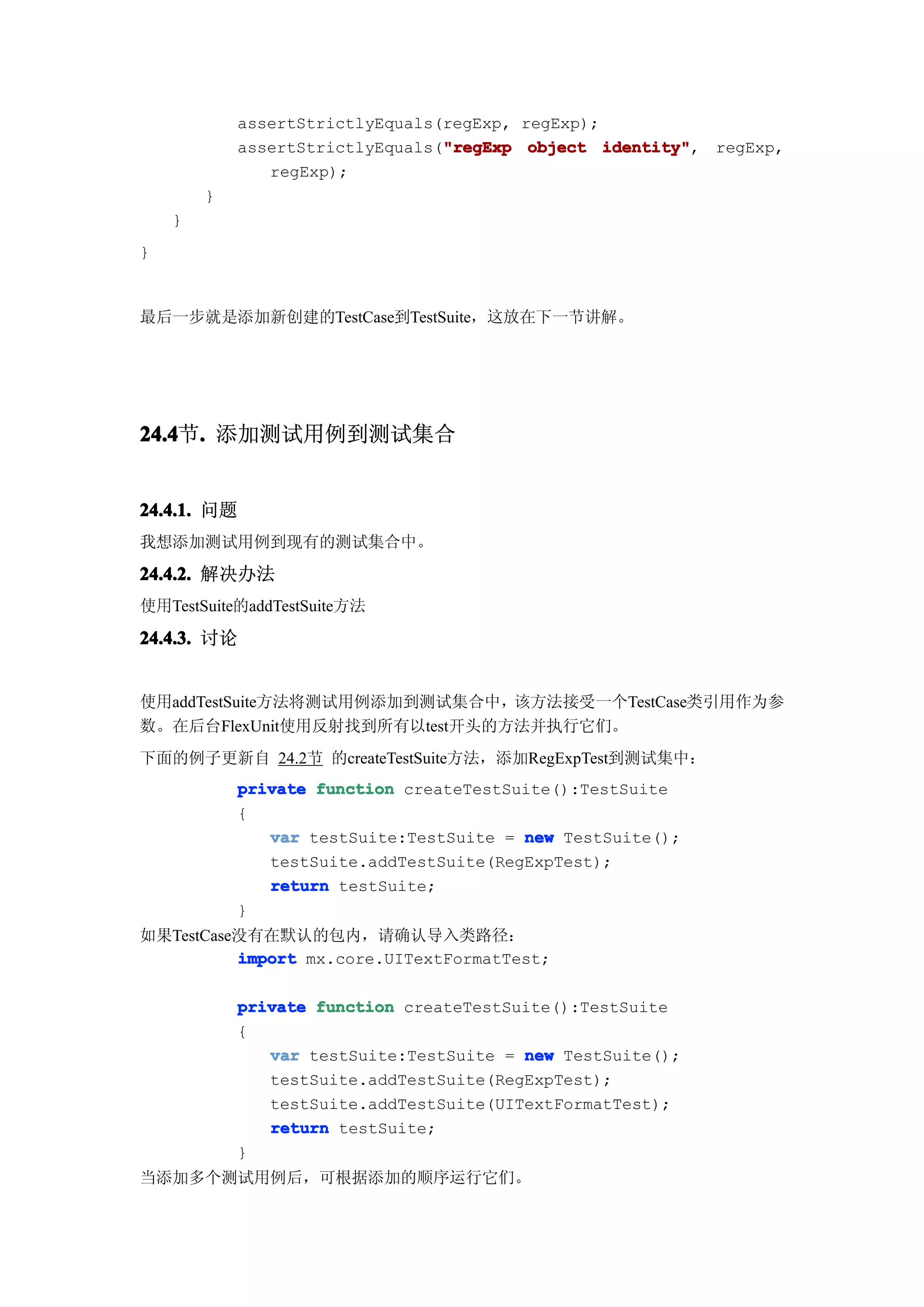 assertStrictlyEquals(regExp, regExp);
                                 "regExp
            assertStrictlyEquals("regExp object identity"
                                                  identity", regExp,
               regExp);
        }
    }
}


最后一步就是添加新创建的TestCase到TestSuite，这放在下一节讲解。




24.4 . 添加测试用例到测试集合
24.4节.


24.4.1. 问题
我想添加测试用例到现有的测试集合中。

24.4.2. 解决办法
使用TestSuite的addTestSuite方法

24.4.3. 讨论


使用addTestSuite方法将测试用例添加到测试集合中，该方法接受一个TestCase类引用作为参
数。在后台FlexUnit使用反射找到所有以test开头的方法并执行它们。
下面的例子更新自 24.2节 的createTestSuite方法，添加RegExpTest到测试集中：
            private function createTestSuite():TestSuite
            {
               var testSuite:TestSuite = new TestSuite();
               testSuite.addTestSuite(RegExpTest);
               return testSuite;
            }
如果TestCase没有在默认的包内，请确认导入类路径：
          import mx.core.UITextFormatTest;

            private function createTestSuite():TestSuite
            {
               var testSuite:TestSuite = new TestSuite();
               testSuite.addTestSuite(RegExpTest);
               testSuite.addTestSuite(UITextFormatTest);
               return testSuite;
            }
当添加多个测试用例后，可根据添加的顺序运行它们。
 