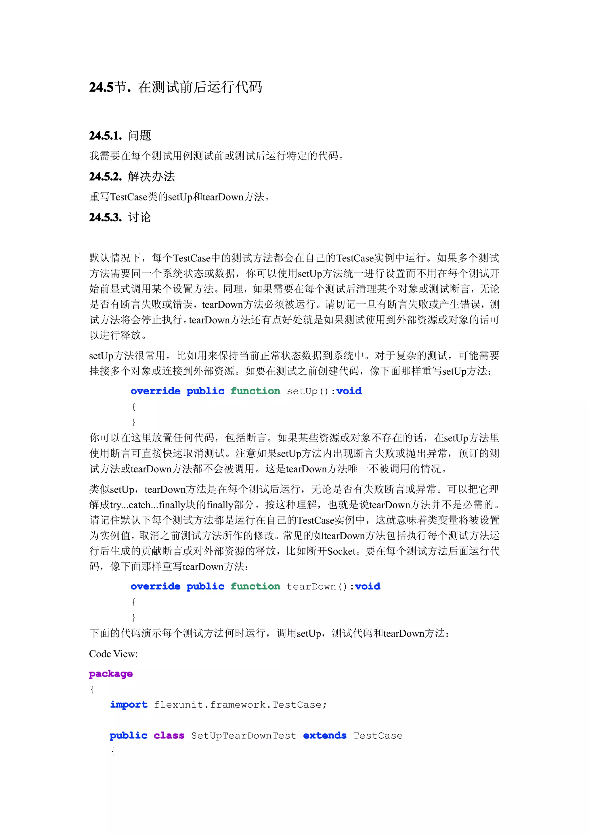 24.5 . 在测试前后运行代码
24.5节.


24.5.1. 问题
我需要在每个测试用例测试前或测试后运行特定的代码。

24.5.2. 解决办法
重写TestCase类的setUp和tearDown方法。

24.5.3. 讨论


默认情况下，每个TestCase中的测试方法都会在自己的TestCase实例中运行。如果多个测试
方法需要同一个系统状态或数据，你可以使用setUp方法统一进行设置而不用在每个测试开
始前显式调用某个设置方法。同理，如果需要在每个测试后清理某个对象或测试断言，无论
是否有断言失败或错误，tearDown方法必须被运行。请切记一旦有断言失败或产生错误，测
试方法将会停止执行。 tearDown方法还有点好处就是如果测试使用到外部资源或对象的话可
以进行释放。
setUp方法很常用，比如用来保持当前正常状态数据到系统中。对于复杂的测试，可能需要
挂接多个对象或连接到外部资源。如要在测试之前创建代码，像下面那样重写setUp方法：
                                         void
        override public function setUp():void
        {
        }
你可以在这里放置任何代码，包括断言。如果某些资源或对象不存在的话，在setUp方法里
使用断言可直接快速取消测试。注意如果setUp方法内出现断言失败或抛出异常，预订的测
试方法或tearDown方法都不会被调用。这是tearDown方法唯一不被调用的情况。
类似setUp，tearDown方法是在每个测试后运行，无论是否有失败断言或异常。可以把它理
解成try...catch...finally块的finally部分。按这种理解，也就是说tearDown方法并不是必需的。
请记住默认下每个测试方法都是运行在自己的TestCase实例中，这就意味着类变量将被设置
为实例值，取消之前测试方法所作的修改。常见的如tearDown方法包括执行每个测试方法运
行后生成的贡献断言或对外部资源的释放，比如断开Socket。要在每个测试方法后面运行代
码，像下面那样重写tearDown方法：
                                            void
        override public function tearDown():void
        {
        }
下面的代码演示每个测试方法何时运行，调用setUp，测试代码和tearDown方法：
Code View:
package
{
   import flexunit.framework.TestCase;

    public class SetUpTearDownTest extends TestCase
    {
 