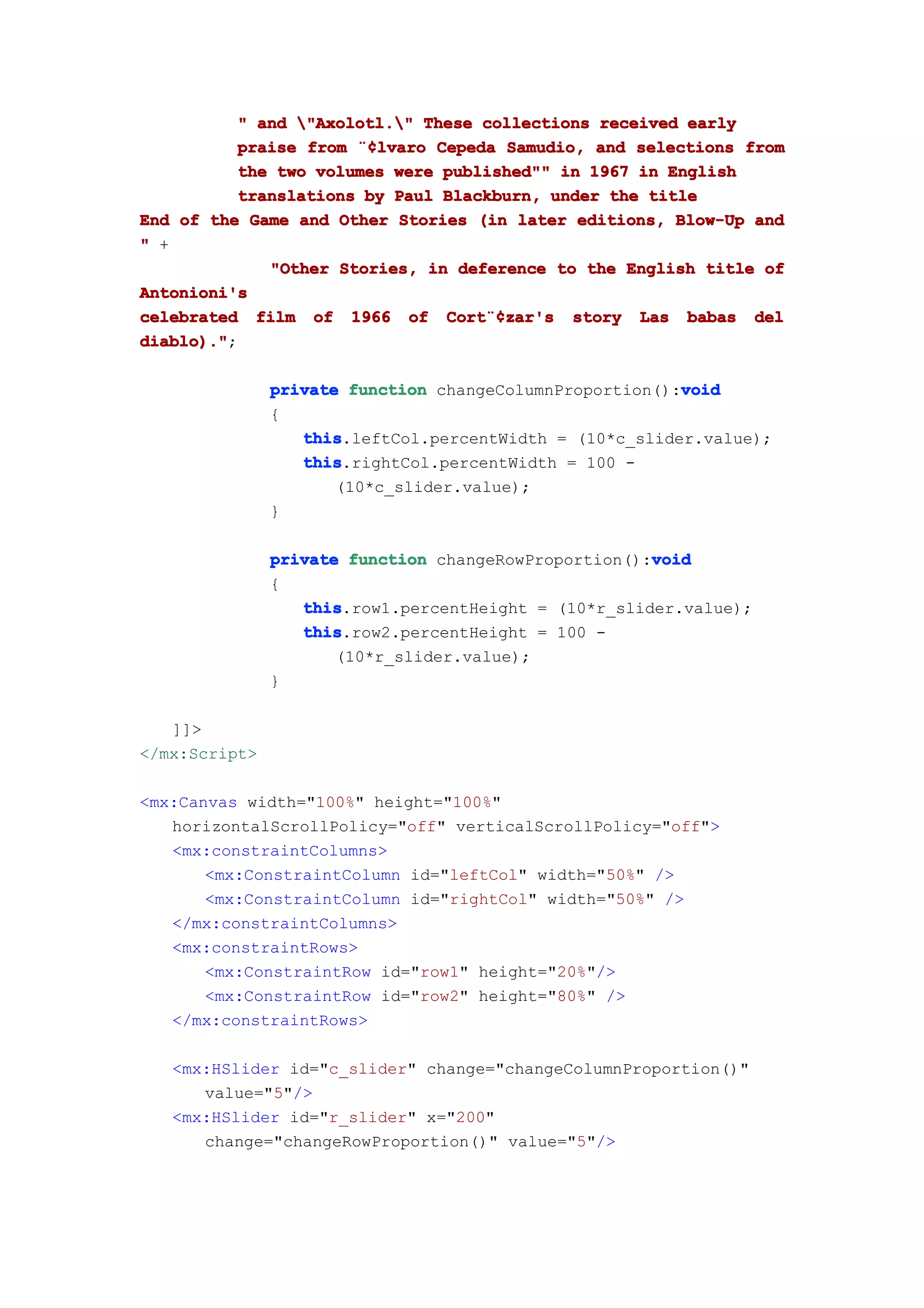" and "Axolotl." These collections received early
          praise from ¨¢lvaro Cepeda Samudio, and selections from
                      ¨¢lvaro
          the two volumes were published"" in 1967 in English
          translations by Paul Blackburn, under the title
End of the Game and Other Stories (in later editions, Blow-Up and
" +
             "Other Stories, in deference to the English title of
Antonioni's
celebrated film of 1966 of Cort¨¢zar's story Las babas del
                               Cort¨¢
                                   ¨¢zar's
diablo)."
diablo).";

                                                         void
               private function changeColumnProportion():void
               {
                  this
                  this.leftCol.percentWidth = (10*c_slider.value);
                  this
                  this.rightCol.percentWidth = 100 -
                      (10*c_slider.value);
               }

                                                      void
               private function changeRowProportion():void
               {
                  this
                  this.row1.percentHeight = (10*r_slider.value);
                  this
                  this.row2.percentHeight = 100 -
                      (10*r_slider.value);
               }

   ]]>
</mx:Script>

<mx:Canvas width="100%" height="100%"
   horizontalScrollPolicy="off" verticalScrollPolicy="off">
   <mx:constraintColumns>
       <mx:ConstraintColumn id="leftCol" width="50%" />
       <mx:ConstraintColumn id="rightCol" width="50%" />
   </mx:constraintColumns>
   <mx:constraintRows>
       <mx:ConstraintRow id="row1" height="20%"/>
       <mx:ConstraintRow id="row2" height="80%" />
   </mx:constraintRows>

   <mx:HSlider id="c_slider" change="changeColumnProportion()"
      value="5"/>
   <mx:HSlider id="r_slider" x="200"
      change="changeRowProportion()" value="5"/>
 