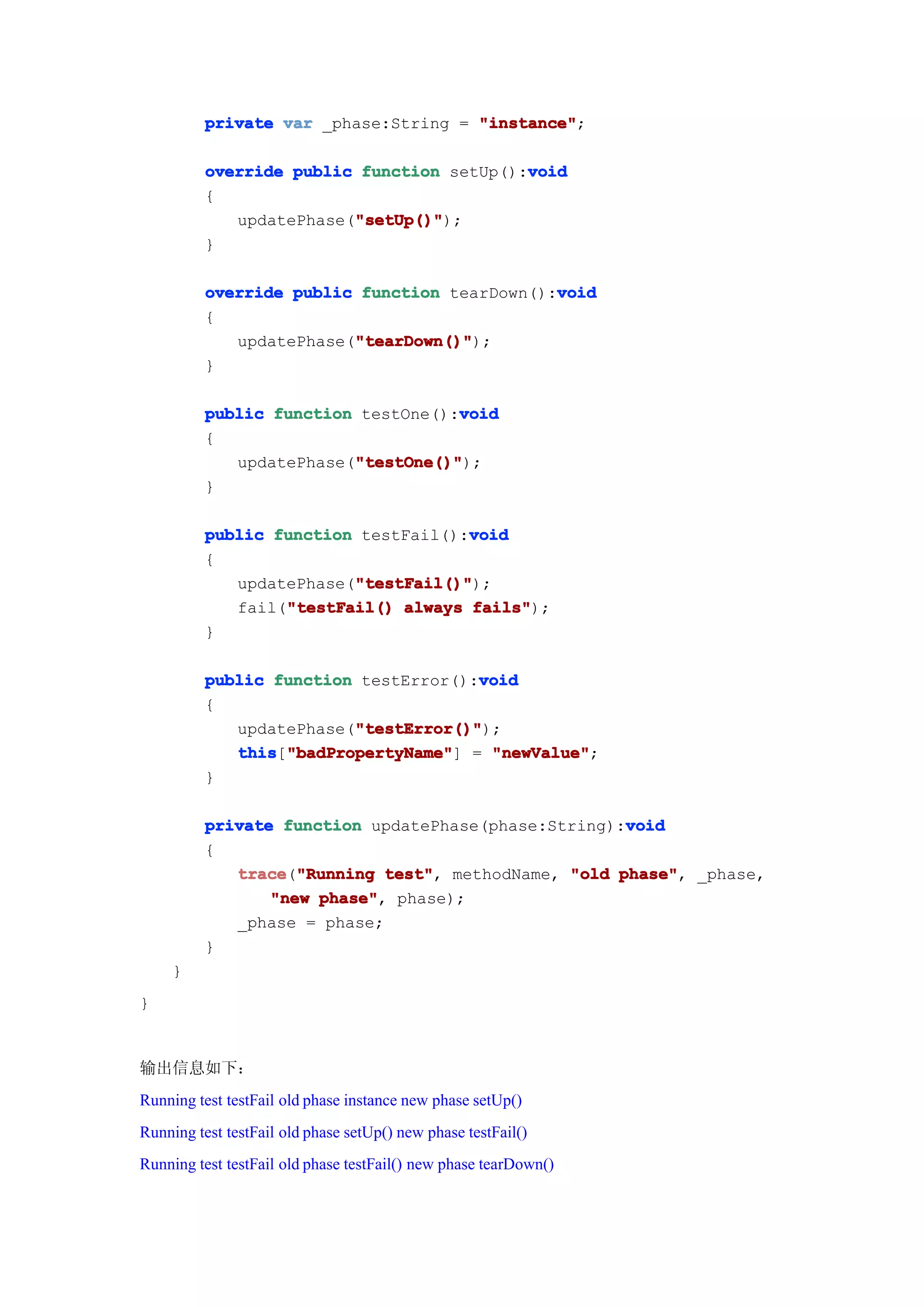 private var _phase:String = "instance"
                                      "instance";

                                           void
          override public function setUp():void
          {
                         "setUp()"
                         "setUp()");
             updatePhase("setUp()"
          }

                                              void
          override public function tearDown():void
          {
                         "tearDown()"
                         "tearDown()");
             updatePhase("tearDown()"
          }

                                    void
          public function testOne():void
          {
                         "testOne()"
                         "testOne()");
             updatePhase("testOne()"
          }

                                     void
          public function testFail():void
          {
                         "testFail()"
                         "testFail()");
             updatePhase("testFail()"
                  "testFail()
             fail("testFail() always fails"
                                      fails");
          }

                                      void
          public function testError():void
          {
                         "testError()"
                         "testError()");
             updatePhase("testError()"
             this "badPropertyName" = "newValue"
             this["badPropertyName"
                  "badPropertyName"]   "newValue";
          }

                                                     void
          private function updatePhase(phase:String):void
          {
             trace "Running test" methodName, "old phase" _phase,
             trace("Running test",                  phase",
                 "new phase" phase);
                      phase",
             _phase = phase;
          }
     }
}


输出信息如下：
Running test testFail old phase instance new phase setUp()
Running test testFail old phase setUp() new phase testFail()
Running test testFail old phase testFail() new phase tearDown()
 