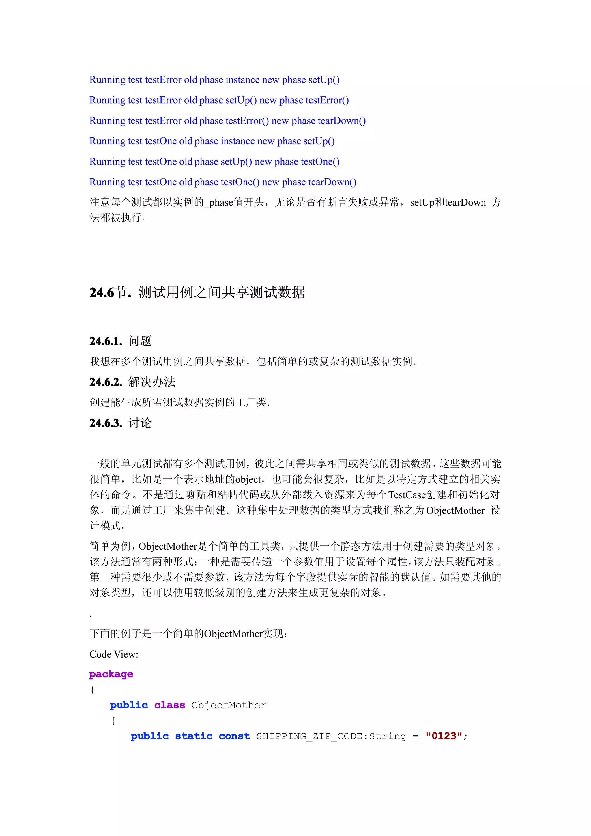 Running test testError old phase instance new phase setUp()
Running test testError old phase setUp() new phase testError()
Running test testError old phase testError() new phase tearDown()
Running test testOne old phase instance new phase setUp()
Running test testOne old phase setUp() new phase testOne()
Running test testOne old phase testOne() new phase tearDown()
注意每个测试都以实例的_phase值开头，无论是否有断言失败或异常，setUp和tearDown 方
法都被执行。




24.6 . 测试用例之间共享测试数据
24.6节.


24.6.1. 问题
我想在多个测试用例之间共享数据，包括简单的或复杂的测试数据实例。

24.6.2. 解决办法
创建能生成所需测试数据实例的工厂类。

24.6.3. 讨论


一般的单元测试都有多个测试用例，  彼此之间需共享相同或类似的测试数据。 这些数据可能
很简单，比如是一个表示地址的object，也可能会很复杂，比如是以特定方式建立的相关实
体的命令。不是通过剪贴和粘帖代码或从外部载入资源来为每个TestCase创建和初始化对
象，而是通过工厂来集中创建。这种集中处理数据的类型方式我们称之为 ObjectMother 设
计模式。
简单为例，ObjectMother是个简单的工具类，只提供一个静态方法用于创建需要的类型对象 。
该方法通常有两种形式：      一种是需要传递一个参数值用于设置每个属性，该方法只装配对象 。
第二种需要很少或不需要参数，      该方法为每个字段提供实际的智能的默认值。 如需要其他的
对象类型，还可以使用较低级别的创建方法来生成更复杂的对象。
.
下面的例子是一个简单的ObjectMother实现：
Code View:
package
{
   public class ObjectMother
   {
       public static const SHIPPING_ZIP_CODE:String = "0123"
                                                      "0123";
 