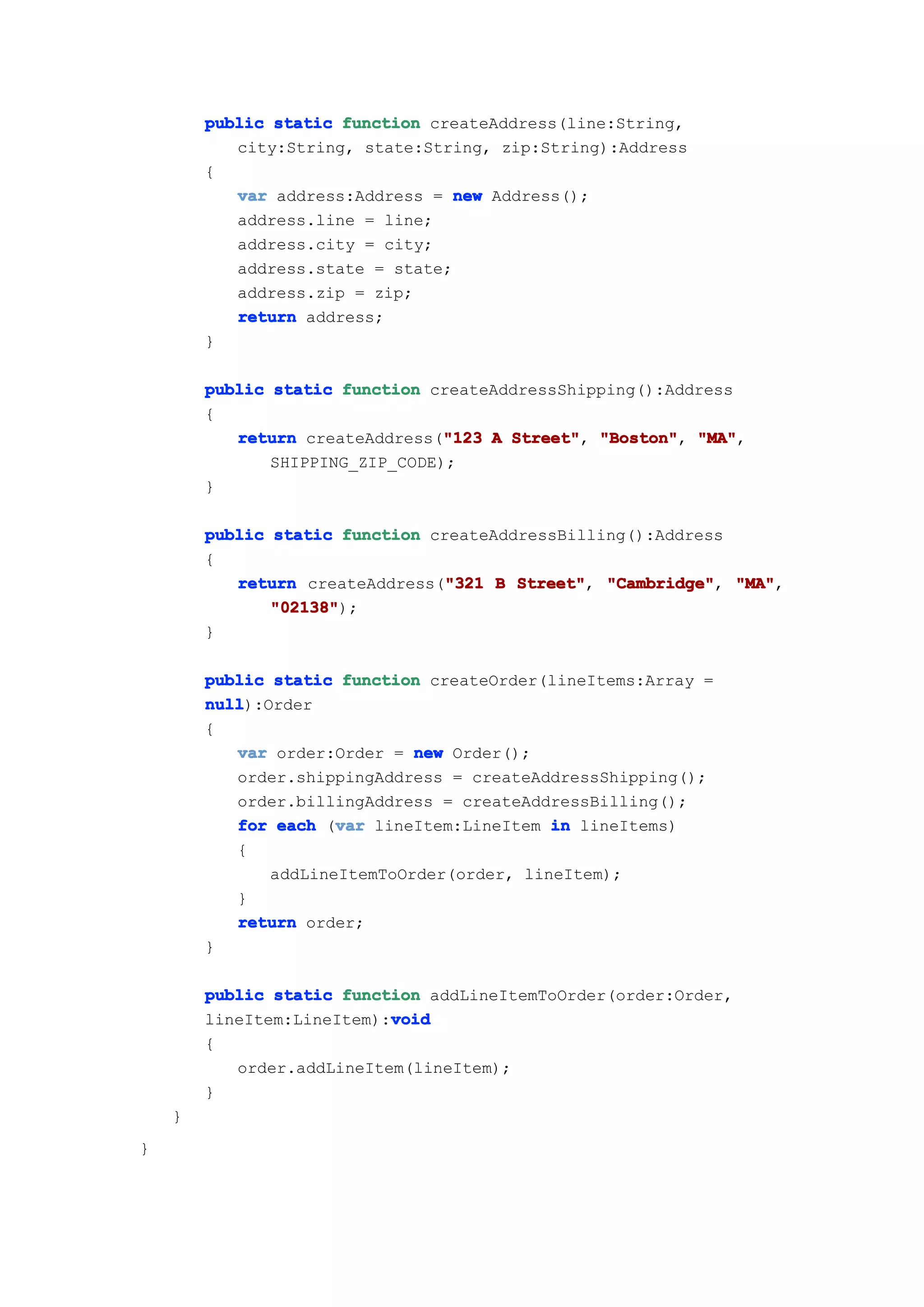 public static function createAddress(line:String,
           city:String, state:String, zip:String):Address
        {
           var address:Address = new Address();
           address.line = line;
           address.city = city;
           address.state = state;
           address.zip = zip;
           return address;
        }

        public static function createAddressShipping():Address
        {
                                 "123
           return createAddress("123 A Street" "Boston" "MA"
                                       Street", "Boston", "MA",
               SHIPPING_ZIP_CODE);
        }

        public static function createAddressBilling():Address
        {
                                "321
           return createAddress("321 B Street" "Cambridge" "MA"
                                        Street", "Cambridge", "MA",
               "02138"
               "02138");
        }

        public static function createOrder(lineItems:Array =
        null
        null):Order
        {
           var order:Order = new Order();
           order.shippingAddress = createAddressShipping();
           order.billingAddress = createAddressBilling();
                      var
           for each (var lineItem:LineItem in lineItems)
           {
               addLineItemToOrder(order, lineItem);
           }
           return order;
        }

        public static function addLineItemToOrder(order:Order,
                           void
        lineItem:LineItem):void
        {
           order.addLineItem(lineItem);
        }
    }
}
 