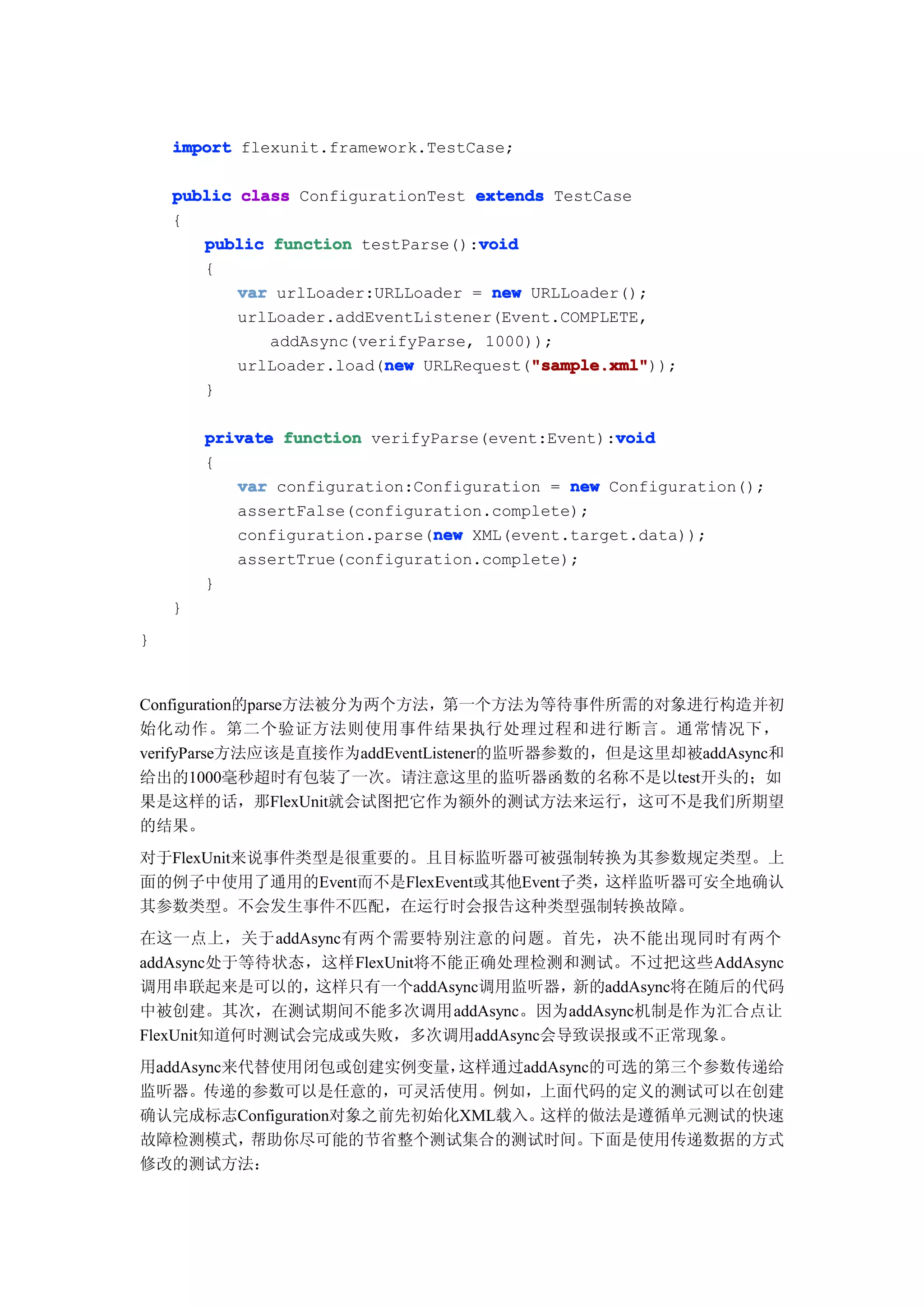 import flexunit.framework.TestCase;

    public class ConfigurationTest extends TestCase
    {
                                    void
       public function testParse():void
       {
           var urlLoader:URLLoader = new URLLoader();
           urlLoader.addEventListener(Event.COMPLETE,
              addAsync(verifyParse, 1000));
                          new            "sample.xml"
                                         "sample.xml"));
           urlLoader.load(new URLRequest("sample.xml"
       }

                                                  void
        private function verifyParse(event:Event):void
        {
           var configuration:Configuration = new Configuration();
           assertFalse(configuration.complete);
                               new
           configuration.parse(new XML(event.target.data));
           assertTrue(configuration.complete);
        }
    }
}


Configuration的parse方法被分为两个方法，第一个方法为等待事件所需的对象进行构造并初
始化动作。第二个验证方法则使用事件结果执行处理过程和进行断言。通常情况下，
verifyParse方法应该是直接作为addEventListener的监听器参数的，但是这里却被addAsync和
给出的1000毫秒超时有包装了一次。请注意这里的监听器函数的名称不是以test开头的；如
果是这样的话，那FlexUnit就会试图把它作为额外的测试方法来运行，这可不是我们所期望
的结果。
对于FlexUnit来说事件类型是很重要的。且目标监听器可被强制转换为其参数规定类型。上
面的例子中使用了通用的Event而不是FlexEvent或其他Event子类，这样监听器可安全地确认
其参数类型。不会发生事件不匹配，在运行时会报告这种类型强制转换故障。
在这一点上，关于addAsync有两个需要特别注意的问题。首先，决不能出现同时有两个
addAsync处于等待状态，这样FlexUnit将不能正确处理检测和测试。不过把这些AddAsync
调用串联起来是可以的，    这样只有一个addAsync调用监听器，新的addAsync将在随后的代码
中被创建。其次，在测试期间不能多次调用addAsync。因为addAsync机制是作为汇合点让
FlexUnit知道何时测试会完成或失败，多次调用addAsync会导致误报或不正常现象。
用addAsync来代替使用闭包或创建实例变量，   这样通过addAsync的可选的第三个参数传递给
监听器。传递的参数可以是任意的，可灵活使用。例如，上面代码的定义的测试可以在创建
确认完成标志Configuration对象之前先初始化XML载入。这样的做法是遵循单元测试的快速
故障检测模式，    帮助你尽可能的节省整个测试集合的测试时间。       下面是使用传递数据的方式
修改的测试方法：
 