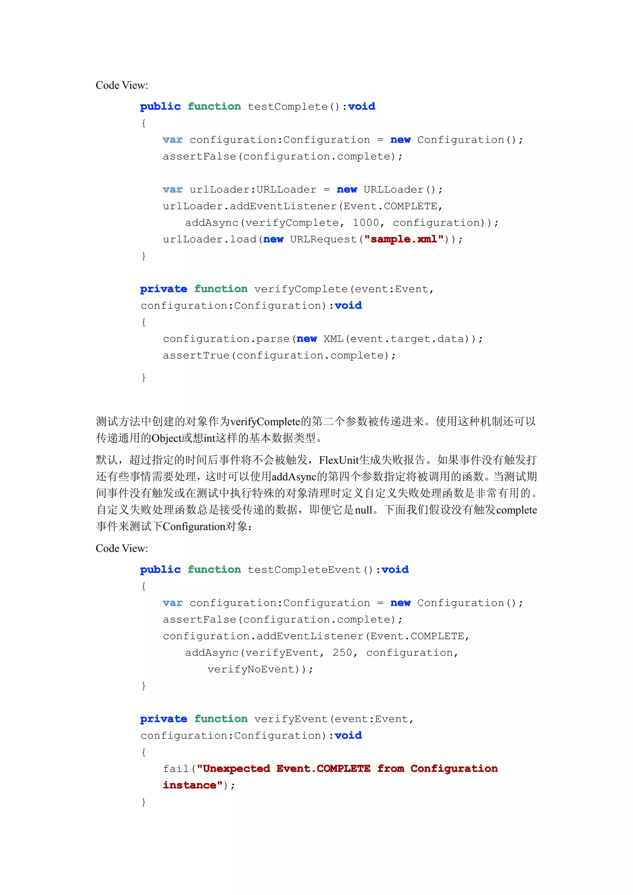 Code View:
                                       void
        public function testComplete():void
        {
           var configuration:Configuration = new Configuration();
           assertFalse(configuration.complete);

             var urlLoader:URLLoader = new URLLoader();
             urlLoader.addEventListener(Event.COMPLETE,
                addAsync(verifyComplete, 1000, configuration));
                            new            "sample.xml"
                                           "sample.xml"));
             urlLoader.load(new URLRequest("sample.xml"
        }

        private function verifyComplete(event:Event,
                                     void
        configuration:Configuration):void
        {
                               new
           configuration.parse(new XML(event.target.data));
           assertTrue(configuration.complete);
        }


测试方法中创建的对象作为verifyComplete的第二个参数被传递进来。使用这种机制还可以
传递通用的Object或想int这样的基本数据类型。
默认，超过指定的时间后事件将不会被触发，FlexUnit生成失败报告。如果事件没有触发打
还有些事情需要处理，    这时可以使用addAsync的第四个参数指定将被调用的函数。当测试期
间事件没有触发或在测试中执行特殊的对象清理时定义自定义失败处理函数是非常有用的。
自定义失败处理函数总是接受传递的数据，即便它是null。下面我们假设没有触发complete
事件来测试下Configuration对象：
Code View:
                                            void
        public function testCompleteEvent():void
        {
           var configuration:Configuration = new Configuration();
           assertFalse(configuration.complete);
           configuration.addEventListener(Event.COMPLETE,
               addAsync(verifyEvent, 250, configuration,
                  verifyNoEvent));
        }

        private function verifyEvent(event:Event,
                                     void
        configuration:Configuration):void
        {
                "Unexpected
           fail("Unexpected Event.COMPLETE from Configuration
           instance"
           instance");
        }
 