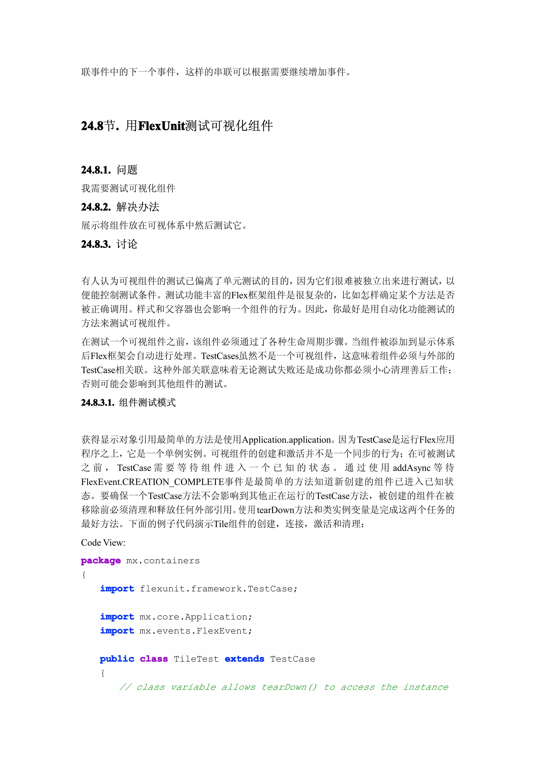 联事件中的下一个事件，这样的串联可以根据需要继续增加事件。




24.8 . 用FlexUnit
24.8节.  FlexUnit
        FlexUnit测试可视化组件


24.8.1. 问题
我需要测试可视化组件

24.8.2. 解决办法
展示将组件放在可视体系中然后测试它。

24.8.3. 讨论


有人认为可视组件的测试已偏离了单元测试的目的，  因为它们很难被独立出来进行测试，以
便能控制测试条件。测试功能丰富的Flex框架组件是很复杂的，比如怎样确定某个方法是否
被正确调用。样式和父容器也会影响一个组件的行为。因此，你最好是用自动化功能测试的
方法来测试可视组件。
在测试一个可视组件之前，    该组件必须通过了各种生命周期步骤。   当组件被添加到显示体系
后Flex框架会自动进行处理。TestCases虽然不是一个可视组件，这意味着组件必须与外部的
TestCase相关联。这种外部关联意味着无论测试失败还是成功你都必须小心清理善后工作；
否则可能会影响到其他组件的测试。
24.8.3.1. 组件测试模式


获得显示对象引用最简单的方法是使用Application.application。因为TestCase是运行Flex应用
程序之上，它是一个单例实例。可视组件的创建和激活并不是一个同步的行为；在可被测试
之 前 ， TestCase 需 要 等 待 组 件 进 入 一 个 已 知 的 状 态 。 通 过 使 用 addAsync 等 待
FlexEvent.CREATION_COMPLETE事件是最简单的方法知道新创建的组件已进入已知状
态。要确保一个TestCase方法不会影响到其他正在运行的TestCase方法，被创建的组件在被
移除前必须清理和释放任何外部引用。 用 tearDown方法和类实例变量是完成这两个任务的
                             使
最好方法。下面的例子代码演示Tile组件的创建，连接，激活和清理：
Code View:
package mx.containers
{
   import flexunit.framework.TestCase;

    import mx.core.Application;
    import mx.events.FlexEvent;

    public class TileTest extends TestCase
    {
       // class variable allows tearDown() to access the instance
 