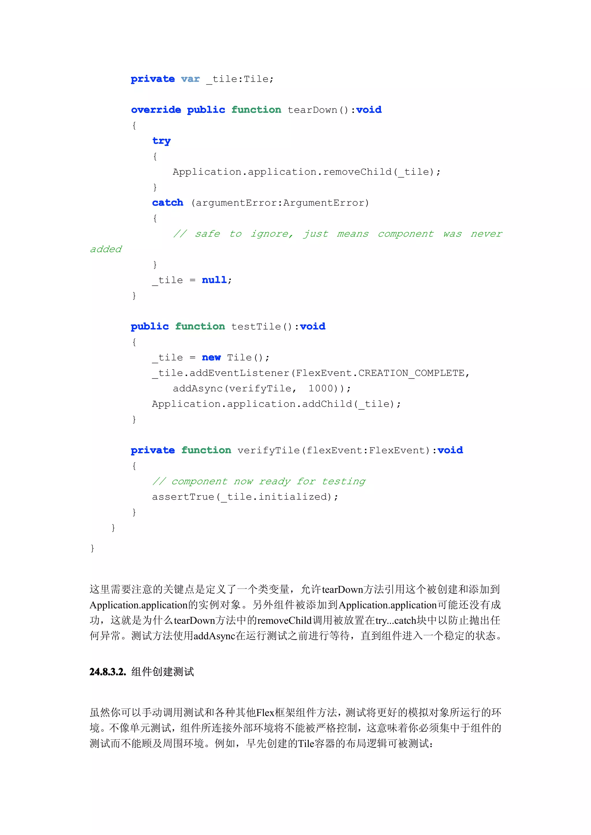 private var _tile:Tile;

                                            void
        override public function tearDown():void
        {
           try
           {
               Application.application.removeChild(_tile);
           }
           catch (argumentError:ArgumentError)
           {
               // safe to ignore, just means component was never
added
            }
            _tile = null
                    null;
        }

        public function testTile():void
                                   void
        {
           _tile = new Tile();
           _tile.addEventListener(FlexEvent.CREATION_COMPLETE,
               addAsync(verifyTile, 1000));
           Application.application.addChild(_tile);
        }

                                                         void
        private function verifyTile(flexEvent:FlexEvent):void
        {
           // component now ready for testing
           assertTrue(_tile.initialized);
        }
    }
}


这里需要注意的关键点是定义了一个类变量，允许tearDown方法引用这个被创建和添加到
Application.application的实例对象。另外组件被添加到Application.application可能还没有成
功，这就是为什么tearDown方法中的removeChild调用被放置在try...catch块中以防止抛出任
何异常。测试方法使用addAsync在运行测试之前进行等待，直到组件进入一个稳定的状态。


24.8.3.2. 组件创建测试


虽然你可以手动调用测试和各种其他Flex框架组件方法，测试将更好的模拟对象所运行的环
境。不像单元测试，组件所连接外部环境将不能被严格控制，这意味着你必须集中于组件的
测试而不能顾及周围环境。例如，早先创建的Tile容器的布局逻辑可被测试：
 