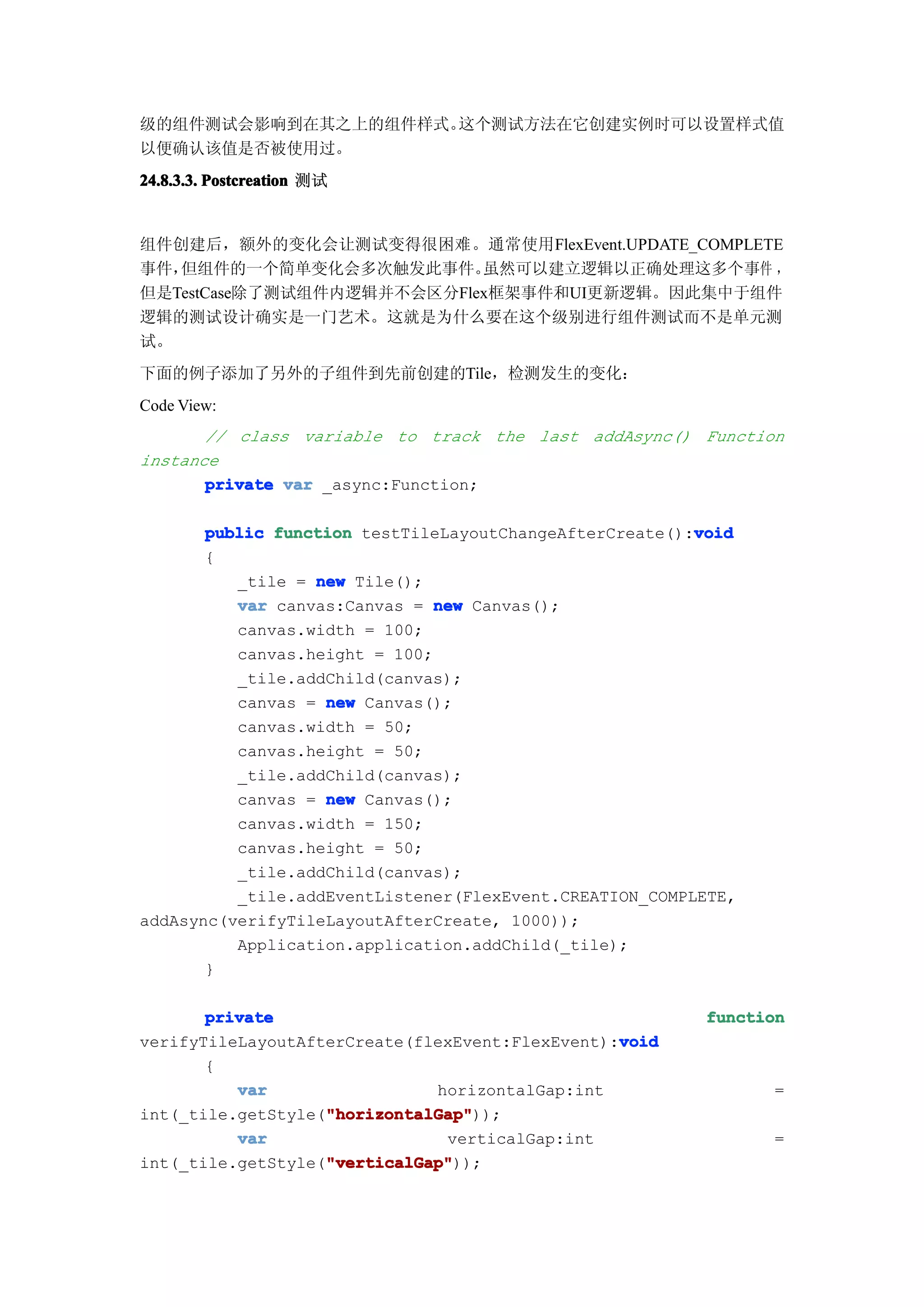 级的组件测试会影响到在其之上的组件样式。这个测试方法在它创建实例时可以设置样式值
以便确认该值是否被使用过。
24.8.3.3. Postcreation 测试


组件创建后，额外的变化会让测试变得很困难。通常使用FlexEvent.UPDATE_COMPLETE
事件，但组件的一个简单变化会多次触发此事件。     虽然可以建立逻辑以正确处理这多个事件 ，
但是TestCase除了测试组件内逻辑并不会区分Flex框架事件和UI更新逻辑。因此集中于组件
逻辑的测试设计确实是一门艺术。这就是为什么要在这个级别进行组件测试而不是单元测
试。
下面的例子添加了另外的子组件到先前创建的Tile，检测发生的变化：
Code View:
       // class variable to track the last addAsync() Function
instance
       private var _async:Function;

                                                         void
       public function testTileLayoutChangeAfterCreate():void
       {
          _tile = new Tile();
          var canvas:Canvas = new Canvas();
          canvas.width = 100;
          canvas.height = 100;
          _tile.addChild(canvas);
          canvas = new Canvas();
          canvas.width = 50;
          canvas.height = 50;
          _tile.addChild(canvas);
          canvas = new Canvas();
          canvas.width = 150;
          canvas.height = 50;
          _tile.addChild(canvas);
          _tile.addEventListener(FlexEvent.CREATION_COMPLETE,
addAsync(verifyTileLayoutAfterCreate, 1000));
          Application.application.addChild(_tile);
       }

       private                                           function
                                                 void
verifyTileLayoutAfterCreate(flexEvent:FlexEvent):void
       {
          var                 horizontalGap:int                 =
                   "horizontalGap"
                   "horizontalGap"));
int(_tile.getStyle("horizontalGap"
          var                  verticalGap:int                  =
                   "verticalGap"
                   "verticalGap"));
int(_tile.getStyle("verticalGap"
 