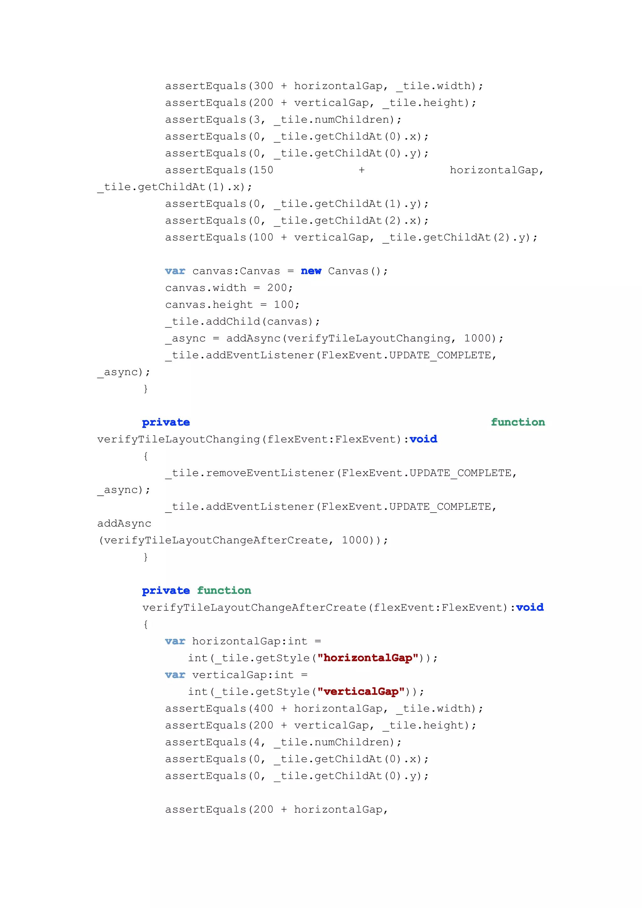 assertEquals(300 + horizontalGap, _tile.width);
          assertEquals(200 + verticalGap, _tile.height);
          assertEquals(3, _tile.numChildren);
          assertEquals(0, _tile.getChildAt(0).x);
          assertEquals(0, _tile.getChildAt(0).y);
          assertEquals(150            +             horizontalGap,
_tile.getChildAt(1).x);
          assertEquals(0, _tile.getChildAt(1).y);
          assertEquals(0, _tile.getChildAt(2).x);
          assertEquals(100 + verticalGap, _tile.getChildAt(2).y);

           var canvas:Canvas = new Canvas();
           canvas.width = 200;
           canvas.height = 100;
           _tile.addChild(canvas);
           _async = addAsync(verifyTileLayoutChanging, 1000);
           _tile.addEventListener(FlexEvent.UPDATE_COMPLETE,
_async);
       }

       private                                            function
                                              void
verifyTileLayoutChanging(flexEvent:FlexEvent):void
       {
          _tile.removeEventListener(FlexEvent.UPDATE_COMPLETE,
_async);
          _tile.addEventListener(FlexEvent.UPDATE_COMPLETE,
addAsync
(verifyTileLayoutChangeAfterCreate, 1000));
       }

      private function
                                                             void
      verifyTileLayoutChangeAfterCreate(flexEvent:FlexEvent):void
      {
         var horizontalGap:int =
                                "horizontalGap"
                                "horizontalGap"));
             int(_tile.getStyle("horizontalGap"
         var verticalGap:int =
                                "verticalGap"
                                "verticalGap"));
             int(_tile.getStyle("verticalGap"
         assertEquals(400 + horizontalGap, _tile.width);
         assertEquals(200 + verticalGap, _tile.height);
         assertEquals(4, _tile.numChildren);
         assertEquals(0, _tile.getChildAt(0).x);
         assertEquals(0, _tile.getChildAt(0).y);

           assertEquals(200 + horizontalGap,
 