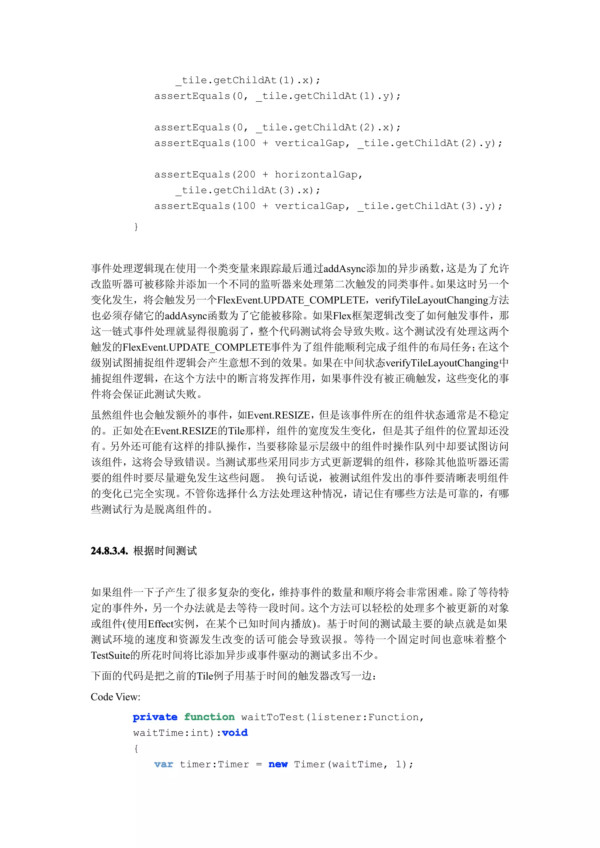 _tile.getChildAt(1).x);
             assertEquals(0, _tile.getChildAt(1).y);

             assertEquals(0, _tile.getChildAt(2).x);
             assertEquals(100 + verticalGap, _tile.getChildAt(2).y);

             assertEquals(200 + horizontalGap,
                _tile.getChildAt(3).x);
             assertEquals(100 + verticalGap, _tile.getChildAt(3).y);
        }


事件处理逻辑现在使用一个类变量来跟踪最后通过addAsync添加的异步函数，                这是为了允许
改监听器可被移除并添加一个不同的监听器来处理第二次触发的同类事件。                  如果这时另一个
变化发生，将会触发另一个FlexEvent.UPDATE_COMPLETE，verifyTileLayoutChanging方法
也必须存储它的addAsync函数为了它能被移除。如果Flex框架逻辑改变了如何触发事件，那
这一链式事件处理就显得很脆弱了，          整个代码测试将会导致失败。   这个测试没有处理这两个
触发的FlexEvent.UPDATE_COMPLETE事件为了组件能顺利完成子组件的布局任务；            在这个
级别试图捕捉组件逻辑会产生意想不到的效果。如果在中间状态verifyTileLayoutChanging中
捕捉组件逻辑，在这个方法中的断言将发挥作用，如果事件没有被正确触发，这些变化的事
件将会保证此测试失败。
虽然组件也会触发额外的事件，       如Event.RESIZE，但是该事件所在的组件状态通常是不稳定
的。正如处在Event.RESIZE的Tile那样，组件的宽度发生变化，但是其子组件的位置却还没
有 。另外还可能有这样的排队操作，       当要移除显示层级中的组件时操作队列中却要试图访问
该组件，这将会导致错误。当测试那些采用同步方式更新逻辑的组件，移除其他监听器还需
要的组件时要尽量避免发生这些问题。 换句话说，被测试组件发出的事件要清晰表明组件
的变化已完全实现。不管你选择什么方法处理这种情况，请记住有哪些方法是可靠的，有哪
些测试行为是脱离组件的。


24.8.3.4. 根据时间测试


如果组件一下子产生了很多复杂的变化，     维持事件的数量和顺序将会非常困难。除了等待特
定的事件外，     另一个办法就是去等待一段时间。这个方法可以轻松的处理多个被更新的对象
或组件(使用Effect实例，在某个已知时间内播放)。基于时间的测试最主要的缺点就是如果
测试环境的速度和资源发生改变的话可能会导致误报。等待一个固定时间也意味着整个
TestSuite的所花时间将比添加异步或事件驱动的测试多出不少。
下面的代码是把之前的Tile例子用基于时间的触发器改写一边：
Code View:
        private function waitToTest(listener:Function,
                      void
        waitTime:int):void
        {
           var timer:Timer = new Timer(waitTime, 1);
 