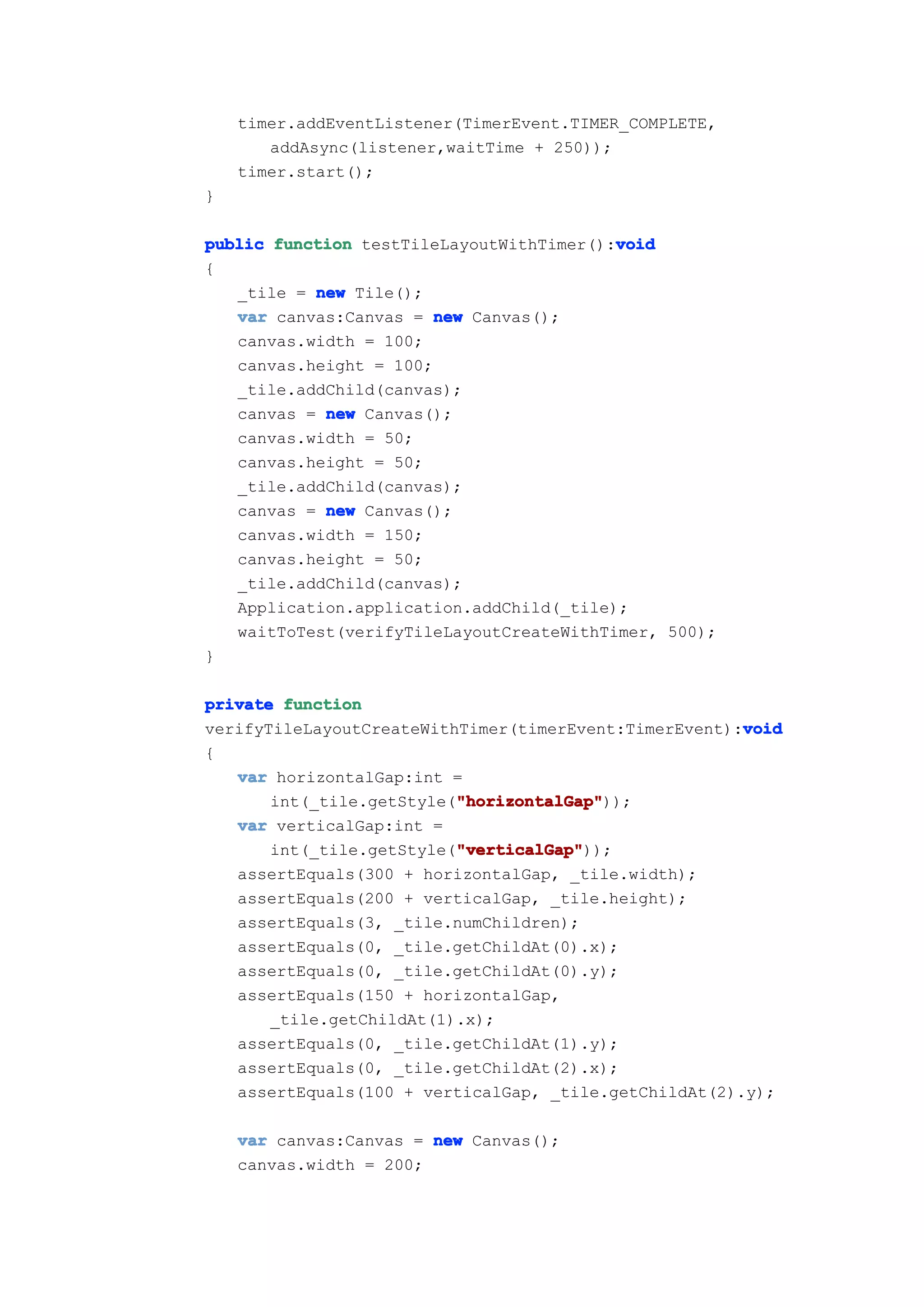 timer.addEventListener(TimerEvent.TIMER_COMPLETE,
       addAsync(listener,waitTime + 250));
    timer.start();
}

                                          void
public function testTileLayoutWithTimer():void
{
   _tile = new Tile();
   var canvas:Canvas = new Canvas();
   canvas.width = 100;
   canvas.height = 100;
   _tile.addChild(canvas);
   canvas = new Canvas();
   canvas.width = 50;
   canvas.height = 50;
   _tile.addChild(canvas);
   canvas = new Canvas();
   canvas.width = 150;
   canvas.height = 50;
   _tile.addChild(canvas);
   Application.application.addChild(_tile);
   waitToTest(verifyTileLayoutCreateWithTimer, 500);
}

private function
                                                       void
verifyTileLayoutCreateWithTimer(timerEvent:TimerEvent):void
{
   var horizontalGap:int =
                          "horizontalGap"
                          "horizontalGap"));
       int(_tile.getStyle("horizontalGap"
   var verticalGap:int =
                          "verticalGap"
                          "verticalGap"));
       int(_tile.getStyle("verticalGap"
   assertEquals(300 + horizontalGap, _tile.width);
   assertEquals(200 + verticalGap, _tile.height);
   assertEquals(3, _tile.numChildren);
   assertEquals(0, _tile.getChildAt(0).x);
   assertEquals(0, _tile.getChildAt(0).y);
   assertEquals(150 + horizontalGap,
       _tile.getChildAt(1).x);
   assertEquals(0, _tile.getChildAt(1).y);
   assertEquals(0, _tile.getChildAt(2).x);
   assertEquals(100 + verticalGap, _tile.getChildAt(2).y);

    var canvas:Canvas = new Canvas();
    canvas.width = 200;
 