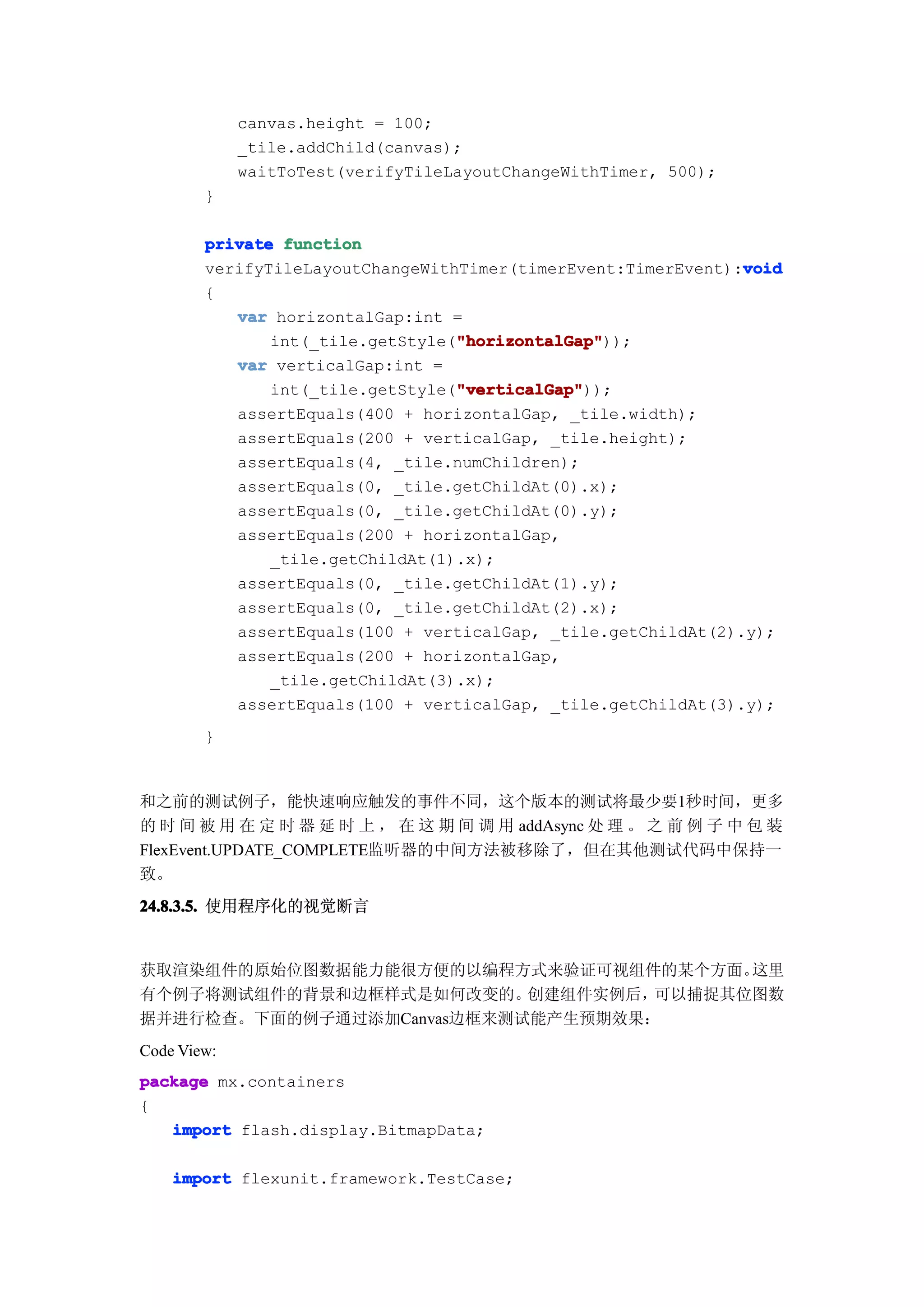 canvas.height = 100;
             _tile.addChild(canvas);
             waitToTest(verifyTileLayoutChangeWithTimer, 500);
        }

        private function
                                                               void
        verifyTileLayoutChangeWithTimer(timerEvent:TimerEvent):void
        {
           var horizontalGap:int =
                                  "horizontalGap"
                                  "horizontalGap"));
               int(_tile.getStyle("horizontalGap"
           var verticalGap:int =
                                  "verticalGap"
                                  "verticalGap"));
               int(_tile.getStyle("verticalGap"
           assertEquals(400 + horizontalGap, _tile.width);
           assertEquals(200 + verticalGap, _tile.height);
           assertEquals(4, _tile.numChildren);
           assertEquals(0, _tile.getChildAt(0).x);
           assertEquals(0, _tile.getChildAt(0).y);
           assertEquals(200 + horizontalGap,
               _tile.getChildAt(1).x);
           assertEquals(0, _tile.getChildAt(1).y);
           assertEquals(0, _tile.getChildAt(2).x);
           assertEquals(100 + verticalGap, _tile.getChildAt(2).y);
           assertEquals(200 + horizontalGap,
               _tile.getChildAt(3).x);
           assertEquals(100 + verticalGap, _tile.getChildAt(3).y);
        }


和之前的测试例子，能快速响应触发的事件不同，这个版本的测试将最少要1秒时间，更多
的 时 间 被 用 在 定 时 器 延 时 上 ， 在 这 期 间 调 用 addAsync 处 理 。 之 前 例 子 中 包 装
FlexEvent.UPDATE_COMPLETE监听器的中间方法被移除了，但在其他测试代码中保持一
致。
24.8.3.5. 使用程序化的视觉断言


获取渲染组件的原始位图数据能力能很方便的以编程方式来验证可视组件的某个方面。   这里
有个例子将测试组件的背景和边框样式是如何改变的。   创建组件实例后，可以捕捉其位图数
据并进行检查。下面的例子通过添加Canvas边框来测试能产生预期效果：
Code View:
package mx.containers
{
   import flash.display.BitmapData;

    import flexunit.framework.TestCase;
 