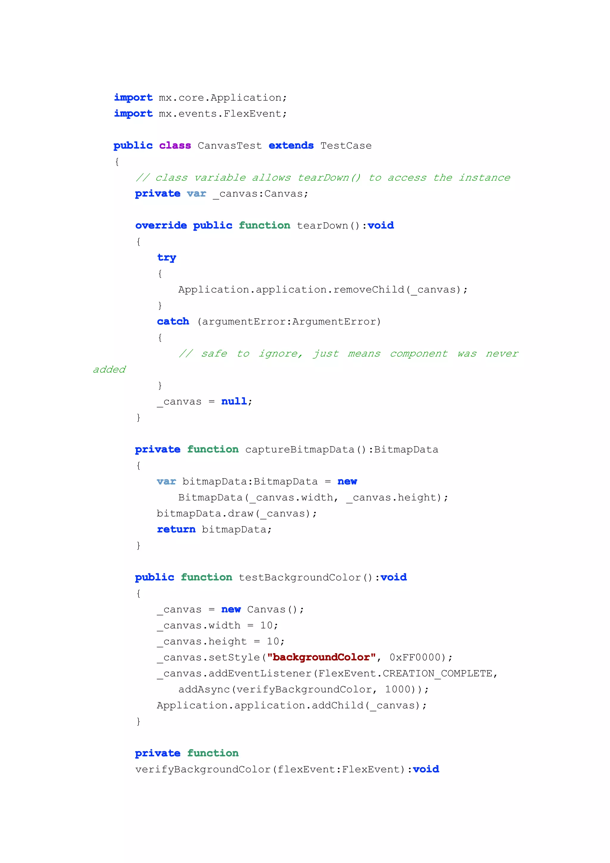 import mx.core.Application;
   import mx.events.FlexEvent;

   public class CanvasTest extends TestCase
   {
      // class variable allows tearDown() to access the instance
      private var _canvas:Canvas;

                                            void
        override public function tearDown():void
        {
           try
           {
               Application.application.removeChild(_canvas);
           }
           catch (argumentError:ArgumentError)
           {
               // safe to ignore, just means component was never
added
            }
            _canvas = null
                      null;
        }

        private function captureBitmapData():BitmapData
        {
           var bitmapData:BitmapData = new
               BitmapData(_canvas.width, _canvas.height);
           bitmapData.draw(_canvas);
           return bitmapData;
        }

                                               void
        public function testBackgroundColor():void
        {
           _canvas = new Canvas();
           _canvas.width = 10;
           _canvas.height = 10;
                             "backgroundColor"
                             "backgroundColor",
           _canvas.setStyle("backgroundColor" 0xFF0000);
           _canvas.addEventListener(FlexEvent.CREATION_COMPLETE,
               addAsync(verifyBackgroundColor, 1000));
           Application.application.addChild(_canvas);
        }

        private function
                                                   void
        verifyBackgroundColor(flexEvent:FlexEvent):void
 