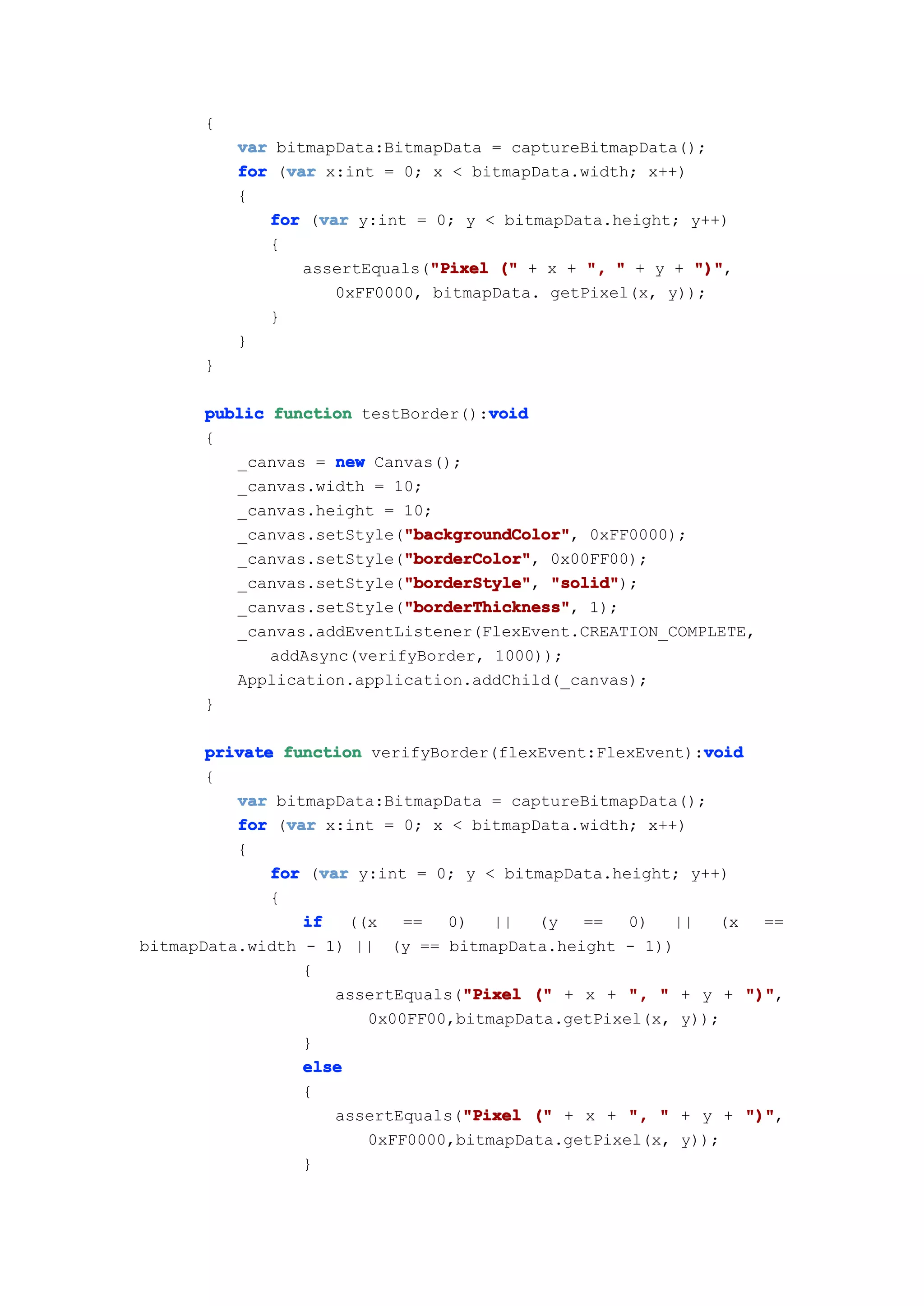 {
          var bitmapData:BitmapData = captureBitmapData();
               var
          for (var x:int = 0; x < bitmapData.width; x++)
          {
                   var
             for (var y:int = 0; y < bitmapData.height; y++)
             {
                 assertEquals("Pixel (" + x + ", " + y + ")"
                               "Pixel                     ")",
                     0xFF0000, bitmapData. getPixel(x, y));
             }
          }
      }

                                    void
      public function testBorder():void
      {
         _canvas = new Canvas();
         _canvas.width = 10;
         _canvas.height = 10;
                           "backgroundColor"
                           "backgroundColor",
         _canvas.setStyle("backgroundColor" 0xFF0000);
                           "borderColor"
                           "borderColor",
         _canvas.setStyle("borderColor" 0x00FF00);
                           "borderStyle" "solid");
         _canvas.setStyle("borderStyle" "solid"
                           "borderStyle",
                           "borderThickness"
                           "borderThickness",
         _canvas.setStyle("borderThickness" 1);
         _canvas.addEventListener(FlexEvent.CREATION_COMPLETE,
             addAsync(verifyBorder, 1000));
         Application.application.addChild(_canvas);
      }

       private function verifyBorder(flexEvent:FlexEvent):void
                                                           void
       {
          var bitmapData:BitmapData = captureBitmapData();
                var
          for (var x:int = 0; x < bitmapData.width; x++)
          {
                    var
              for (var y:int = 0; y < bitmapData.height; y++)
              {
                  if   ((x   ==   0)  ||   (y  ==   0)  ||   (x   ==
bitmapData.width - 1) || (y == bitmapData.height - 1))
                  {
                      assertEquals("Pixel (" + x + ", " + y + ")"
                                   "Pixel                       ")",
                         0x00FF00,bitmapData.getPixel(x, y));
                  }
                  else
                  {
                                   "Pixel
                      assertEquals("Pixel (" + x + ", " + y + ")"
                                                                ")",
                         0xFF0000,bitmapData.getPixel(x, y));
                  }
 