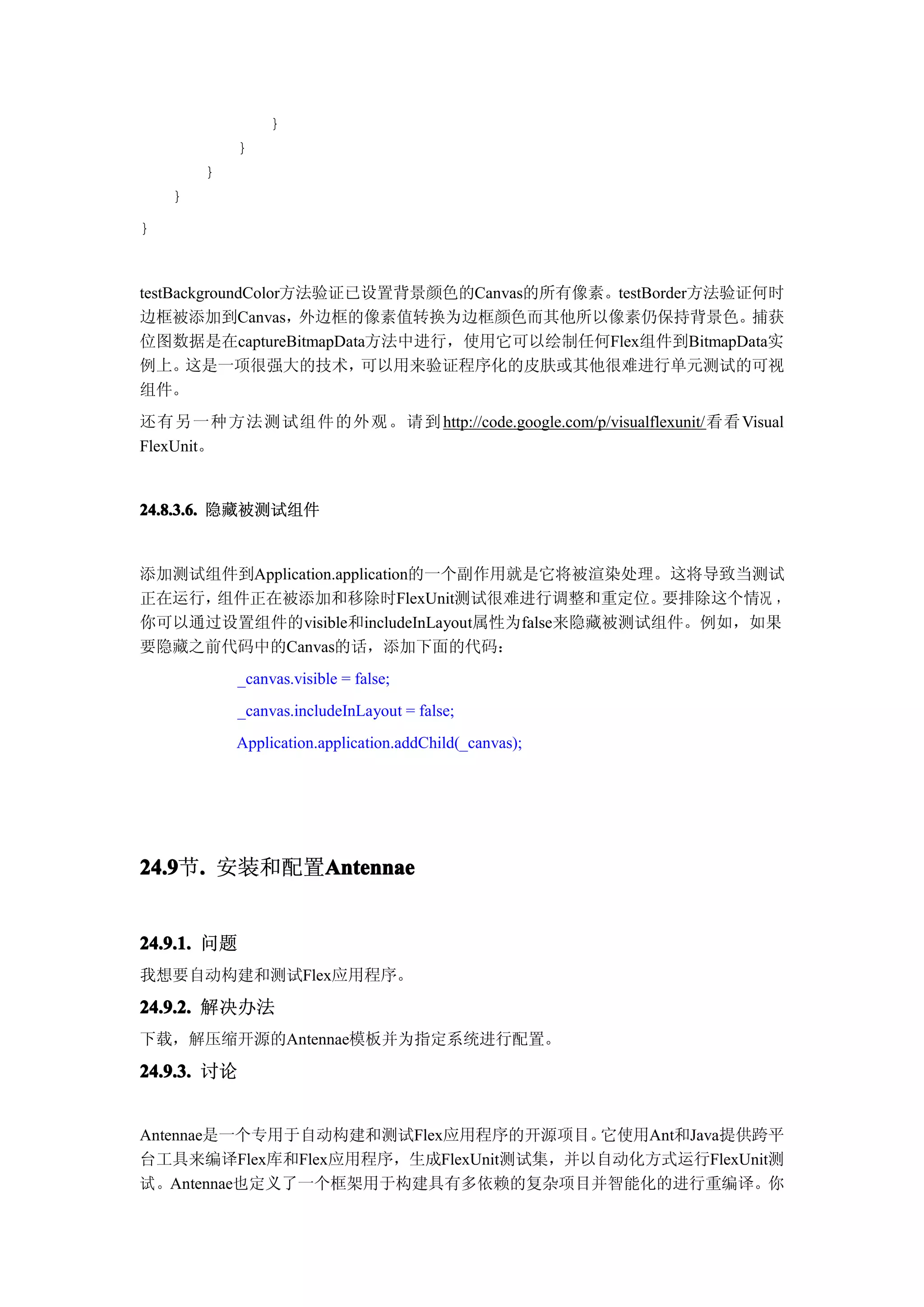 }
            }
        }
    }
}


testBackgroundColor方法验证已设置背景颜色的Canvas的所有像素。testBorder方法验证何时
边框被添加到Canvas，外边框的像素值转换为边框颜色而其他所以像素仍保持背景色。捕获
位图数据是在captureBitmapData方法中进行，使用它可以绘制任何Flex组件到BitmapData实
例上。    这是一项很强大的技术，      可以用来验证程序化的皮肤或其他很难进行单元测试的可视
组件。
还有另一种方法测试组件的外观。请到 http://code.google.com/p/visualflexunit/看看 Visual
FlexUnit。


24.8.3.6. 隐藏被测试组件


添加测试组件到Application.application的一个副作用就是它将被渲染处理。这将导致当测试
正在运行，组件正在被添加和移除时FlexUnit测试很难进行调整和重定位。           要排除这个情况 ，
你可以通过设置组件的visible和includeInLayout属性为false来隐藏被测试组件。例如，如果
要隐藏之前代码中的Canvas的话，添加下面的代码：
            _canvas.visible = false;
            _canvas.includeInLayout = false;
            Application.application.addChild(_canvas);




24.9 . 安装和配置Antennae
24.9节.      Antennae


24.9.1. 问题
我想要自动构建和测试Flex应用程序。

24.9.2. 解决办法
下载，解压缩开源的Antennae模板并为指定系统进行配置。

24.9.3. 讨论


Antennae是一个专用于自动构建和测试Flex应用程序的开源项目。  它使用Ant和Java提供跨平
台工具来编译Flex库和Flex应用程序，生成FlexUnit测试集，并以自动化方式运行FlexUnit测
试。Antennae也定义了一个框架用于构建具有多依赖的复杂项目并智能化的进行重编译。你
 