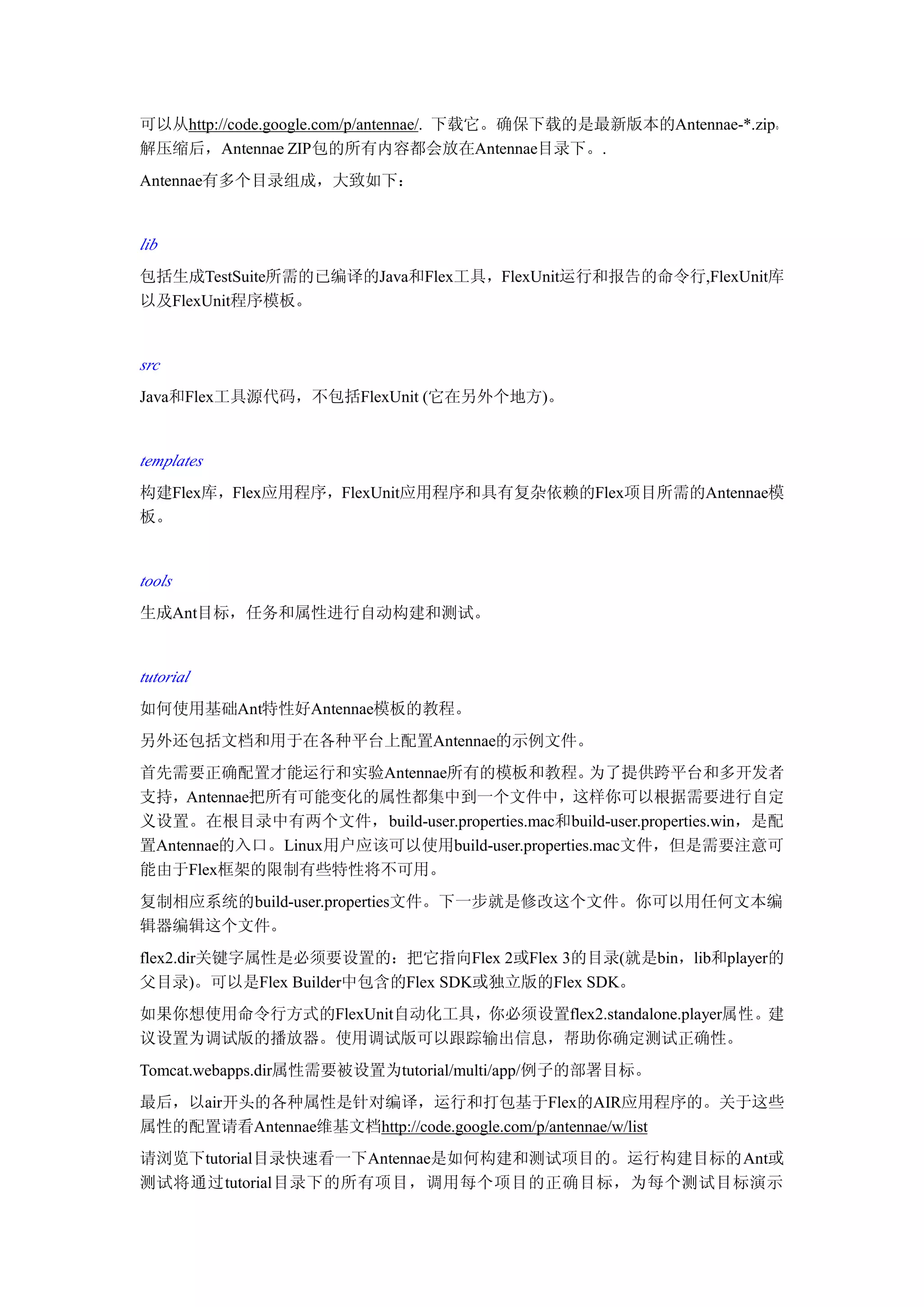 可以从http://code.google.com/p/antennae/. 下载它。确保下载的是最新版本的Antennae-*.zip。
解压缩后，Antennae ZIP包的所有内容都会放在Antennae目录下。.
Antennae有多个目录组成，大致如下：


lib
包括生成TestSuite所需的已编译的Java和Flex工具，FlexUnit运行和报告的命令行,FlexUnit库
以及FlexUnit程序模板。


src
Java和Flex工具源代码，不包括FlexUnit (它在另外个地方)。


templates
构建Flex库，Flex应用程序，FlexUnit应用程序和具有复杂依赖的Flex项目所需的Antennae模
板。


tools
生成Ant目标，任务和属性进行自动构建和测试。


tutorial
如何使用基础Ant特性好Antennae模板的教程。
另外还包括文档和用于在各种平台上配置Antennae的示例文件。
首先需要正确配置才能运行和实验Antennae所有的模板和教程。               为了提供跨平台和多开发者
支持，Antennae把所有可能变化的属性都集中到一个文件中，这样你可以根据需要进行自定
义设置。在根目录中有两个文件，build-user.properties.mac和build-user.properties.win，是配
置Antennae的入口。Linux用户应该可以使用build-user.properties.mac文件，但是需要注意可
能由于Flex框架的限制有些特性将不可用。
复制相应系统的build-user.properties文件。下一步就是修改这个文件。你可以用任何文本编
辑器编辑这个文件。
flex2.dir关键字属性是必须要设置的：把它指向Flex 2或Flex 3的目录(就是bin，lib和player的
父目录)。可以是Flex Builder中包含的Flex SDK或独立版的Flex SDK。
如果你想使用命令行方式的FlexUnit自动化工具，你必须设置flex2.standalone.player属性。建
议设置为调试版的播放器。使用调试版可以跟踪输出信息，帮助你确定测试正确性。
Tomcat.webapps.dir属性需要被设置为tutorial/multi/app/例子的部署目标。
最后，以air开头的各种属性是针对编译，运行和打包基于Flex的AIR应用程序的。关于这些
属性的配置请看Antennae维基文档http://code.google.com/p/antennae/w/list
请浏览下tutorial目录快速看一下Antennae是如何构建和测试项目的。运行构建目标的Ant或
测试将通过tutorial目录下的所有项目，调用每个项目的正确目标，为每个测试目标演示
 