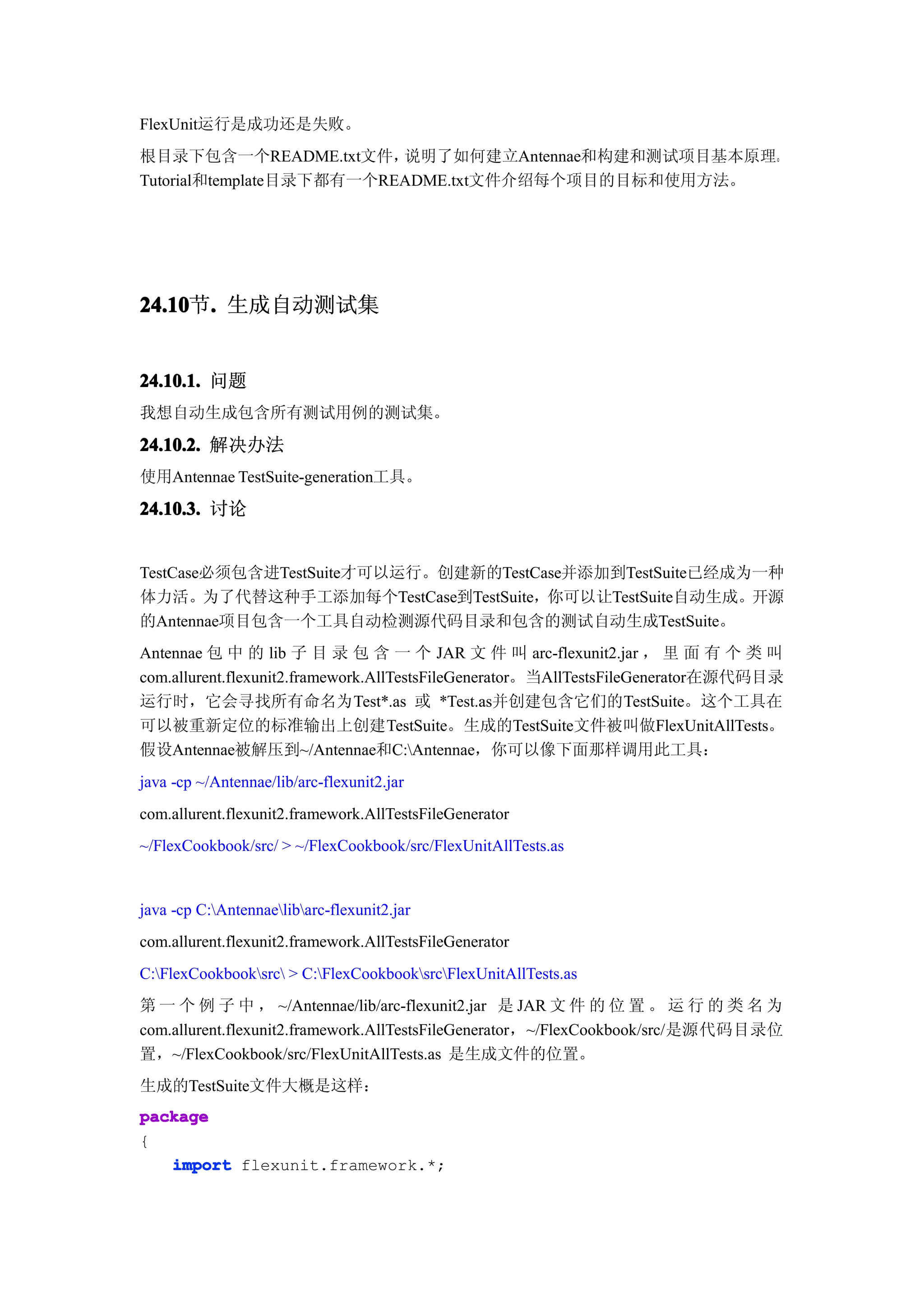 FlexUnit运行是成功还是失败。
根目录下包含一个README.txt文件，     说明了如何建立Antennae和构建和测试项目基本原理。
Tutorial和template目录下都有一个README.txt文件介绍每个项目的目标和使用方法。




24.10 . 生成自动测试集
24.10节.


24.10.1. 问题
我想自动生成包含所有测试用例的测试集。

24.10.2. 解决办法
使用Antennae TestSuite-generation工具。

24.10.3. 讨论


TestCase必须包含进TestSuite才可以运行。创建新的TestCase并添加到TestSuite已经成为一种
体力活。为了代替这种手工添加每个TestCase到TestSuite，你可以让TestSuite自动生成。开源
的Antennae项目包含一个工具自动检测源代码目录和包含的测试自动生成TestSuite。
Antennae 包 中 的 lib 子 目 录 包 含 一 个 JAR 文 件 叫 arc-flexunit2.jar ， 里 面 有 个 类 叫
com.allurent.flexunit2.framework.AllTestsFileGenerator。当AllTestsFileGenerator在源代码目录
运行时，它会寻找所有命名为Test*.as 或 *Test.as并创建包含它们的TestSuite。这个工具在
可以被重新定位的标准输出上创建TestSuite。生成的TestSuite文件被叫做FlexUnitAllTests。
假设Antennae被解压到~/Antennae和C:Antennae，你可以像下面那样调用此工具：
java -cp ~/Antennae/lib/arc-flexunit2.jar
com.allurent.flexunit2.framework.AllTestsFileGenerator
~/FlexCookbook/src/ > ~/FlexCookbook/src/FlexUnitAllTests.as


java -cp C:Antennaelibarc-flexunit2.jar
com.allurent.flexunit2.framework.AllTestsFileGenerator
C:FlexCookbooksrc > C:FlexCookbooksrcFlexUnitAllTests.as
第 一 个 例 子 中 ， ~/Antennae/lib/arc-flexunit2.jar 是 JAR 文 件 的 位 置 。 运 行 的 类 名 为
com.allurent.flexunit2.framework.AllTestsFileGenerator，~/FlexCookbook/src/是源代码目录位
置，~/FlexCookbook/src/FlexUnitAllTests.as 是生成文件的位置。
生成的TestSuite文件大概是这样：
package
{
   import flexunit.framework.*;
 