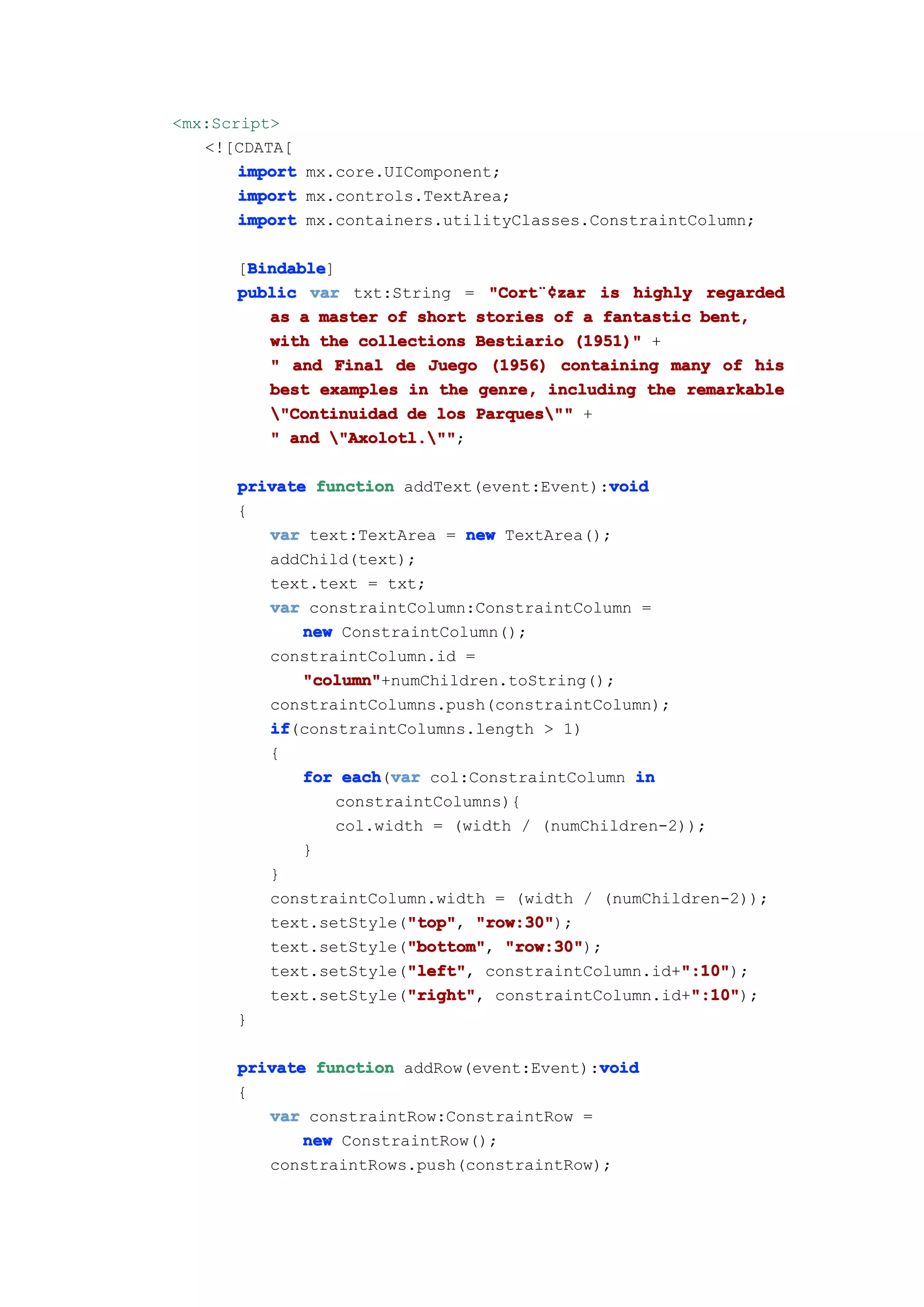 <mx:Script>
   <![CDATA[
       import mx.core.UIComponent;
       import mx.controls.TextArea;
       import mx.containers.utilityClasses.ConstraintColumn;

       Bindable
       Bindable]
      [Bindable
      public var txt:String = "Cort¨¢zar is highly regarded
                               "Cort¨¢
                                    ¨¢zar
         as a master of short stories of a fantastic bent,
         with the collections Bestiario (1951)" +
         " and Final de Juego (1956) containing many of his
         best examples in the genre, including the remarkable
         "Continuidad de los Parques"" +
         " and "Axolotl.""
                "Axolotl."";

                                            void
      private function addText(event:Event):void
      {
         var text:TextArea = new TextArea();
         addChild(text);
         text.text = txt;
         var constraintColumn:ConstraintColumn =
             new ConstraintColumn();
         constraintColumn.id =
             "column"
             "column"+numChildren.toString();
         constraintColumns.push(constraintColumn);
         if
         if(constraintColumns.length > 1)
         {
             for each var col:ConstraintColumn in
                 each(var
                constraintColumns){
                col.width = (width / (numChildren-2));
             }
         }
         constraintColumn.width = (width / (numChildren-2));
                        "top" "row:30");
         text.setStyle("top" "row:30"
                        "top",
                        "bottom" "row:30");
         text.setStyle("bottom" "row:30"
                        "bottom",
                        "left"
                        "left",                    ":10"
                                                   ":10");
         text.setStyle("left" constraintColumn.id+":10"
                        "right" constraintColumn.id+":10"
                        "right",
         text.setStyle("right"                      ":10"
                                                    ":10");
      }

                                           void
      private function addRow(event:Event):void
      {
         var constraintRow:ConstraintRow =
             new ConstraintRow();
         constraintRows.push(constraintRow);
 