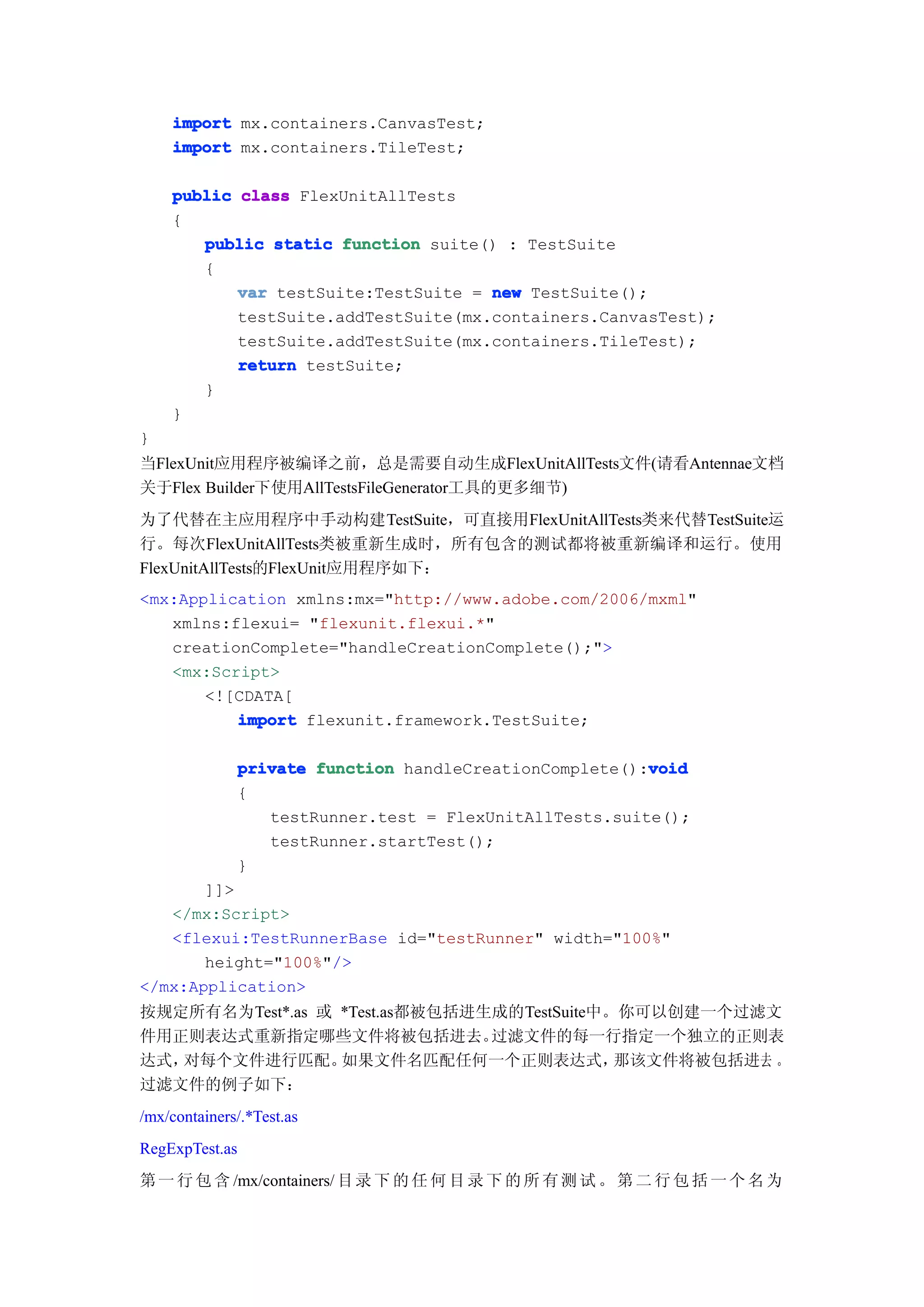 import mx.containers.CanvasTest;
    import mx.containers.TileTest;

    public class FlexUnitAllTests
    {
       public static function suite() : TestSuite
       {
           var testSuite:TestSuite = new TestSuite();
           testSuite.addTestSuite(mx.containers.CanvasTest);
           testSuite.addTestSuite(mx.containers.TileTest);
           return testSuite;
       }
    }
}
当FlexUnit应用程序被编译之前，总是需要自动生成FlexUnitAllTests文件(请看Antennae文档
关于Flex Builder下使用AllTestsFileGenerator工具的更多细节)
为了代替在主应用程序中手动构建TestSuite，可直接用FlexUnitAllTests类来代替TestSuite运
行。每次FlexUnitAllTests类被重新生成时，所有包含的测试都将被重新编译和运行。使用
FlexUnitAllTests的FlexUnit应用程序如下：
<mx:Application xmlns:mx="http://www.adobe.com/2006/mxml"
   xmlns:flexui= "flexunit.flexui.*"
   creationComplete="handleCreationComplete();">
   <mx:Script>
       <![CDATA[
          import flexunit.framework.TestSuite;

                                                          void
                private function handleCreationComplete():void
                {
                   testRunner.test = FlexUnitAllTests.suite();
                   testRunner.startTest();
                }
       ]]>
   </mx:Script>
   <flexui:TestRunnerBase id="testRunner" width="100%"
       height="100%"/>
</mx:Application>
按规定所有名为Test*.as 或 *Test.as都被包括进生成的TestSuite中。你可以创建一个过滤文
件用正则表达式重新指定哪些文件将被包括进去。          过滤文件的每一行指定一个独立的正则表
达式，对每个文件进行匹配。     如果文件名匹配任何一个正则表达式，          那该文件将被包括进去 。
过滤文件的例子如下：
/mx/containers/.*Test.as
RegExpTest.as
第 一 行 包 含 /mx/containers/ 目 录 下 的 任 何 目 录 下 的 所 有 测 试 。 第 二 行 包 括 一 个 名 为
 