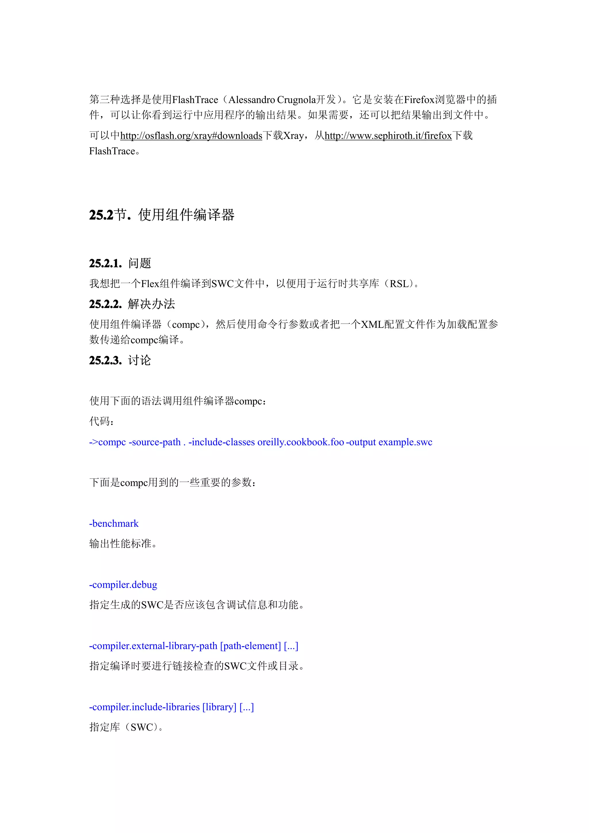 第三种选择是使用FlashTrace（Alessandro Crugnola开发）。它是安装在Firefox浏览器中的插
件，可以让你看到运行中应用程序的输出结果。如果需要，还可以把结果输出到文件中。
可以中http://osflash.org/xray#downloads下载Xray，从http://www.sephiroth.it/firefox下载
FlashTrace。




25.2 . 使用组件编译器
25.2节.


25.2.1. 问题
我想把一个Flex组件编译到SWC文件中，以便用于运行时共享库（RSL）。

25.2.2. 解决办法
使用组件编译器（compc），然后使用命令行参数或者把一个XML配置文件作为加载配置参
数传递给compc编译。
25.2.3. 讨论


使用下面的语法调用组件编译器compc：
代码：
->compc -source-path . -include-classes oreilly.cookbook.foo -output example.swc


下面是compc用到的一些重要的参数：


-benchmark
输出性能标准。


-compiler.debug
指定生成的SWC是否应该包含调试信息和功能。


-compiler.external-library-path [path-element] [...]
指定编译时要进行链接检查的SWC文件或目录。


-compiler.include-libraries [library] [...]
指定库（SWC）。
 