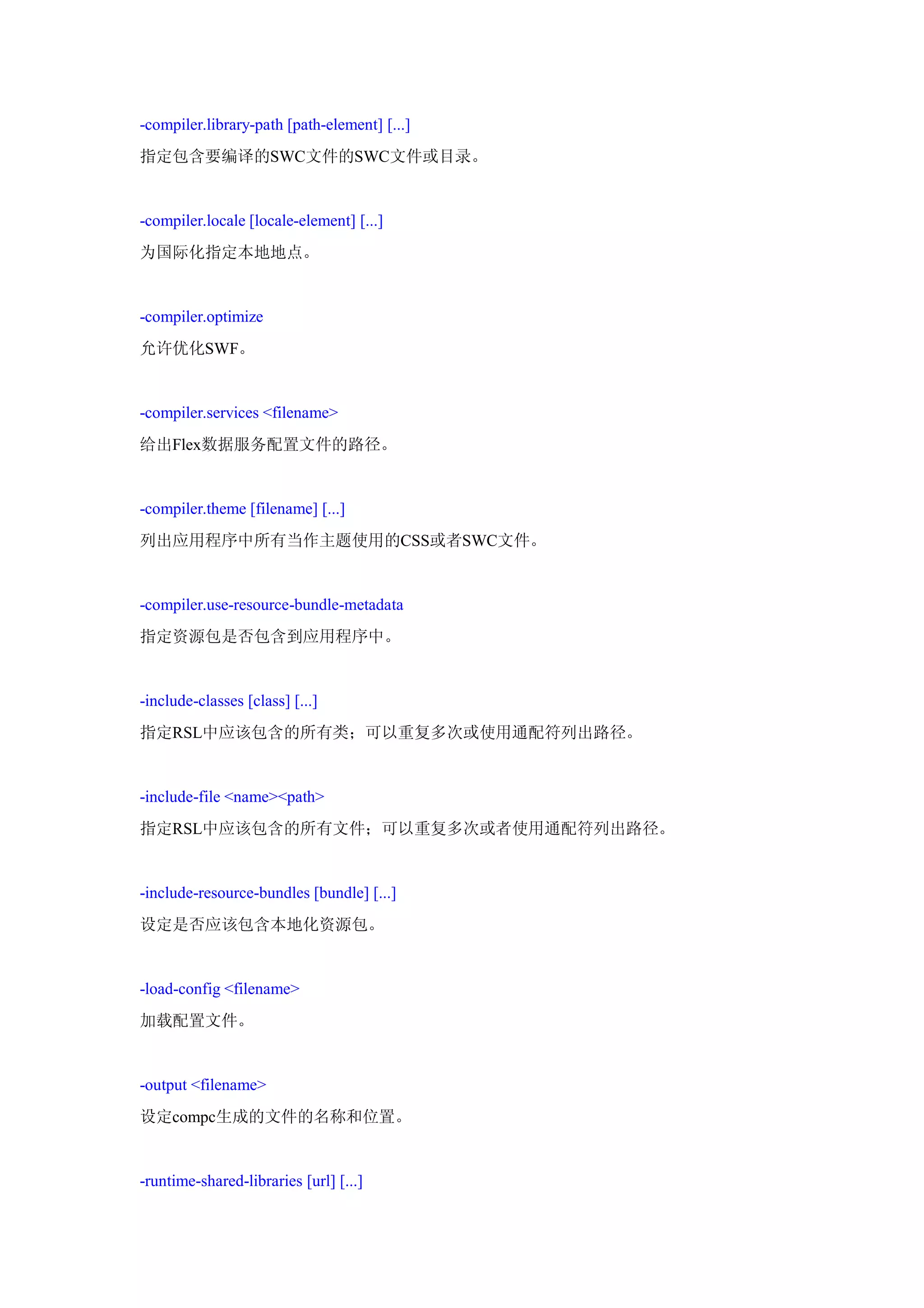 -compiler.library-path [path-element] [...]
指定包含要编译的SWC文件的SWC文件或目录。


-compiler.locale [locale-element] [...]
为国际化指定本地地点。


-compiler.optimize
允许优化SWF。


-compiler.services <filename>
给出Flex数据服务配置文件的路径。


-compiler.theme [filename] [...]
列出应用程序中所有当作主题使用的CSS或者SWC文件。


-compiler.use-resource-bundle-metadata
指定资源包是否包含到应用程序中。


-include-classes [class] [...]
指定RSL中应该包含的所有类；可以重复多次或使用通配符列出路径。


-include-file <name><path>
指定RSL中应该包含的所有文件；可以重复多次或者使用通配符列出路径。


-include-resource-bundles [bundle] [...]
设定是否应该包含本地化资源包。


-load-config <filename>
加载配置文件。


-output <filename>
设定compc生成的文件的名称和位置。


-runtime-shared-libraries [url] [...]
 