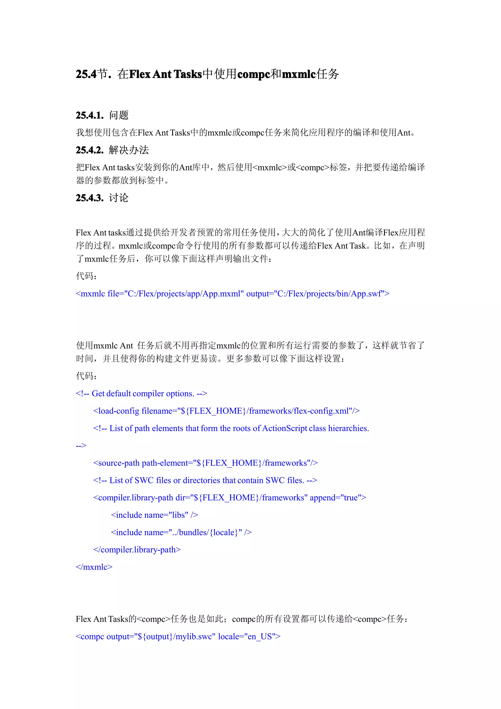 25.4 . 在Flex Ant Tasks
25.4节.  Flex     Tasks中使用compc mxmlc
                         compc mxmlc任务
                         compc和mxmlc


25.4.1. 问题
我想使用包含在Flex Ant Tasks中的mxmlc或compc任务来简化应用程序的编译和使用Ant。

25.4.2. 解决办法
把Flex Ant tasks安装到你的Ant库中，然后使用<mxmlc>或<compc>标签，并把要传递给编译
器的参数都放到标签中。

25.4.3. 讨论


Flex Ant tasks通过提供给开发者预置的常用任务使用，大大的简化了使用Ant编译Flex应用程
序的过程。mxmlc或compc命令行使用的所有参数都可以传递给Flex Ant Task。比如，在声明
了mxmlc任务后，你可以像下面这样声明输出文件：
代码：
<mxmlc file="C:/Flex/projects/app/App.mxml" output="C:/Flex/projects/bin/App.swf">




使用mxmlc Ant 任务后就不用再指定mxmlc的位置和所有运行需要的参数了，这样就节省了
时间，并且使得你的构建文件更易读。更多参数可以像下面这样设置：
代码：
<!-- Get default compiler options. -->
      <load-config filename="${FLEX_HOME}/frameworks/flex-config.xml"/>
      <!-- List of path elements that form the roots of ActionScript class hierarchies.
-->
      <source-path path-element="${FLEX_HOME}/frameworks"/>
      <!-- List of SWC files or directories that contain SWC files. -->
      <compiler.library-path dir="${FLEX_HOME}/frameworks" append="true">
           <include name="libs" />
           <include name="../bundles/{locale}" />
      </compiler.library-path>
</mxmlc>




Flex Ant Tasks的<compc>任务也是如此；compc的所有设置都可以传递给<compc>任务：
<compc output="${output}/mylib.swc" locale="en_US">
 