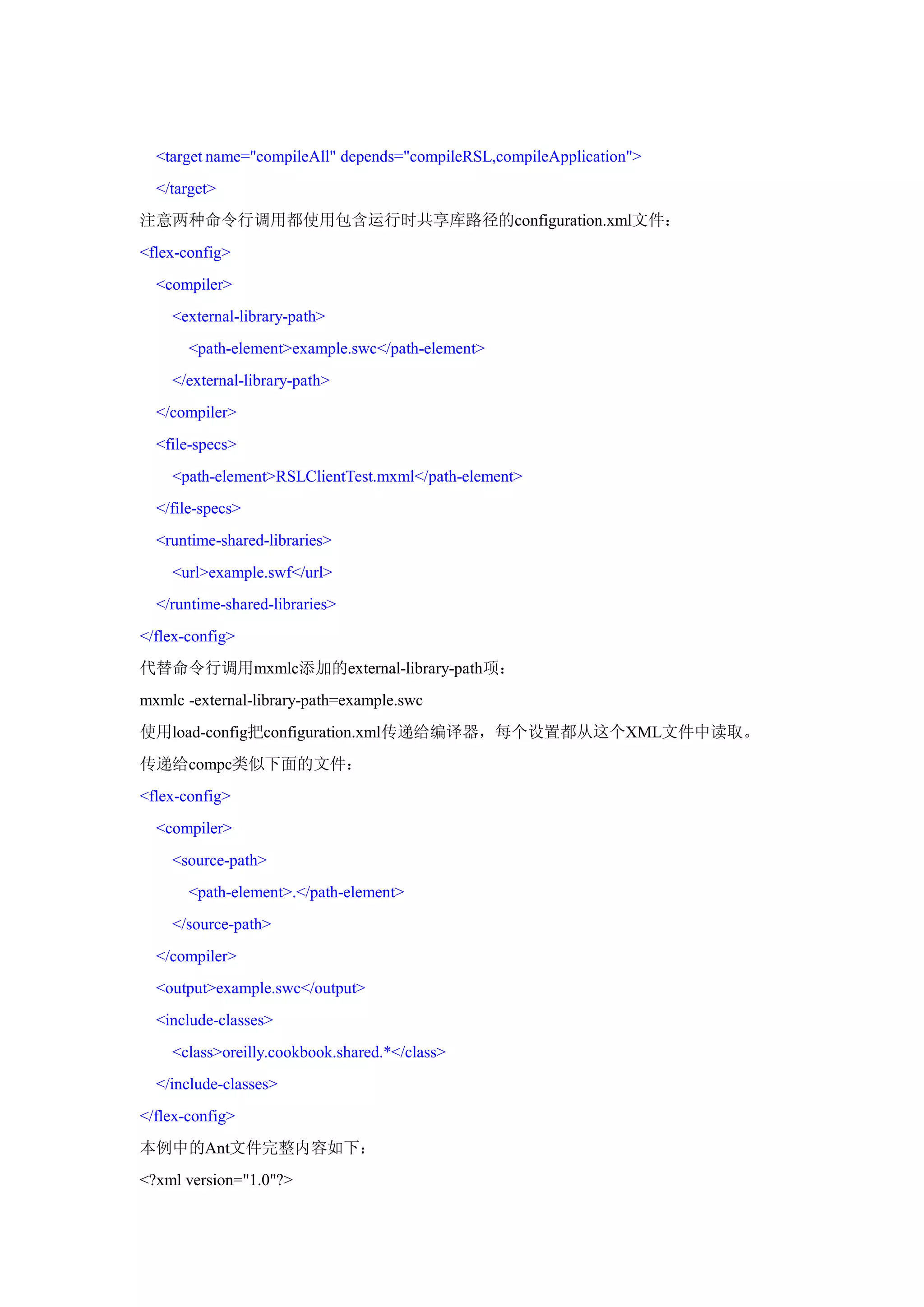 <target name="compileAll" depends="compileRSL,compileApplication">
  </target>
注意两种命令行调用都使用包含运行时共享库路径的configuration.xml文件：
<flex-config>
  <compiler>
    <external-library-path>
       <path-element>example.swc</path-element>
    </external-library-path>
  </compiler>
  <file-specs>
    <path-element>RSLClientTest.mxml</path-element>
  </file-specs>
  <runtime-shared-libraries>
    <url>example.swf</url>
  </runtime-shared-libraries>
</flex-config>
代替命令行调用mxmlc添加的external-library-path项：
mxmlc -external-library-path=example.swc
使用load-config把configuration.xml传递给编译器，每个设置都从这个XML文件中读取。
传递给compc类似下面的文件：
<flex-config>
  <compiler>
    <source-path>
       <path-element>.</path-element>
    </source-path>
  </compiler>
  <output>example.swc</output>
  <include-classes>
    <class>oreilly.cookbook.shared.*</class>
  </include-classes>
</flex-config>
本例中的Ant文件完整内容如下：
<?xml version="1.0"?>
 