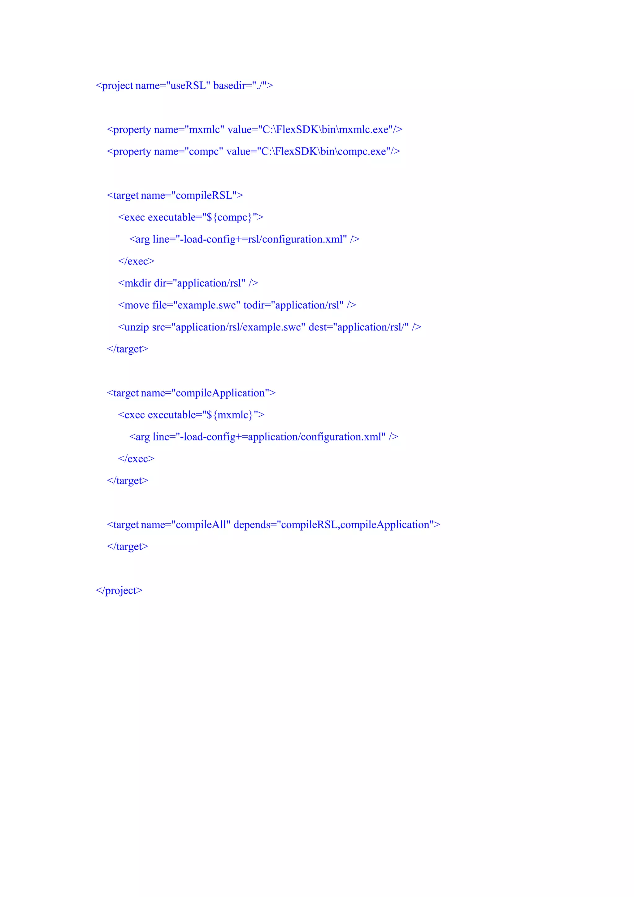 <project name="useRSL" basedir="./">


  <property name="mxmlc" value="C:FlexSDKbinmxmlc.exe"/>
  <property name="compc" value="C:FlexSDKbincompc.exe"/>


  <target name="compileRSL">
    <exec executable="${compc}">
       <arg line="-load-config+=rsl/configuration.xml" />
    </exec>
    <mkdir dir="application/rsl" />
    <move file="example.swc" todir="application/rsl" />
    <unzip src="application/rsl/example.swc" dest="application/rsl/" />
  </target>


  <target name="compileApplication">
    <exec executable="${mxmlc}">
       <arg line="-load-config+=application/configuration.xml" />
    </exec>
  </target>


  <target name="compileAll" depends="compileRSL,compileApplication">
  </target>


</project>
 