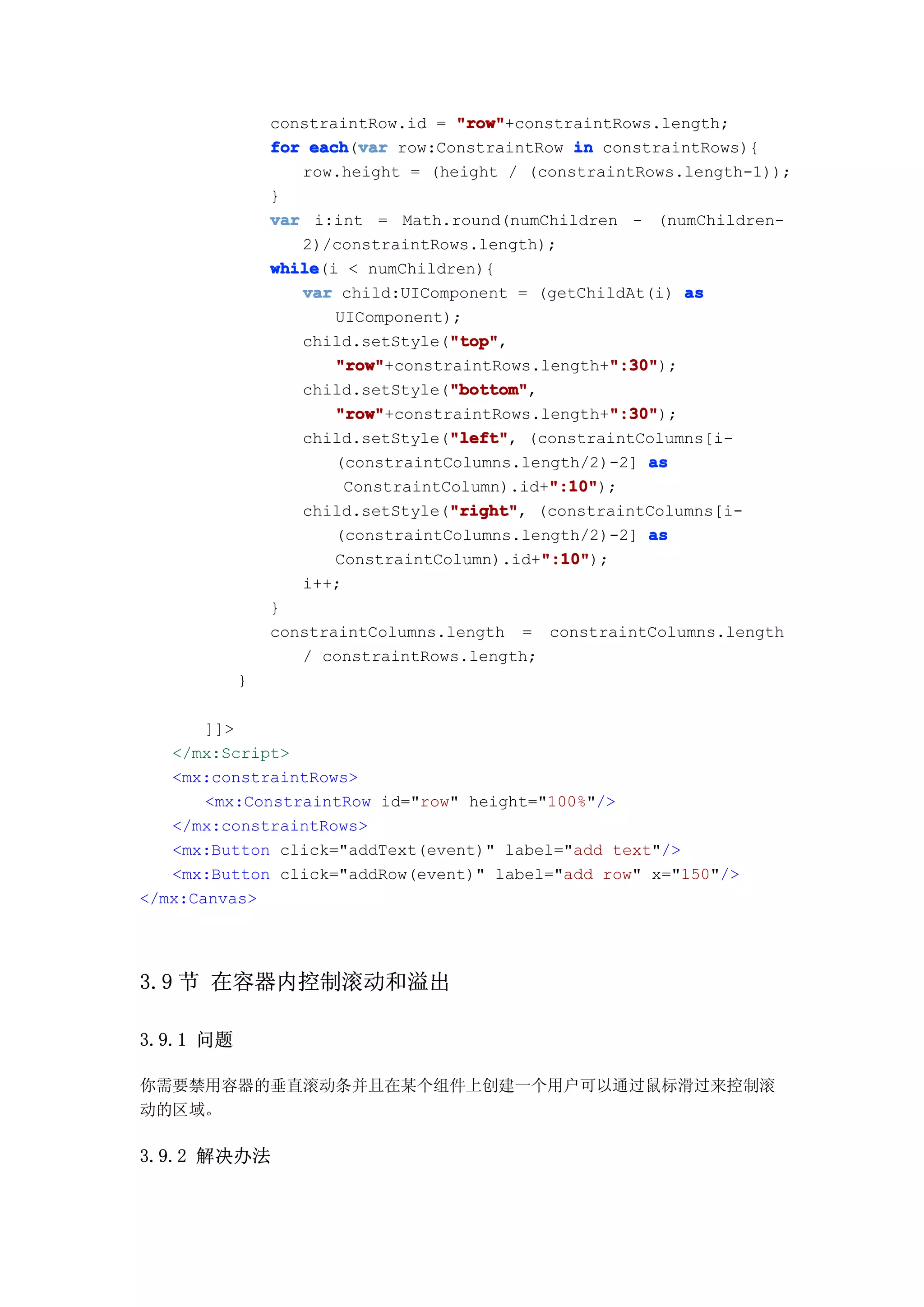 constraintRow.id = "row"
                                   "row"+constraintRows.length;
               for each var row:ConstraintRow in constraintRows){
                   each(var
                  row.height = (height / (constraintRows.length-1));
               }
               var i:int = Math.round(numChildren - (numChildren-
                  2)/constraintRows.length);
               while
               while(i < numChildren){
                  var child:UIComponent = (getChildAt(i) as
                      UIComponent);
                                  "top"
                                  "top",
                  child.setStyle("top"
                      "row"                        ":30"
                      "row"+constraintRows.length+":30"
                                                    ":30");
                                  "bottom"
                                  "bottom",
                  child.setStyle("bottom"
                      "row"                        ":30"
                      "row"+constraintRows.length+":30"
                                                    ":30");
                                  "left"
                                  "left",
                  child.setStyle("left" (constraintColumns[i-
                      (constraintColumns.length/2)-2] as
                                             ":10"
                                             ":10");
                       ConstraintColumn).id+":10"
                                  "right" (constraintColumns[i-
                                  "right",
                  child.setStyle("right"
                      (constraintColumns.length/2)-2] as
                                            ":10"
                                            ":10");
                      ConstraintColumn).id+":10"
                  i++;
               }
               constraintColumns.length = constraintColumns.length
                  / constraintRows.length;
           }

       ]]>
   </mx:Script>
   <mx:constraintRows>
       <mx:ConstraintRow id="row" height="100%"/>
   </mx:constraintRows>
   <mx:Button click="addText(event)" label="add text"/>
   <mx:Button click="addRow(event)" label="add row" x="150"/>
</mx:Canvas>




3.9 节 在容器内控制滚动和溢出

3.9.1 问题

你需要禁用容器的垂直滚动条并且在某个组件上创建一个用户可以通过鼠标滑过来控制滚
动的区域。

3.9.2 解决办法
 