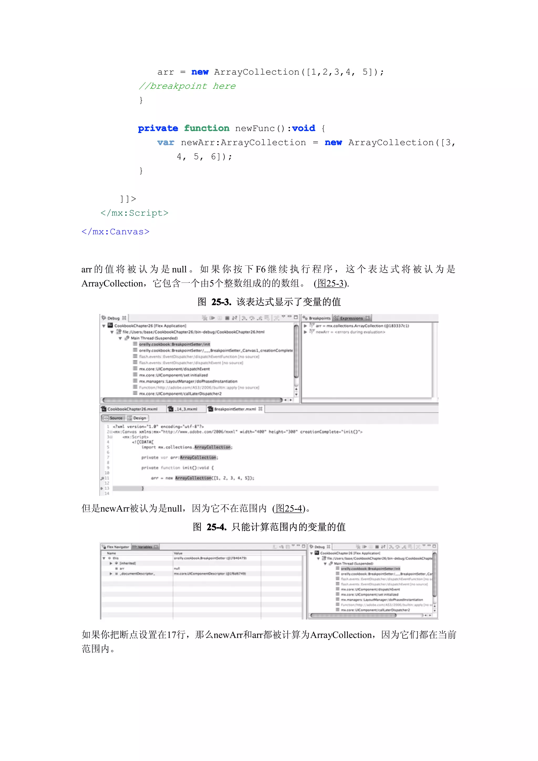 arr = new ArrayCollection([1,2,3,4, 5]);
          //breakpoint here
          }

                                     void
          private function newFunc():void {
             var newArr:ArrayCollection = new ArrayCollection([3,
                 4, 5, 6]);
          }

      ]]>
   </mx:Script>
</mx:Canvas>


arr 的 值 将 被 认 为 是 null 。 如 果 你 按 下 F6 继 续 执 行 程 序 ， 这 个 表 达 式 将 被 认 为 是
ArrayCollection，它包含一个由5个整数组成的的数组。 (图25-3).
                     图 25-3. 该表达式显示了变量的值




但是newArr被认为是null，因为它不在范围内 (图25-4)。
                     图 25-4. 只能计算范围内的变量的值




如果你把断点设置在17行，那么newArr和arr都被计算为ArrayCollection，因为它们都在当前
范围内。
 