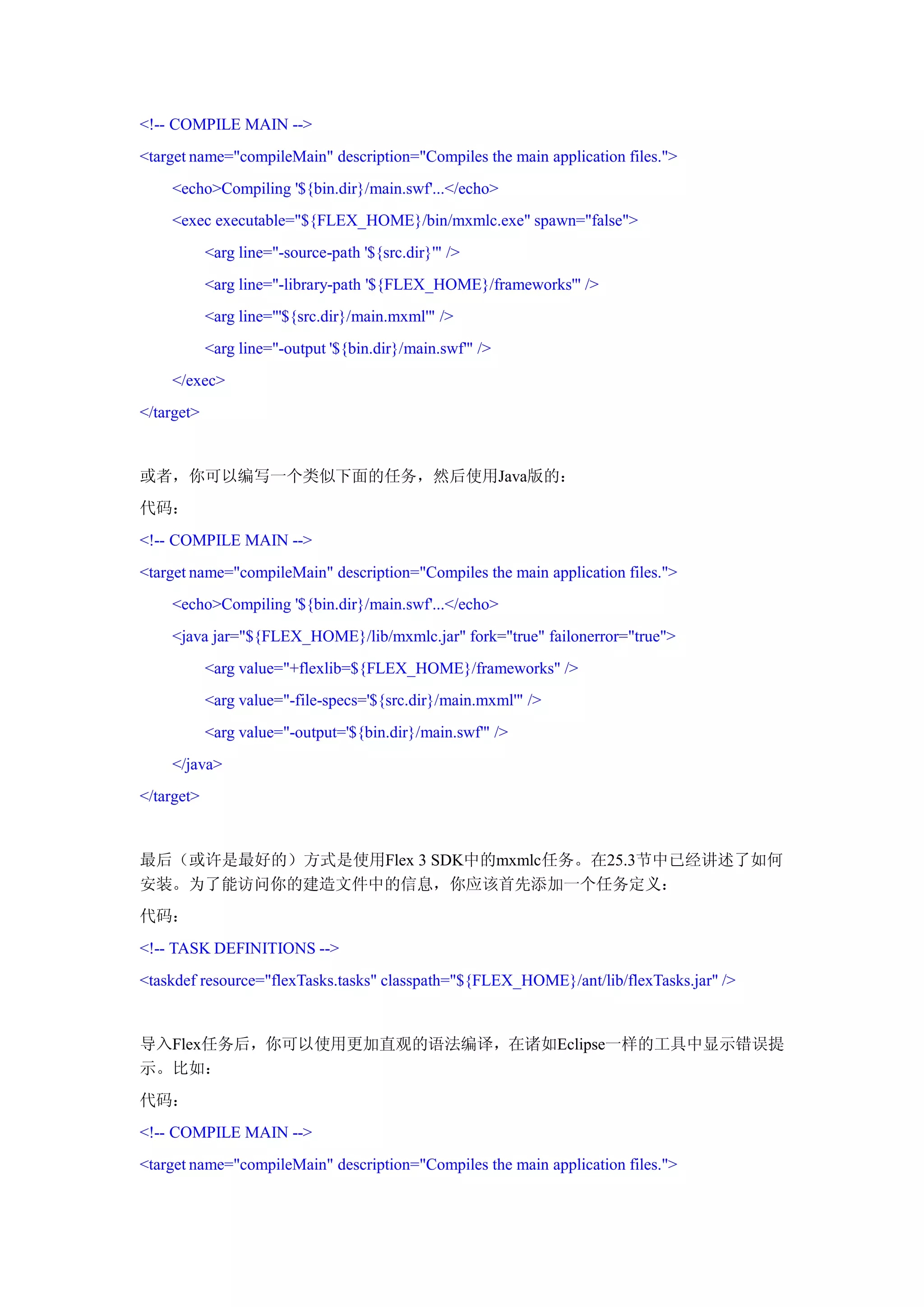 <!-- COMPILE MAIN -->
<target name="compileMain" description="Compiles the main application files.">
    <echo>Compiling '${bin.dir}/main.swf'...</echo>
    <exec executable="${FLEX_HOME}/bin/mxmlc.exe" spawn="false">
            <arg line="-source-path '${src.dir}'" />
            <arg line="-library-path '${FLEX_HOME}/frameworks'" />
            <arg line="'${src.dir}/main.mxml'" />
            <arg line="-output '${bin.dir}/main.swf'" />
    </exec>
</target>


或者，你可以编写一个类似下面的任务，然后使用Java版的：
代码：
<!-- COMPILE MAIN -->
<target name="compileMain" description="Compiles the main application files.">
    <echo>Compiling '${bin.dir}/main.swf'...</echo>
    <java jar="${FLEX_HOME}/lib/mxmlc.jar" fork="true" failonerror="true">
            <arg value="+flexlib=${FLEX_HOME}/frameworks" />
            <arg value="-file-specs='${src.dir}/main.mxml'" />
            <arg value="-output='${bin.dir}/main.swf'" />
    </java>
</target>


最后（或许是最好的）方式是使用Flex 3 SDK中的mxmlc任务。在25.3节中已经讲述了如何
安装。为了能访问你的建造文件中的信息，你应该首先添加一个任务定义：
代码：
<!-- TASK DEFINITIONS -->
<taskdef resource="flexTasks.tasks" classpath="${FLEX_HOME}/ant/lib/flexTasks.jar" />


导入Flex任务后，你可以使用更加直观的语法编译，在诸如Eclipse一样的工具中显示错误提
示。比如：
代码：
<!-- COMPILE MAIN -->
<target name="compileMain" description="Compiles the main application files.">
 