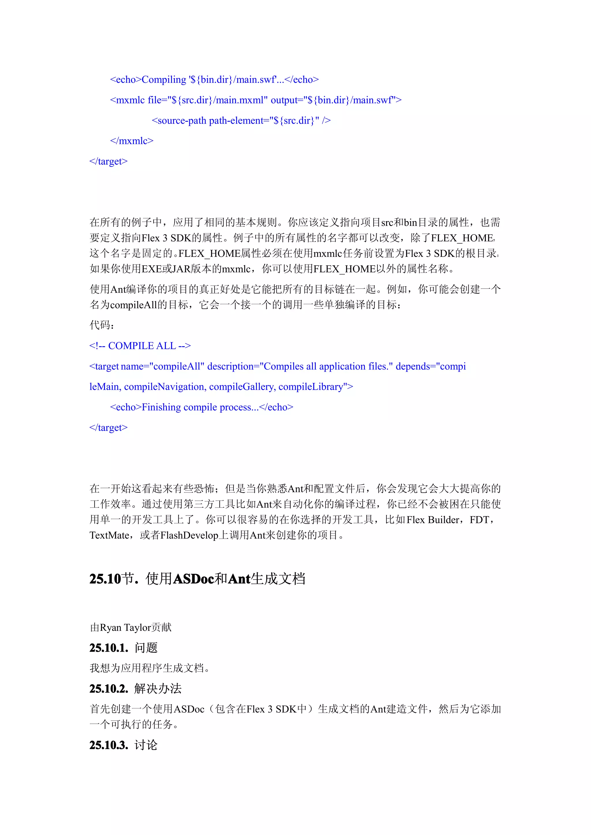 <echo>Compiling '${bin.dir}/main.swf'...</echo>
    <mxmlc file="${src.dir}/main.mxml" output="${bin.dir}/main.swf">
              <source-path path-element="${src.dir}" />
    </mxmlc>
</target>




在所有的例子中，应用了相同的基本规则。你应该定义指向项目src和bin目录的属性，也需
要定义指向Flex 3 SDK的属性。例子中的所有属性的名字都可以改变，除了FLEX_HOME，
这个名字是固定的。    FLEX_HOME属性必须在使用mxmlc任务前设置为Flex 3 SDK的根目录。
如果你使用EXE或JAR版本的mxmlc，你可以使用FLEX_HOME以外的属性名称。
使用Ant编译你的项目的真正好处是它能把所有的目标链在一起。例如，你可能会创建一个
名为compileAll的目标，它会一个接一个的调用一些单独编译的目标：
代码：
<!-- COMPILE ALL -->
<target name="compileAll" description="Compiles all application files." depends="compi
leMain, compileNavigation, compileGallery, compileLibrary">
    <echo>Finishing compile process...</echo>
</target>




在一开始这看起来有些恐怖；但是当你熟悉Ant和配置文件后，你会发现它会大大提高你的
工作效率。通过使用第三方工具比如Ant来自动化你的编译过程，你已经不会被困在只能使
用单一的开发工具上了。你可以很容易的在你选择的开发工具，比如 Flex Builder，FDT，
TextMate，或者FlashDevelop上调用Ant来创建你的项目。



25.10 . 使用ASDoc Ant
25.10节.   ASDoc Ant生成文档
          ASDoc和Ant


由Ryan Taylor贡献

25.10.1. 问题
我想为应用程序生成文档。

25.10.2. 解决办法
首先创建一个使用ASDoc（包含在Flex 3 SDK中）生成文档的Ant建造文件，然后为它添加
一个可执行的任务。

25.10.3. 讨论
 