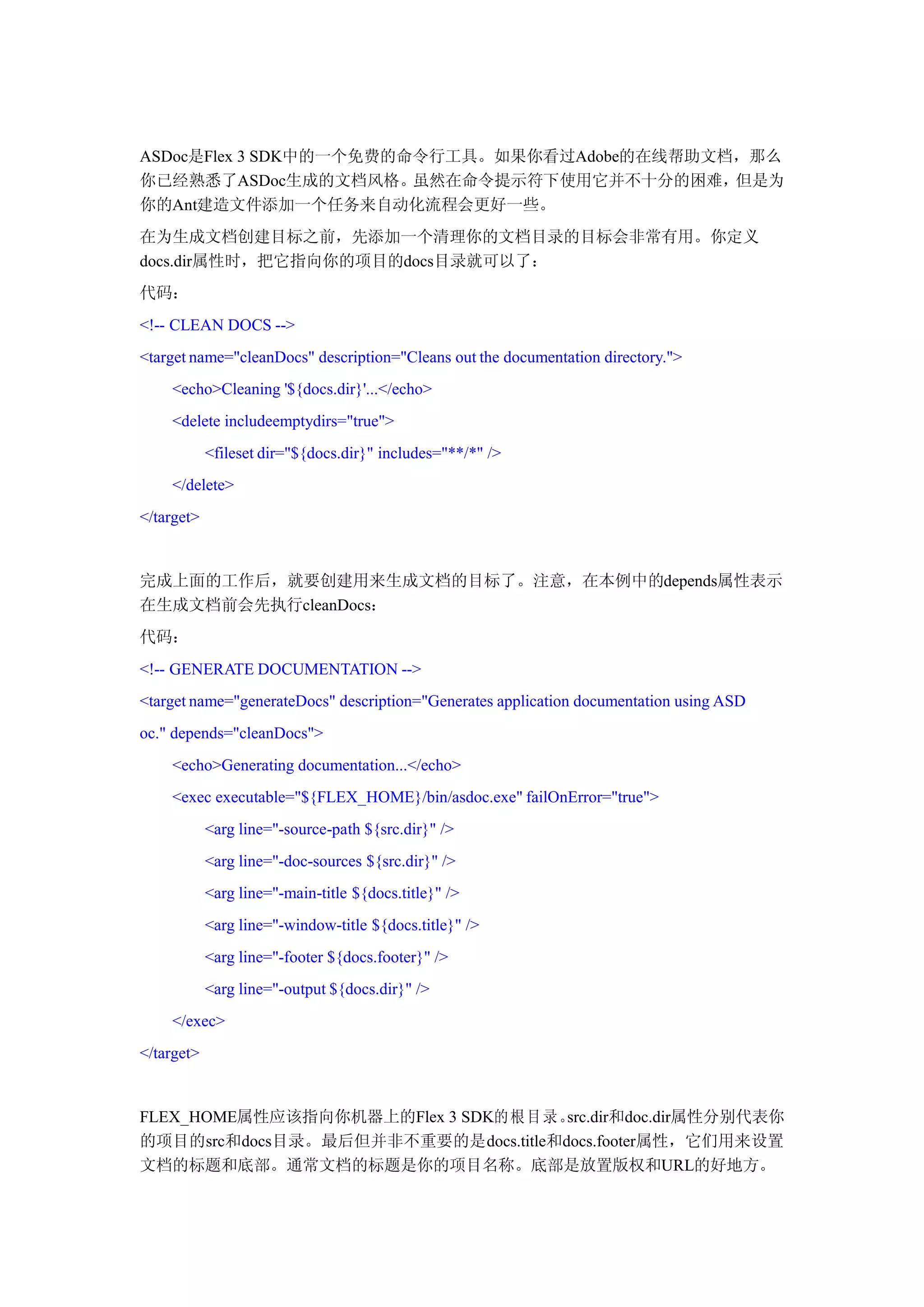 ASDoc是Flex 3 SDK中的一个免费的命令行工具。如果你看过Adobe的在线帮助文档，那么
你已经熟悉了ASDoc生成的文档风格。虽然在命令提示符下使用它并不十分的困难，但是为
你的Ant建造文件添加一个任务来自动化流程会更好一些。
在为生成文档创建目标之前，先添加一个清理你的文档目录的目标会非常有用。你定义
docs.dir属性时，把它指向你的项目的docs目录就可以了：
代码：
<!-- CLEAN DOCS -->
<target name="cleanDocs" description="Cleans out the documentation directory.">
    <echo>Cleaning '${docs.dir}'...</echo>
    <delete includeemptydirs="true">
            <fileset dir="${docs.dir}" includes="**/*" />
    </delete>
</target>


完成上面的工作后，就要创建用来生成文档的目标了。注意，在本例中的depends属性表示
在生成文档前会先执行cleanDocs：
代码：
<!-- GENERATE DOCUMENTATION -->
<target name="generateDocs" description="Generates application documentation using ASD
oc." depends="cleanDocs">
    <echo>Generating documentation...</echo>
    <exec executable="${FLEX_HOME}/bin/asdoc.exe" failOnError="true">
            <arg line="-source-path ${src.dir}" />
            <arg line="-doc-sources ${src.dir}" />
            <arg line="-main-title ${docs.title}" />
            <arg line="-window-title ${docs.title}" />
            <arg line="-footer ${docs.footer}" />
            <arg line="-output ${docs.dir}" />
    </exec>
</target>


FLEX_HOME属性应该指向你机器上的Flex 3 SDK的 根 目 录 。
                                      src.dir和doc.dir属性分别代表你
的项目的src和docs目录。最后但并非不重要的是docs.title和docs.footer属性，它们用来设置
文档的标题和底部。通常文档的标题是你的项目名称。底部是放置版权和URL的好地方。
 