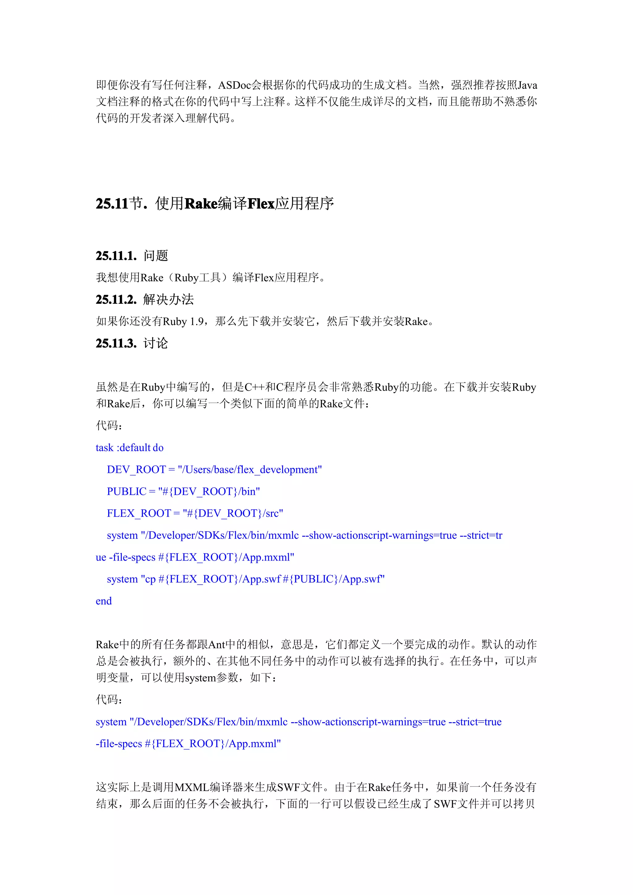 即便你没有写任何注释，ASDoc会根据你的代码成功的生成文档。当然，强烈推荐按照Java
文档注释的格式在你的代码中写上注释。  这样不仅能生成详尽的文档，而且能帮助不熟悉你
代码的开发者深入理解代码。




25.11 . 使用Rake
25.11节.   Rake  Flex
          Rake编译Flex
                Flex应用程序


25.11.1. 问题
我想使用Rake（Ruby工具）编译Flex应用程序。

25.11.2. 解决办法
如果你还没有Ruby 1.9，那么先下载并安装它，然后下载并安装Rake。

25.11.3. 讨论


虽然是在Ruby中编写的，但是C++和C程序员会非常熟悉Ruby的功能。在下载并安装Ruby
和Rake后，你可以编写一个类似下面的简单的Rake文件：
代码：
task :default do
  DEV_ROOT = "/Users/base/flex_development"
  PUBLIC = "#{DEV_ROOT}/bin"
  FLEX_ROOT = "#{DEV_ROOT}/src"
  system "/Developer/SDKs/Flex/bin/mxmlc --show-actionscript-warnings=true --strict=tr
ue -file-specs #{FLEX_ROOT}/App.mxml"
  system "cp #{FLEX_ROOT}/App.swf #{PUBLIC}/App.swf"
end


Rake中的所有任务都跟Ant中的相似，意思是，它们都定义一个要完成的动作。默认的动作
总是会被执行，额外的、在其他不同任务中的动作可以被有选择的执行。在任务中，可以声
明变量，可以使用system参数，如下：
代码：
system "/Developer/SDKs/Flex/bin/mxmlc --show-actionscript-warnings=true --strict=true
-file-specs #{FLEX_ROOT}/App.mxml"


这实际上是调用MXML编译器来生成SWF文件。由于在Rake任务中，如果前一个任务没有
结束，那么后面的任务不会被执行，下面的一行可以假设已经生成了 SWF文件并可以拷贝
 