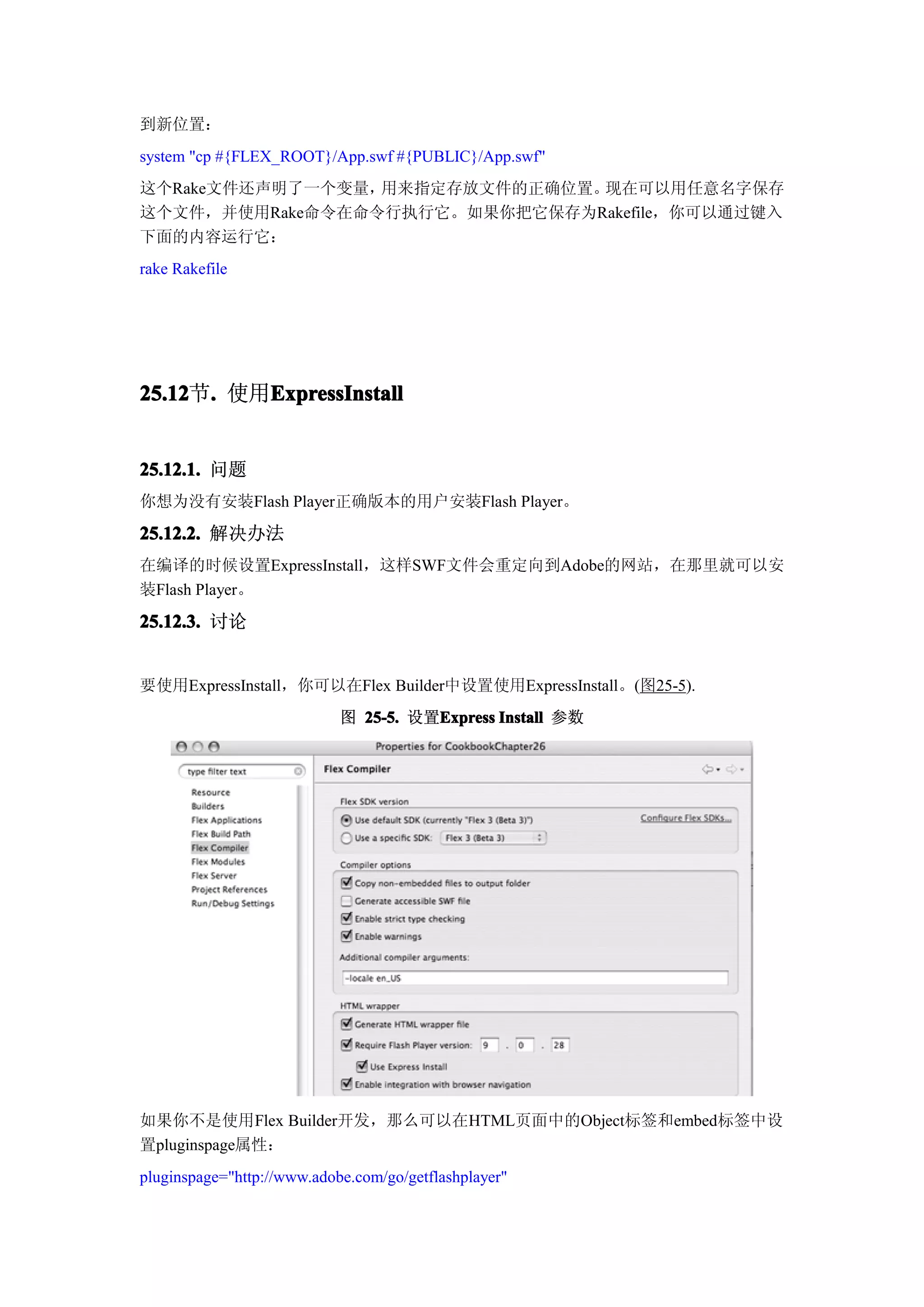 到新位置：
system "cp #{FLEX_ROOT}/App.swf #{PUBLIC}/App.swf"
这个Rake文件还声明了一个变量，用来指定存放文件的正确位置。现在可以用任意名字保存
这个文件，并使用Rake命令在命令行执行它。如果你把它保存为Rakefile，你可以通过键入
下面的内容运行它：
rake Rakefile




25.12 . 使用ExpressInstall
25.12节.   ExpressInstall


25.12.1. 问题
你想为没有安装Flash Player正确版本的用户安装Flash Player。

25.12.2. 解决办法
在编译的时候设置ExpressInstall，这样SWF文件会重定向到Adobe的网站，在那里就可以安
装Flash Player。
25.12.3. 讨论


要使用ExpressInstall，你可以在Flex Builder中设置使用ExpressInstall。(图25-5).
                            图 25-5. 设置Express Install 参数
                                      Express




如果你不是使用Flex Builder开发，那么可以在HTML页面中的Object标签和embed标签中设
置pluginspage属性：
pluginspage="http://www.adobe.com/go/getflashplayer"
 