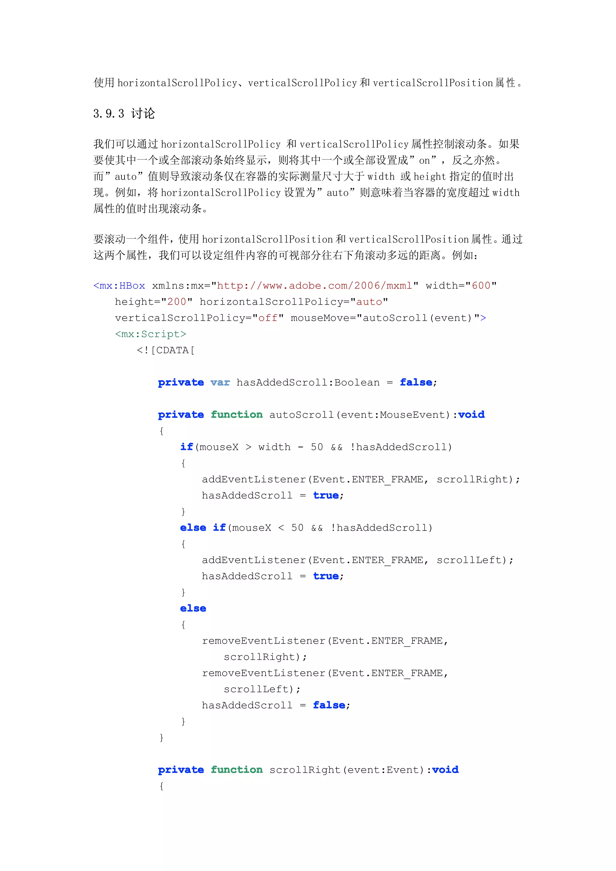 使用 horizontalScrollPolicy、verticalScrollPolicy 和 verticalScrollPosition 属 性 。

3.9.3 讨论

我们可以通过 horizontalScrollPolicy 和 verticalScrollPolicy 属性控制滚动条。如果
要使其中一个或全部滚动条始终显示，则将其中一个或全部设置成”on”，反之亦然。
而”auto”值则导致滚动条仅在容器的实际测量尺寸大于 width 或 height 指定的值时出
现。例如，将 horizontalScrollPolicy 设置为”auto”则意味着当容器的宽度超过 width
属性的值时出现滚动条。

要滚动一个组件，使用 horizontalScrollPosition 和 verticalScrollPosition 属性。通过
这两个属性，我们可以设定组件内容的可视部分往右下角滚动多远的距离。例如：

<mx:HBox xmlns:mx="http://www.adobe.com/2006/mxml" width="600"
   height="200" horizontalScrollPolicy="auto"
   verticalScrollPolicy="off" mouseMove="autoScroll(event)">
   <mx:Script>
       <![CDATA[

           private var hasAddedScroll:Boolean = false
                                                false;

                                                         void
           private function autoScroll(event:MouseEvent):void
           {
              if
              if(mouseX > width - 50 && !hasAddedScroll)
              {
                  addEventListener(Event.ENTER_FRAME, scrollRight);
                  hasAddedScroll = true
                                    true;
              }
              else if
                    if(mouseX < 50 && !hasAddedScroll)
              {
                  addEventListener(Event.ENTER_FRAME, scrollLeft);
                  hasAddedScroll = true
                                    true;
              }
              else
              {
                  removeEventListener(Event.ENTER_FRAME,
                      scrollRight);
                  removeEventListener(Event.ENTER_FRAME,
                      scrollLeft);
                  hasAddedScroll = false
                                    false;
              }
           }

                                                     void
           private function scrollRight(event:Event):void
           {
 