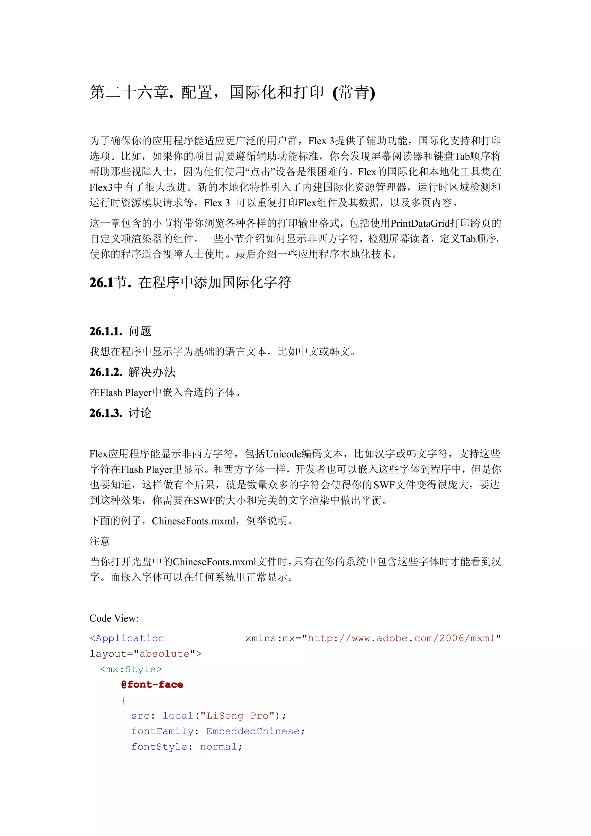 第二十六章. 配置，国际化和打印 (常青)
     .              )

为了确保你的应用程序能适应更广泛的用户群，Flex 3提供了辅助功能，国际化支持和打印
选项。比如，如果你的项目需要遵循辅助功能标准，你会发现屏幕阅读器和键盘Tab顺序将
帮助那些视障人士，因为他们使用“点击”设备是很困难的。Flex的国际化和本地化工具集在
Flex3中有了很大改进。新的本地化特性引入了内建国际化资源管理器，运行时区域检测和
运行时资源模块请求等。Flex 3 可以重复打印Flex组件及其数据，以及多页内容。
这一章包含的小节将带你浏览各种各样的打印输出格式，包括使用PrintDataGrid打印跨页的
自定义项渲染器的组件。一些小节介绍如何显示非西方字符，检测屏幕读者，定义Tab顺序，
使你的程序适合视障人士使用。最后介绍一些应用程序本地化技术。

26.1 . 在程序中添加国际化字符
26.1节.


26.1.1. 问题
我想在程序中显示字为基础的语言文本，比如中文或韩文。

26.1.2. 解决办法
在Flash Player中嵌入合适的字体。

26.1.3. 讨论


Flex应用程序能显示非西方字符，包括Unicode编码文本，比如汉字或韩文字符，支持这些
字符在Flash Player里显示。和西方字体一样，开发者也可以嵌入这些字体到程序中，但是你
也要知道，这样做有个后果，就是数量众多的字符会使得你的 SWF文件变得很庞大。要达
到这种效果，你需要在SWF的大小和完美的文字渲染中做出平衡。
下面的例子，ChineseFonts.mxml，例举说明。
注意
当你打开光盘中的ChineseFonts.mxml文件时，只有在你的系统中包含这些字体时才能看到汉
字。而嵌入字体可以在任何系统里正常显示。


Code View:
<Application              xmlns:mx="http://www.adobe.com/2006/mxml"
layout="absolute">
  <mx:Style>
     @font-face
     {
       src: local("LiSong Pro");
       fontFamily: EmbeddedChinese;
       fontStyle: normal;
 