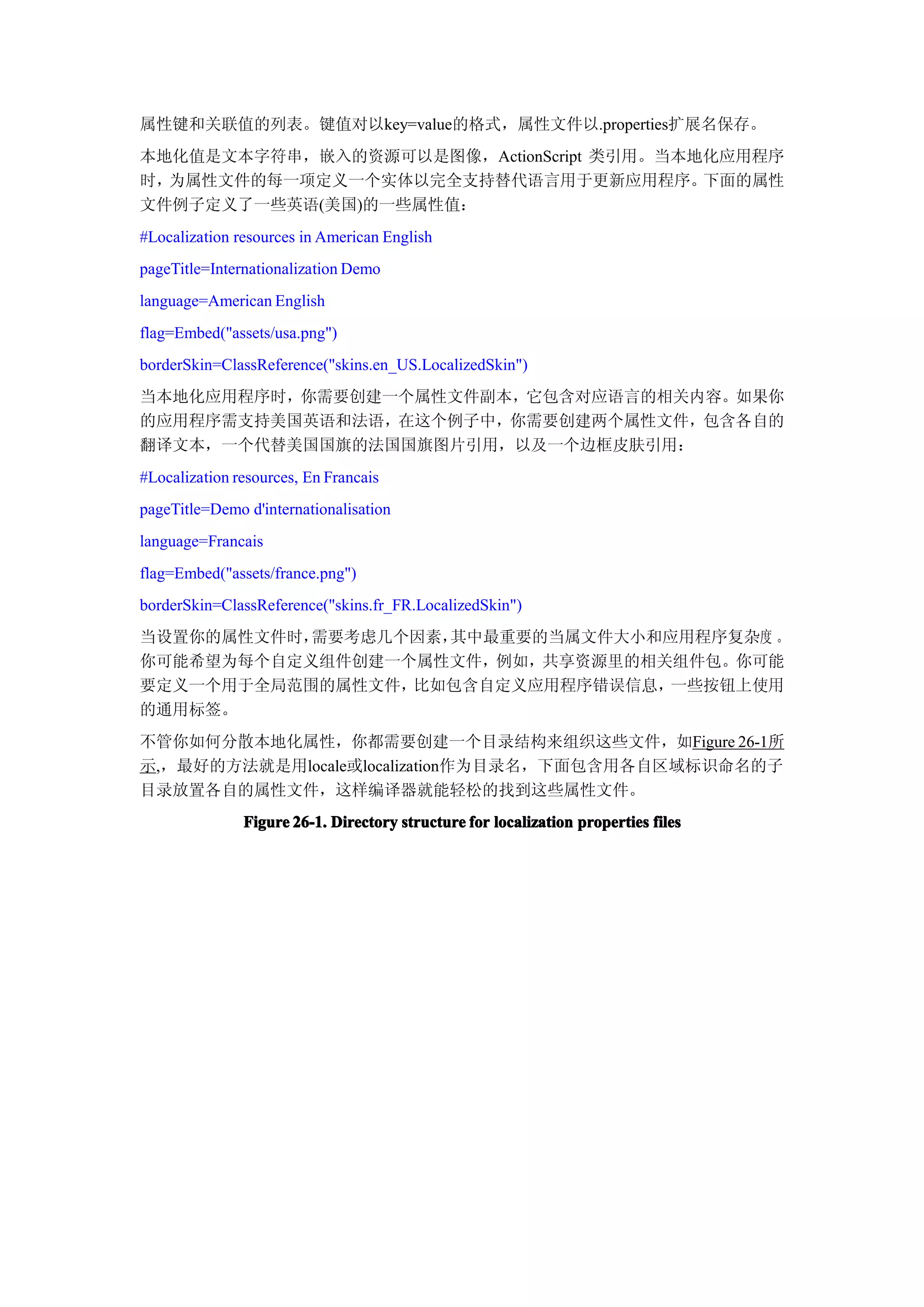 属性键和关联值的列表。键值对以key=value的格式，属性文件以.properties扩展名保存。
本地化值是文本字符串，嵌入的资源可以是图像，ActionScript 类引用。当本地化应用程序
时，为属性文件的每一项定义一个实体以完全支持替代语言用于更新应用程序。       下面的属性
文件例子定义了一些英语(美国)的一些属性值：
#Localization resources in American English
pageTitle=Internationalization Demo
language=American English
flag=Embed("assets/usa.png")
borderSkin=ClassReference("skins.en_US.LocalizedSkin")
当本地化应用程序时，你需要创建一个属性文件副本，它包含对应语言的相关内容。如果你
的应用程序需支持美国英语和法语，在这个例子中，你需要创建两个属性文件，包含各自的
翻译文本，一个代替美国国旗的法国国旗图片引用，以及一个边框皮肤引用：
#Localization resources, En Francais
pageTitle=Demo d'internationalisation
language=Francais
flag=Embed("assets/france.png")
borderSkin=ClassReference("skins.fr_FR.LocalizedSkin")
当设置你的属性文件时，需要考虑几个因素，其中最重要的当属文件大小和应用程序复杂度 。
你可能希望为每个自定义组件创建一个属性文件，例如，共享资源里的相关组件包。你可能
要定义一个用于全局范围的属性文件，比如包含自定义应用程序错误信息， 一些按钮上使用
的通用标签。
不管你如何分散本地化属性，你都需要创建一个目录结构来组织这些文件，如Figure 26-1所
示,，最好的方法就是用locale或localization作为目录名，下面包含用各自区域标识命名的子
目录放置各自的属性文件，这样编译器就能轻松的找到这些属性文件。
               Figure 26-1. Directory structure for localization properties files
 