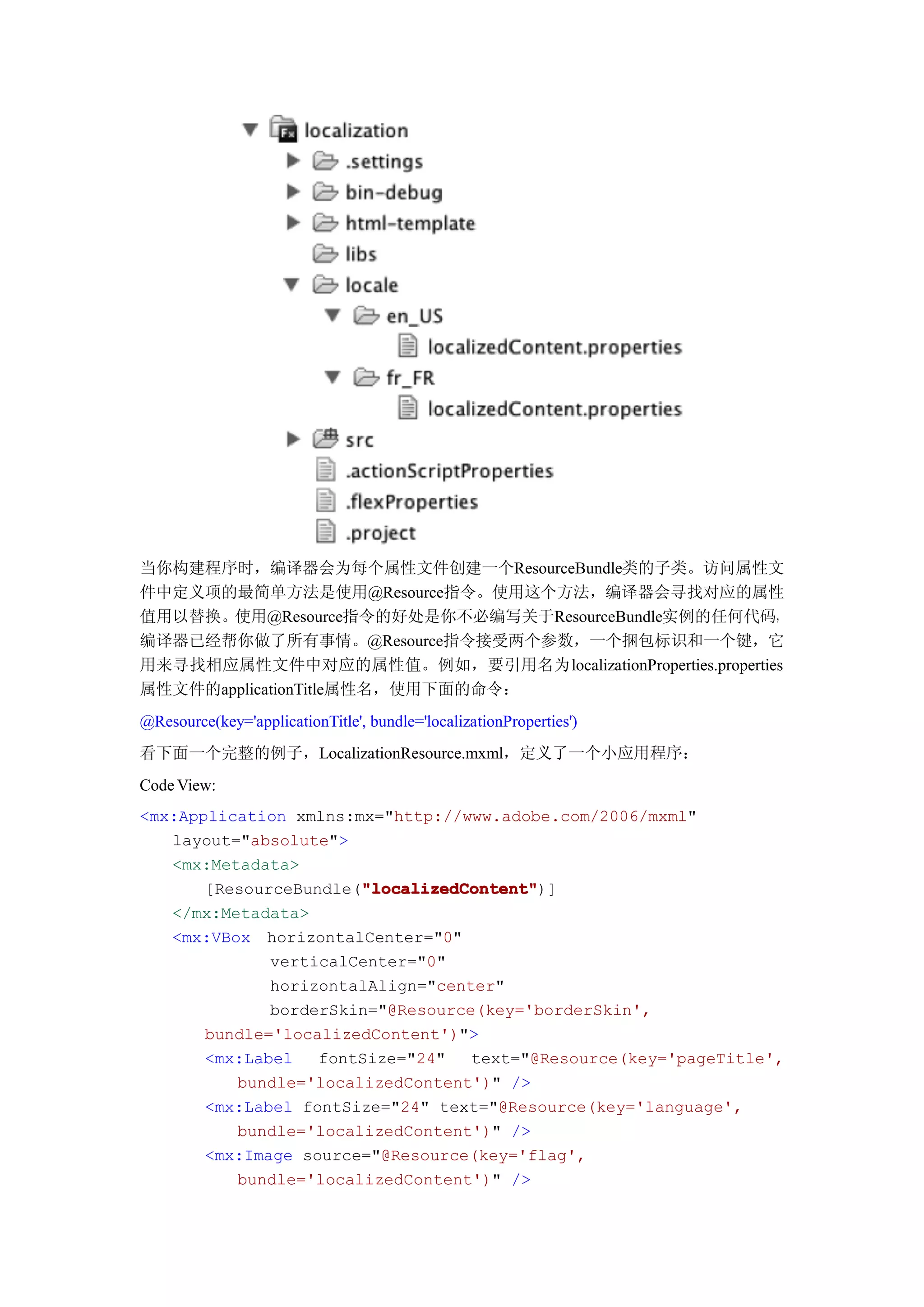 当你构建程序时，编译器会为每个属性文件创建一个ResourceBundle类的子类。访问属性文
件中定义项的最简单方法是使用@Resource指令。使用这个方法，编译器会寻找对应的属性
值用以替换。使用@Resource指令的好处是你不必编写关于ResourceBundle实例的任何代码，
编译器已经帮你做了所有事情。@Resource指令接受两个参数，一个捆包标识和一个键，它
用来寻找相应属性文件中对应的属性值。例如，要引用名为localizationProperties.properties
属性文件的applicationTitle属性名，使用下面的命令：
@Resource(key='applicationTitle', bundle='localizationProperties')
看下面一个完整的例子，LocalizationResource.mxml，定义了一个小应用程序：
Code View:
<mx:Application xmlns:mx="http://www.adobe.com/2006/mxml"
   layout="absolute">
   <mx:Metadata>
                       "localizedContent"
                       "localizedContent")]
       [ResourceBundle("localizedContent"
   </mx:Metadata>
   <mx:VBox horizontalCenter="0"
              verticalCenter="0"
              horizontalAlign="center"
              borderSkin="@Resource(key='borderSkin',
       bundle='localizedContent')">
       <mx:Label   fontSize="24"   text="@Resource(key='pageTitle',
          bundle='localizedContent')" />
       <mx:Label fontSize="24" text="@Resource(key='language',
          bundle='localizedContent')" />
       <mx:Image source="@Resource(key='flag',
          bundle='localizedContent')" />
 
