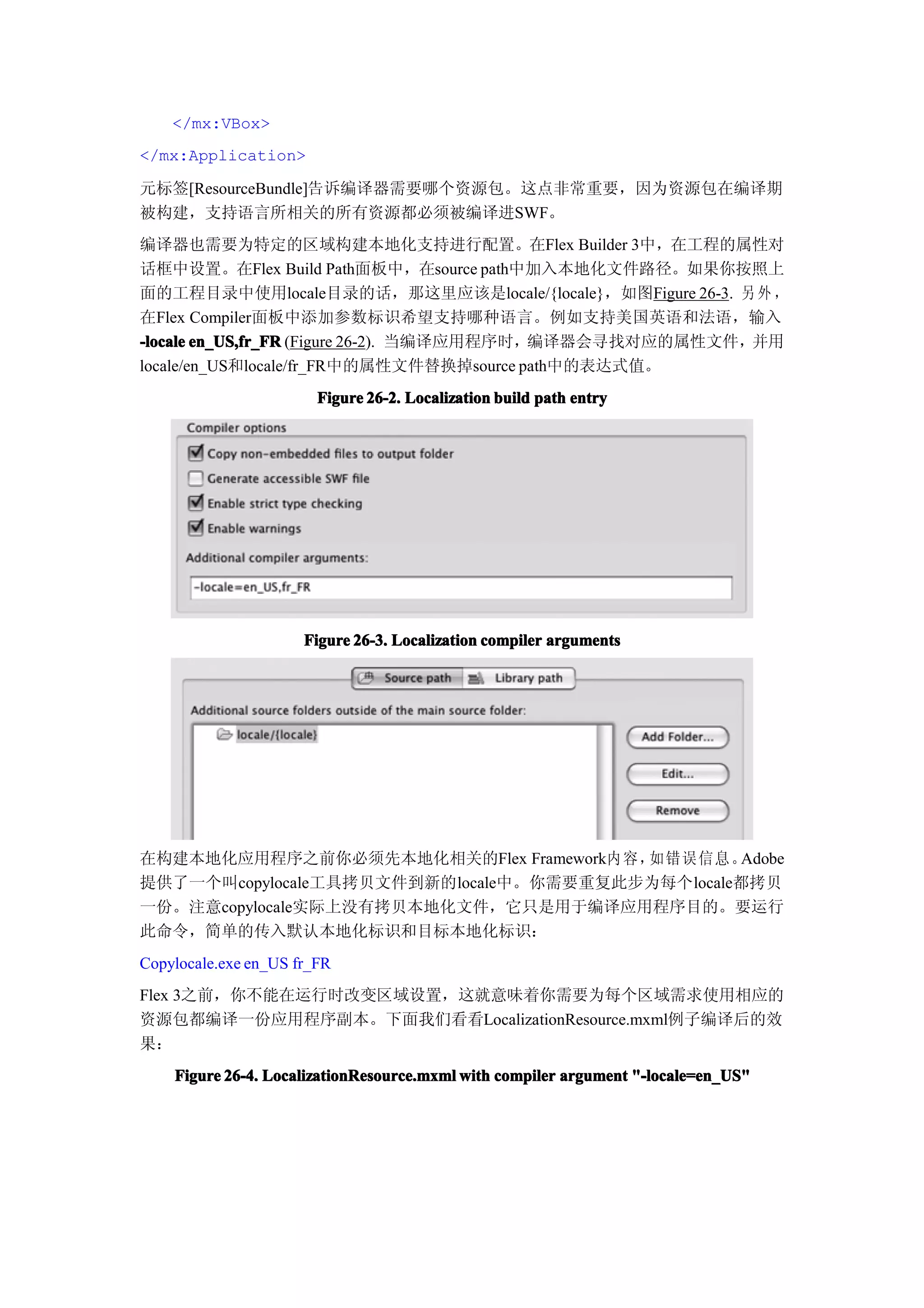 </mx:VBox>
</mx:Application>

元标签[ResourceBundle]告诉编译器需要哪个资源包。这点非常重要，因为资源包在编译期
被构建，支持语言所相关的所有资源都必须被编译进SWF。
编译器也需要为特定的区域构建本地化支持进行配置。在Flex Builder 3中，在工程的属性对
话框中设置。在Flex Build Path面板中，在source path中加入本地化文件路径。如果你按照上
面的工程目录中使用locale目录的话，那这里应该是locale/{locale}，如图Figure 26-3. 另 外 ，
在Flex Compiler面板中添加参数标识希望支持哪种语言。例如支持美国英语和法语，输入
-locale en_US,fr_FR (Figure 26-2). 当编译应用程序时，编译器会寻找对应的属性文件，并用
locale/en_US和locale/fr_FR中的属性文件替换掉source path中的表达式值。
                        Figure 26-2. Localization build path entry




                      Figure 26-3. Localization compiler arguments




在构建本地化应用程序之前你必须先本地化相关的Flex Framework内 容，如错误 信息 。  Adobe
提供了一个叫copylocale工具拷贝文件到新的locale中。你需要重复此步为每个locale都拷贝
一份。注意copylocale实际上没有拷贝本地化文件，它只是用于编译应用程序目的。要运行
此命令，简单的传入默认本地化标识和目标本地化标识：
Copylocale.exe en_US fr_FR
Flex 3之前，你不能在运行时改变区域设置，这就意味着你需要为每个区域需求使用相应的
资源包都编译一份应用程序副本。下面我们看看LocalizationResource.mxml例子编译后的效
果：
    Figure 26-4. LocalizationResource.mxml with compiler argument "-locale=en_US"
 