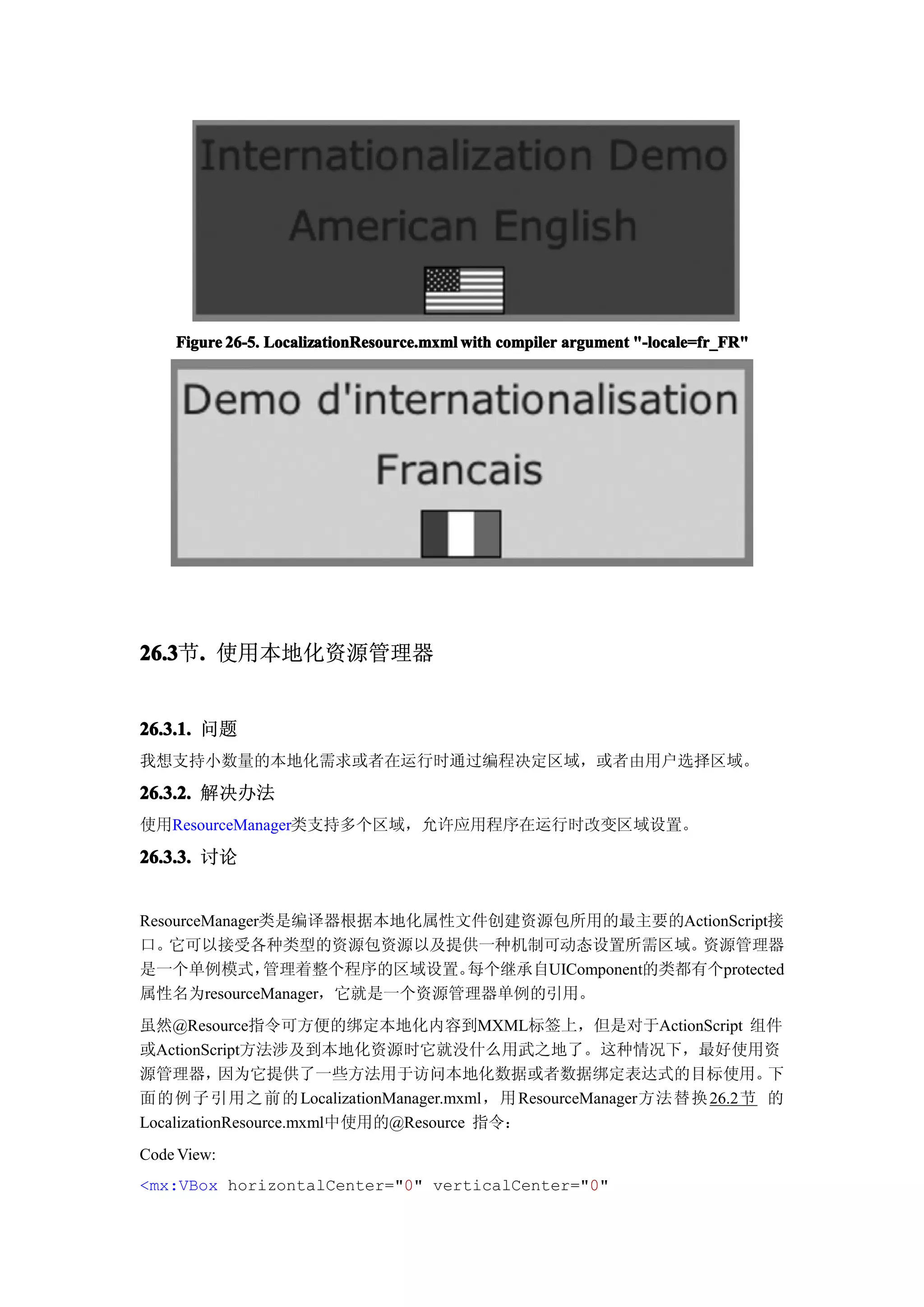 Figure 26-5. LocalizationResource.mxml with compiler argument "-locale=fr_FR"




26.3 . 使用本地化资源管理器
26.3节.


26.3.1. 问题
我想支持小数量的本地化需求或者在运行时通过编程决定区域，或者由用户选择区域。

26.3.2. 解决办法
使用ResourceManager类支持多个区域，允许应用程序在运行时改变区域设置。

26.3.3. 讨论


ResourceManager类是编译器根据本地化属性文件创建资源包所用的最主要的ActionScript接
口。  它可以接受各种类型的资源包资源以及提供一种机制可动态设置所需区域。           资源管理器
是一个单例模式，       管理着整个程序的区域设置。每个继承自UIComponent的类都有个protected
属性名为resourceManager，它就是一个资源管理器单例的引用。
虽然@Resource指令可方便的绑定本地化内容到MXML标签上，但是对于ActionScript 组件
或ActionScript方法涉及到本地化资源时它就没什么用武之地了。这种情况下，最好使用资
源管理器，       因为它提供了一些方法用于访问本地化数据或者数据绑定表达式的目标使用。                 下
面的例子引用之前的 LocalizationManager.mxml，用 ResourceManager方法替换 26.2节 的
LocalizationResource.mxml中使用的@Resource 指令：
Code View:
<mx:VBox horizontalCenter="0" verticalCenter="0"
 