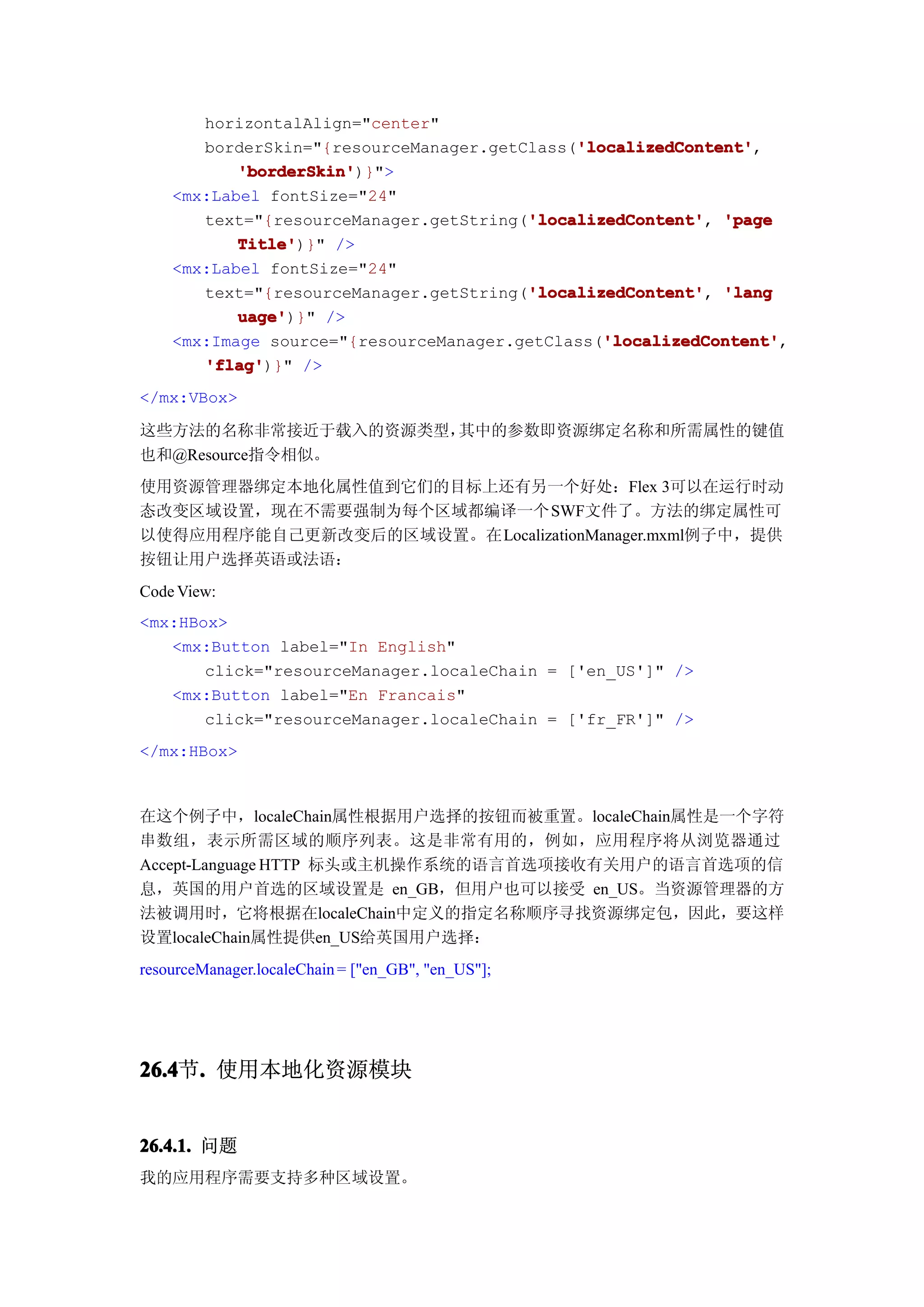 horizontalAlign="center"
                                             'localizedContent'
                                             'localizedContent',
       borderSkin="{resourceManager.getClass('localizedContent'
           'borderSkin'
           'borderSkin')}">
    <mx:Label fontSize="24"
                                        'localizedContent'
       text="{resourceManager.getString('localizedContent' 'page
                                        'localizedContent',
           Title'
           Title')}" />
    <mx:Label fontSize="24"
                                        'localizedContent'
       text="{resourceManager.getString('localizedContent' 'lang
                                        'localizedContent',
           uage'
           uage')}" />
                                                'localizedContent'
                                                'localizedContent',
    <mx:Image source="{resourceManager.getClass('localizedContent'
       'flag'
       'flag')}" />
</mx:VBox>

这些方法的名称非常接近于载入的资源类型，其中的参数即资源绑定名称和所需属性的键值
也和@Resource指令相似。
使用资源管理器绑定本地化属性值到它们的目标上还有另一个好处：Flex 3可以在运行时动
态改变区域设置，现在不需要强制为每个区域都编译一个SWF文件了。方法的绑定属性可
以使得应用程序能自己更新改变后的区域设置。在LocalizationManager.mxml例子中，提供
按钮让用户选择英语或法语：
Code View:
<mx:HBox>
   <mx:Button label="In English"
       click="resourceManager.localeChain = ['en_US']" />
   <mx:Button label="En Francais"
       click="resourceManager.localeChain = ['fr_FR']" />
</mx:HBox>



在这个例子中，localeChain属性根据用户选择的按钮而被重置。localeChain属性是一个字符
串数组，表示所需区域的顺序列表。这是非常有用的，例如，应用程序将从浏览器通过
Accept-Language HTTP 标头或主机操作系统的语言首选项接收有关用户的语言首选项的信
息，英国的用户首选的区域设置是 en_GB，但用户也可以接受 en_US。当资源管理器的方
法被调用时，它将根据在localeChain中定义的指定名称顺序寻找资源绑定包，因此，要这样
设置localeChain属性提供en_US给英国用户选择：
resourceManager.localeChain = ["en_GB", "en_US"];




26.4 . 使用本地化资源模块
26.4节.


26.4.1. 问题
我的应用程序需要支持多种区域设置。
 