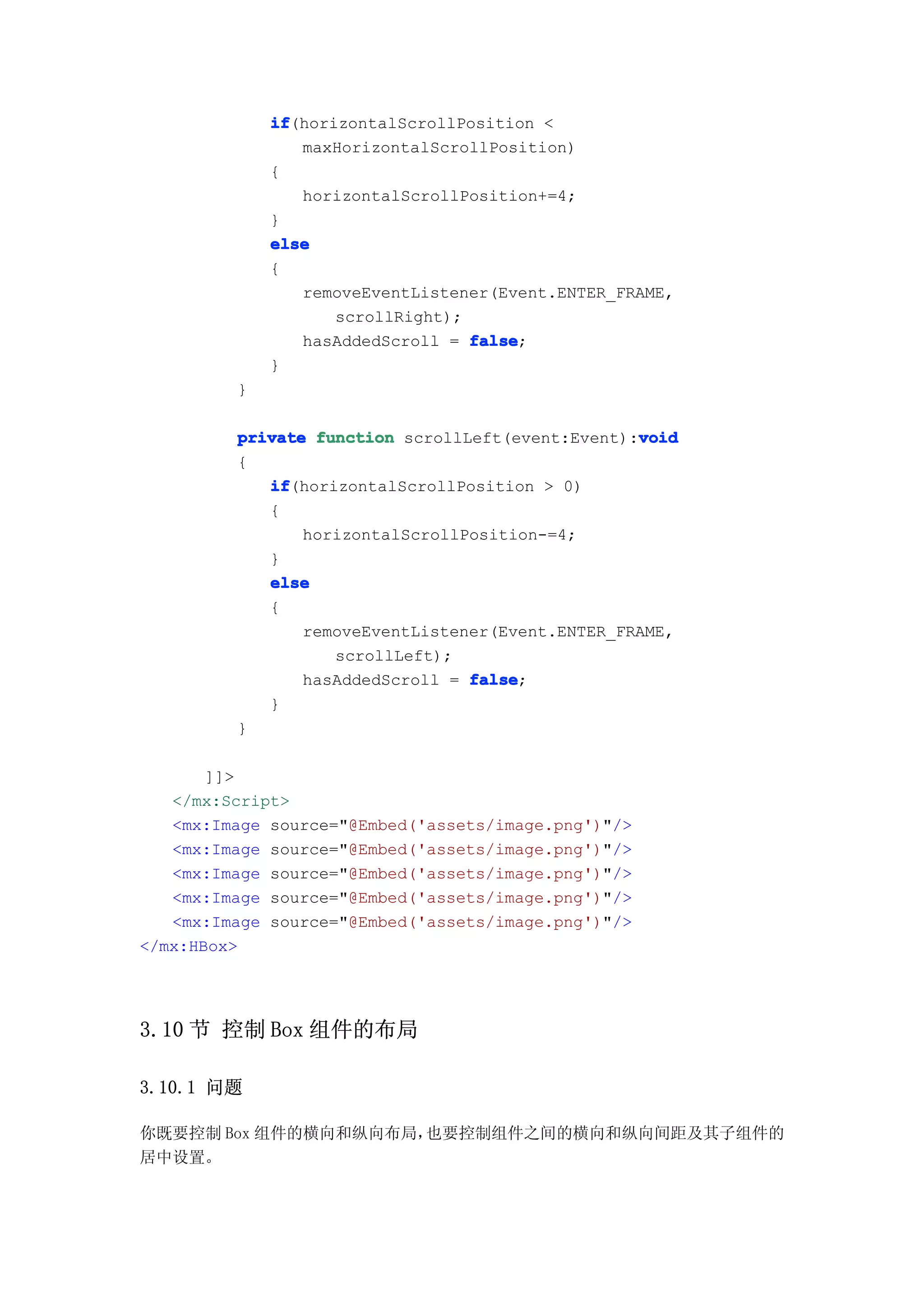 if
             if(horizontalScrollPosition <
                maxHorizontalScrollPosition)
             {
                horizontalScrollPosition+=4;
             }
             else
             {
                removeEventListener(Event.ENTER_FRAME,
                    scrollRight);
                hasAddedScroll = false
                                  false;
             }
         }

                                                  void
         private function scrollLeft(event:Event):void
         {
            if
            if(horizontalScrollPosition > 0)
            {
                horizontalScrollPosition-=4;
            }
            else
            {
                removeEventListener(Event.ENTER_FRAME,
                   scrollLeft);
                hasAddedScroll = false
                                 false;
            }
         }

       ]]>
   </mx:Script>
   <mx:Image source="@Embed('assets/image.png')"/>
   <mx:Image source="@Embed('assets/image.png')"/>
   <mx:Image source="@Embed('assets/image.png')"/>
   <mx:Image source="@Embed('assets/image.png')"/>
   <mx:Image source="@Embed('assets/image.png')"/>
</mx:HBox>




3.10 节 控制 Box 组件的布局

3.10.1 问题

你既要控制 Box 组件的横向和纵向布局，也要控制组件之间的横向和纵向间距及其子组件的
居中设置。
 